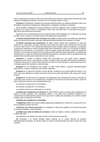 Lunes 13 de marzo de 2006                    DIARIO OFICIAL                                            498


tener un interruptor de circuito por falla a tierra para protección de personas. Estos deben proveerse para cada
salida para receptáculo localizado a menos de 1,8 m de cualquier lavabo o inodoro.
    Excepción: Receptáculos instalados para aparatos electrodomésticos en espacios dedicados, tales como
lavavajillas, trituradoras de desperdicios, refrigeradores, congeladores, lavadoras y secadoras.
     No se requieren receptáculos en áreas ocupadas por inodoros, regaderas, tinas o cualquier combinación
de éstas. Si se requiere instalar un receptáculo en tales áreas, éste debe tener un interruptor de circuito por
falla a tierra para protección de personas.
    Se permite que los alimentadores de los circuitos derivados estén protegidos por un interruptor de circuito
por falla a tierra, en lugar de lo previsto para los interruptores aquí especificados.
    c) Aparato electrodoméstico fijo conectado con cordón. Se debe proveer una salida para receptáculo
del tipo con terminal de puesta a tierra para cada aparato electrodoméstico fijo conectado con cordón.
   d) Salidas requeridas para receptáculos. Se deben proveer salidas para receptáculos en todos los
cuartos que no sean baños, armarios o estancias, de tal modo que ningún punto a lo largo de una línea recta
en el piso, esté a más de 1,8 m medidos horizontalmente, desde cualquier salida en tal espacio. Los espacios
ocupados por mostradores y mesas de trabajo deben tener receptáculos a cada 1,8 m. Se permite la medición
contigua de la línea del piso y el mostrador o mesa de trabajo, cuando sea medida a partir del receptáculo
requerido, en los cuartos que requieran circuitos para aparatos electrodomésticos pequeños. Las salidas para
receptáculos en circuitos de aparatos electrodomésticos pequeños no se deben incluir en la determinación del
espaciamiento de salidas para receptáculos de otros circuitos.
    Excepción 1: Cuando la distancia medida está interrumpida por una puerta interior, fregadero,
refrigerador, estufa, horno u otros equipos de cocina, se debe proveer una salida adicional para receptáculo si
el espacio interrumpido es cuando menos de 60 cm de ancho en la línea del piso o cuando menos de 30 cm
en la parte superior del mostrador o mesa de trabajo.
   Excepción 2: Los receptáculos que resulten de difícil acceso debido a aparatos electrodomésticos
estacionarios, no deben considerarse como salidas requeridas.
    Excepción 3: La distancia horizontal a lo largo del piso, ocupada por una puerta totalmente abierta, no se
debe incluir para establecer la medida horizontal si el giro de la puerta está limitado a 90° porque se lo impide
la pared.
   Excepción 4: Se permite que los requisitos de receptáculos para mostradores tipo barra y divisiones de
cuarto fijas, sean provistos con una salida para receptáculo en la pared en el punto más cercano, cuando la
barra o división de cuarto se une a la pared siempre que:
   a. la división no exceda de 2,5 m de longitud; y
   b. la división no exceda de 1,2 m de altura, y
   c. la división se fije al muro solamente en un extremo.
    e) Salidas para receptáculos en exteriores. Se debe instalar al menos una salida para receptáculo en el
exterior. Se debe considerar como receptáculo exterior, a una salida para receptáculo instalada en un
compartimento accesible desde el exterior de la casa móvil. La salida para receptáculo en el exterior se debe
proteger según se especifica en 550-8(b).
   f) Salidas para receptáculos no permitidas
   1) Regaderas y tinas. No se deben instalar salidas para receptáculos en o dentro de un alcance de 75 cm
de una regadera o espacio de la tina.
   2) Posición con el frente hacia arriba. Un receptáculo no debe estar instalado con el frente hacia arriba
en cualquier mostrador o mesa de trabajo.
    g) Salidas para cable de calefacción de tubería. Cuando se instale un cable de calefacción de tubería,
la salida debe estar:
   (1) Localizada a una distancia no mayor que 60 cm de la entrada de agua fría.
    (2) Conectada a un circuito derivado interior diferente de un circuito derivado de aparatos
electrodomésticos pequeños. Se permite utilizar un circuito de tomacorrientes del cuarto de baño para este
propósito.
 