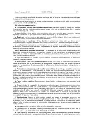 Lunes 13 de marzo de 2006                     DIARIO OFICIAL                                               499


     (3) En un circuito en el que todas las salidas están en el lado de carga del interruptor de circuito por falla a
tierra para protección de personas.
   (4) Montada en la parte inferior de la casa móvil y no se debe considerar como la salida para receptáculo
exterior exigida en la Sección 550-8(e).
   550-9. Luminarios y accesorios
    a) Fijación de los aparatos electrodomésticos en tránsito. Se deben proveer los medios para asegurar
firmemente los aparatos electrodomésticos cuando la casa móvil esté en tránsito (véase 550-11 para los
requerimientos de puesta a tierra).
   b) Accesibilidad. Cada aparato electrodoméstico debe estar accesible para inspección, limpieza,
reparación o reemplazo sin que sea necesario quitar cualquier parte fija de la construcción.
   c) Colgantes. Los luminarios de tipo colgante o cordones de tipo colgante deben estar aprobados e
identificados para la conexión de los componentes del edificio.
   d) Luminarios en regaderas y tinas. Cuando un luminario se instale sobre una tina o en un
compartimento para la regadera, éste debe estar cerrado, con empaques y aprobado para lugares mojados.
   e) Localización de interruptores. Los interruptores para un luminario en la regadera y para ventiladores
de extracción localizados sobre una tina o compartimento de regadera deben estar localizados fuera del
espacio de la tina o de la regadera.
   550-10. Métodos de alambrado y materiales. Con excepción de las limitaciones especificadas en esta
Sección los métodos de alambrado y los materiales incluidos en esta norma deben ser utilizados en casas
móviles. No se permite en circuitos derivados, el uso de conductores de aluminio, aleación de aluminio o de
cobre con recubrimiento de aluminio.
   a) Cajas no metálicas. Se permiten cajas no metálicas únicamente con canalizaciones no metálicas o
cables con cubierta no metálica.
   b) Protección del cable con cubierta no metálica. El cable con cubierta no metálica instalado a 38 cm o
menos por arriba del piso, si está expuesto, se debe proteger contra daño físico con paneles, bandas de
resguardo o canalizaciones. El cable susceptible de dañarse en el almacenamiento debe estar protegido en
todos los casos.
    c) Protección de cables con cubierta metálica o no metálica. Se permite que los cables con cubierta
metálica o no metálica pasen a través del centro de la parte más ancha de los montantes de 5 cm x 10 cm.
Sin embargo, se deben proteger cuando pasen a través de montantes de 5 cm x 5 cm o en otros, o marcos en
los que el cable o armado, esté a menos de 3 cm de la superficie interior o exterior de los montantes, cuando
los materiales que cubren la pared estén en contacto con aquéllos. Para proteger al cable se requieren placas
de acero a cada lado del cable, o tubo de un espesor de pared no menor que 1,5 mm. Estas placas o tubos se
deben fijar firmemente en su sitio.
    d) Placas frontales metálicas. Cuando se usen placas frontales metálicas, deben estar puestas a tierra,
eficazmente.
    e) Requerimientos de instalación. Si una cocina, secadora de ropa u otros aparatos electrodomésticos
similares, se conectan con cable con cubierta metálica o tubo (conduit) metálico flexible, se debe dejar una
longitud libre de cable o de tubo (conduit) de cuando menos 90 cm, para permitir el movimiento del aparato
electrodoméstico. El cable o tubo (conduit) metálico flexible debe estar asegurado a la pared. Los cables tipo
dúplex no deben usarse para conectar una cocina o una secadora. Esto no prohíbe el uso del cable tipo
dúplex entre el dispositivo de protección contra sobrecorriente del circuito derivado y la caja de conexiones, o
el receptáculo de la cocina o la secadora.
    f) Canalizaciones. Cuando un tubo (conduit) metálico tipo pesado o semipesado termine en una
envolvente con una conexión con contratuerca y boquilla (monitor), se deben proveer dos contratuercas, una
en el interior y otra en el exterior de la envolvente. Se permite el uso de tubo (conduit) no metálico tipo pesado
o ligero. Todos los extremos cortados de tubo (conduit) deben escarearse o darle un acabado para eliminar
los filos cortantes.
   g) Interruptores. Los interruptores deben tener las capacidades siguientes:
    1) Para los circuitos de alumbrado, los interruptores deben tener una capacidad nominal no menor que 10
A, a 120 V o 127 V y en ningún caso menor que la carga conectada.
   2) Para motores u otras cargas, los interruptores deben tener una capacidad en corriente eléctrica o
potencia, o ambas, adecuada a la carga controlada. (Se permite un interruptor de acción rápida (por resorte)
 