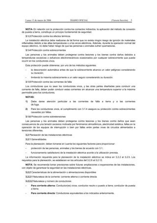 Lunes 13 de marzo de 2006                     DIARIO OFICIAL                            (Tercera Sección)   5


   NOTA- En relación con la protección contra los contactos indirectos, la aplicación del método de conexión
de puesta a tierra, constituye un principio fundamental de seguridad.
   3.1.3 Protección contra los efectos térmicos
     La instalación eléctrica debe realizarse de tal forma que no exista ningún riesgo de ignición de materiales
inflamables debido a las altas temperaturas o a los arcos eléctricos. Además, durante la operación normal del
equipo eléctrico, no debe haber riesgo de que las personas o animales sufran quemaduras.
   3.1.4 Protección contra sobrecorrientes
   Las personas y los animales deben protegerse contra lesiones y los bienes contra daños debidos a
temperaturas excesivas o esfuerzos electromecánicos ocasionados por cualquier sobrecorriente que pueda
ocurrir en los conductores vivos.
   Esta protección puede obtenerse, por uno de los métodos siguientes:
   -     la desconexión automática antes de que la sobrecorriente alcance un valor peligroso considerando
         su duración;
   -     limitando la máxima sobrecorriente a un valor seguro considerando su duración.
   3.1.5 Protección contra las corrientes de falla
    Los conductores que no sean los conductores vivos, y las otras partes diseñadas para conducir una
corriente de falla, deben poder conducir estas corrientes sin alcanzar una temperatura superior a la máxima
permisible para los conductores.
   NOTAS:
   1)    Debe darse atención particular a las corrientes de falla a tierra y a las corrientes
         de fuga.
   2)    Para los conductores vivos, el cumplimiento con 3.1.4 asegura su protección contra sobrecorrientes
         causadas por fallas.
   3.1.6 Protección contra sobretensiones
   Las personas y los animales deben protegerse contra lesiones y los bienes contra daños que sean
consecuencia de una tensión excesiva motivada por fenómenos atmosféricos, electricidad estática, fallas en la
operación de los equipos de interrupción o bien por fallas entre partes vivas de circuitos alimentados a
tensiones diferentes.
   3.2 Planeación de las instalaciones eléctricas
   3.2.1 Generalidades
   Para la planeación, deben tomarse en cuenta los siguientes factores para proporcionar:
   -     protección de las personas, animales y los bienes de acuerdo con 3.1;
   -     funcionamiento satisfactorio de la instalación eléctrica acorde a la utilización prevista.
   La información requerida para la planeación de la instalación eléctrica se indica en 3.2.2 al 3.2.5. Los
requisitos para la planeación, se establecen en los artículos del 3.2.6 al 3.2.12.
   NOTA: Se recomienda tomar previsiones sobre futuras ampliaciones o expansiones de las instalaciones,
con objeto de garantizar la seguridad en las instalaciones eléctricas.
   3.2.2 Características de la alimentación o alimentaciones disponibles
   3.2.2.1 Naturaleza de la corriente: corriente alterna o corriente directa
   3.2.2.2 Naturaleza y número de conductores:
   -     Para corriente alterna: Conductor(es) vivos; conductor neutro o puesto a tierra; conductor de puesta
         a tierra;
   -     Para corriente directa: Conductores equivalentes a los indicados anteriormente.
 