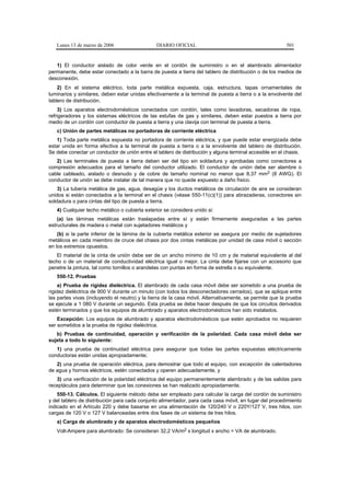 Lunes 13 de marzo de 2006                    DIARIO OFICIAL                                            501


   1) El conductor aislado de color verde en el cordón de suministro o en el alambrado alimentador
permanente, debe estar conectado a la barra de puesta a tierra del tablero de distribución o de los medios de
desconexión.
    2) En el sistema eléctrico, toda parte metálica expuesta, caja, estructura, tapas ornamentales de
luminarios y similares, deben estar unidas efectivamente a la terminal de puesta a tierra o a la envolvente del
tablero de distribución.
    3) Los aparatos electrodomésticos conectados con cordón, tales como lavadoras, secadoras de ropa,
refrigeradores y los sistemas eléctricos de las estufas de gas y similares, deben estar puestos a tierra por
medio de un cordón con conductor de puesta a tierra y una clavija con terminal de puesta a tierra.
   c) Unión de partes metálicas no portadoras de corriente eléctrica
   1) Toda parte metálica expuesta no portadora de corriente eléctrica, y que puede estar energizada debe
estar unida en forma efectiva a la terminal de puesta a tierra o a la envolvente del tablero de distribución.
Se debe conectar un conductor de unión entre el tablero de distribución y alguna terminal accesible en el chasis.
   2) Las terminales de puesta a tierra deben ser del tipo sin soldadura y aprobadas como conectores a
compresión adecuados para el tamaño del conductor utilizado. El conductor de unión debe ser alambre o
cable cableado, aislado o desnudo y de cobre de tamaño nominal no menor que 8,37 mm2 (8 AWG). El
conductor de unión se debe instalar de tal manera que no quede expuesto a daño físico.
    3) La tubería metálica de gas, agua, desagüe y los ductos metálicos de circulación de aire se consideran
unidos si están conectados a la terminal en el chasis (véase 550-11(c)(1)) para abrazaderas, conectores sin
soldadura o para cintas del tipo de puesta a tierra.
   4) Cualquier techo metálico o cubierta exterior se considera unido si:
    (a) las láminas metálicas están traslapadas entre sí y están firmemente aseguradas a las partes
estructurales de madera o metal con sujetadores metálicos y
    (b) si la parte inferior de la lámina de la cubierta metálica exterior se asegura por medio de sujetadores
metálicos en cada miembro de cruce del chasis por dos cintas metálicas por unidad de casa móvil o sección
en los extremos opuestos.
   El material de la cinta de unión debe ser de un ancho mínimo de 10 cm y de material equivalente al del
techo o de un material de conductividad eléctrica igual o mejor. La cinta debe fijarse con un accesorio que
penetre la pintura, tal como tornillos o arandelas con puntas en forma de estrella o su equivalente.
   550-12. Pruebas
    a) Prueba de rigidez dieléctrica. El alambrado de cada casa móvil debe ser sometido a una prueba de
rigidez dieléctrica de 900 V durante un minuto (con todos los desconectadores cerrados), que se aplique entre
las partes vivas (incluyendo el neutro) y la tierra de la casa móvil. Alternativamente, se permite que la prueba
se ejecute a 1 080 V durante un segundo. Esta prueba se debe hacer después de que los circuitos derivados
estén terminados y que los equipos de alumbrado y aparatos electrodomésticos han sido instalados.
    Excepción: Los equipos de alumbrado y aparatos electrodomésticos que estén aprobados no requieren
ser sometidos a la prueba de rigidez dieléctrica.
   b) Pruebas de continuidad, operación y verificación de la polaridad. Cada casa móvil debe ser
sujeta a todo lo siguiente:
   1) una prueba de continuidad eléctrica para asegurar que todas las partes expuestas eléctricamente
conductoras están unidas apropiadamente;
   2) una prueba de operación eléctrica, para demostrar que todo el equipo, con excepción de calentadores
de agua y hornos eléctricos, estén conectados y operen adecuadamente, y
   3) una verificación de la polaridad eléctrica del equipo permanentemente alambrado y de las salidas para
receptáculos para determinar que las conexiones se han realizado apropiadamente.
    550-13. Cálculos. El siguiente método debe ser empleado para calcular la carga del cordón de suministro
y del tablero de distribución para cada conjunto alimentador, para cada casa móvil, en lugar del procedimiento
indicado en el Artículo 220 y debe basarse en una alimentación de 120/240 V o 220Y/127 V, tres hilos, con
cargas de 120 V o 127 V balanceadas entre dos fases de un sistema de tres hilos.
   a) Carga de alumbrado y de aparatos electrodomésticos pequeños
   Volt-Ampere para alumbrado: Se consideran 32,2 VA/m2 x longitud x ancho = VA de alumbrado.
 