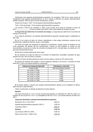 Lunes 13 de marzo de 2006                  DIARIO OFICIAL                                         502


    Volt-Ampere para aparatos electrodomésticos pequeños: Se consideran 1500 VA por cada circuito de
receptáculos para aparatos electrodomésticos de 20 A (véase la definición de aparato electrodoméstico
portátil) incluyendo 1500 VA para el circuito de lavandería, es decir:
   Número de circuitos x 1500 = VA de aparatos electrodomésticos pequeños.
   Total = VA de alumbrado + VA de aparatos electrodomésticos pequeños.
   Los primeros 3 000 VA se consideran a 100% y para el resto de la carga se considera un factor de
35% = ________________ VA que se dividen entre 220 V o 240 V para obtener los amperes por fase.
   b) Carga total para determinar el suministro de energía. La carga total para determinar el suministro de
energía es la suma de:
   1) La carga de alumbrado y de aparatos electrodomésticos pequeños calculada según lo establecido en
550-13(a).
   2) Los A de la placa de datos de motores, calentadores y otras cargas (extractores, equipos de aire
acondicionado, calefacción eléctrica, de gas o combustible).
   Se omiten las cargas más pequeñas de calefacción o enfriamiento, excepto cuando el ventilador se use
como evaporador del aparato del aire acondicionado. Cuando no esté instalado un equipo de aire
acondicionado y se provea un cordón de suministro de energía de 40 A, se debe dejar una reserva de 15 A
para aire acondicionado por fase.
   3) 25% de la corriente eléctrica del motor mayor.
   4) Los amperes de la placa de datos de un triturador de desperdicios, lavavajillas, calentador de agua,
secadora de ropa, horno de pared y cocinetas.
   Cuando el número de estos aparatos es mayor que tres, aplicar un factor de 75% sobre el total.
    5) Calcular los amperes para estufas y hornos integrados (distintas a los hornos y cocinetas) al dividir
entre 220 V o 240 V los valores indicados a continuación:

               Potencia en la placa de datos (W)                 Volt-Ampere a usar (VA)
                         0 hasta 10 000                         80% de la potencia nominal
                       De 10 001 a 12 500                                 8 000
                       De 12 501 a 13 500                                 8 400
                       De 13 501 a 14 500                                 8 800
                       De 14 501 a 15 500                                 9 200
                       De 15 501 a 16 500                                 9 600
                       De 16 501 a 17 500                                 10 000


   6) Si existen salidas o circuitos para aparatos electrodomésticos distintos de los instalados en fábrica,
debe incluirse la carga estimada.
   Véase a continuación un ejemplo de aplicación de estos cálculos.
   Ejemplo:
    Una casa móvil de 20 m x 3 m y con dos circuitos para aparatos, un calentador de 1 000 VA a 220 V, un
extractor de aire de 200 VA a 127 V, un lavavajillas de 400 VA a 127 V y una estufa eléctrica de 6000 VA a
220 V.
   Carga para alumbrado y aparatos electrodomésticos pequeños:
   Alumbrado: 20 x 3 x 32,2 VA/m2                                 1932 VA
   Aparatos electrodomésticos pequeños 1500 x 2                  3 000 VA
   Lavandería 1500 x 1                                            1500 VA
   Subtotal                                                       6 432 VA
   Los primeros 3 000 VA a 100%                                   3 000 VA
   Resto a 35% (6 432 - 3 000) X 0,35                             1 201 VA
 