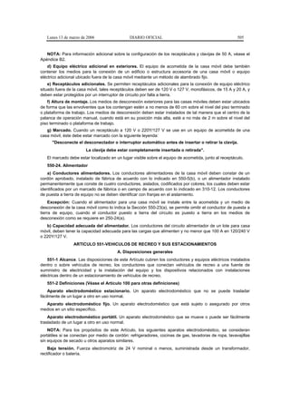 Lunes 13 de marzo de 2006                  DIARIO OFICIAL                                           505


   NOTA: Para información adicional sobre la configuración de los receptáculos y clavijas de 50 A, véase el
Apéndice B2.
    d) Equipo eléctrico adicional en exteriores. El equipo de acometida de la casa móvil debe también
contener los medios para la conexión de un edificio o estructura accesoria de una casa móvil o equipo
eléctrico adicional ubicado fuera de la casa móvil mediante un método de alambrado fijo.
    e) Receptáculos adicionales. Se permiten receptáculos adicionales para la conexión de equipo eléctrico
situado fuera de la casa móvil, tales receptáculos deben ser de 120 V o 127 V, monofásicos, de 15 A y 20 A, y
deben estar protegidos por un interruptor de circuito por falla a tierra.
    f) Altura de montaje. Los medios de desconexión exteriores para las casas móviles deben estar ubicados
de forma que las envolventes que los contengan estén a no menos de 60 cm sobre el nivel del piso terminado
o plataforma de trabajo. Los medios de desconexión deben estar instalados de tal manera que el centro de la
palanca de operación manual, cuando está en su posición más alta, esté a no más de 2 m sobre el nivel del
piso terminado o plataforma de trabajo.
   g) Marcado. Cuando un receptáculo a 120 V o 220Y/127 V se use en un equipo de acometida de una
casa móvil, éste debe estar marcado con la siguiente leyenda:
      "Desconecte el desconectador o interruptor automático antes de insertar o retirar la clavija.
                       La clavija debe estar completamente insertada o retirada".
   El marcado debe estar localizado en un lugar visible sobre el equipo de acometida, junto al receptáculo.
   550-24. Alimentador
   a) Conductores alimentadores. Los conductores alimentadores de la casa móvil deben constar de un
cordón aprobado, instalado de fábrica de acuerdo con lo indicado en 550-5(b), o un alimentador instalado
permanentemente que conste de cuatro conductores, aislados, codificados por colores, los cuales deben estar
identificados por un marcado de fábrica o en campo de acuerdo con lo indicado en 310-12. Los conductores
de puesta a tierra de equipo no se deben identificar con franjas en el aislamiento.
     Excepción: Cuando el alimentador para una casa móvil se instale entre la acometida y un medio de
desconexión de la casa móvil como lo indica la Sección 550-23(a), se permite omitir el conductor de puesta a
tierra de equipo, cuando el conductor puesto a tierra del circuito es puesto a tierra en los medios de
desconexión como se requiere en 250-24(a).
   b) Capacidad adecuada del alimentador. Los conductores del circuito alimentador de un lote para casa
móvil, deben tener la capacidad adecuada para las cargas que alimenten y no menor que 100 A en 120/240 V
o 220Y/127 V.
                 ARTICULO 551-VEHICULOS DE RECREO Y SUS ESTACIONAMIENTOS
                                        A. Disposiciones generales
    551-1 Alcance. Las disposiciones de este Artículo cubren los conductores y equipos eléctricos instalados
dentro o sobre vehículos de recreo, los conductores que conectan vehículos de recreo a una fuente de
suministro de electricidad y la instalación del equipo y los dispositivos relacionados con instalaciones
eléctricas dentro de un estacionamiento de vehículos de recreo.
   551-2 Definiciones (Véase el Artículo 100 para otras definiciones)
    Aparato electrodoméstico estacionario. Un aparato electrodoméstico que no se puede trasladar
fácilmente de un lugar a otro en uso normal.
  Aparato electrodoméstico fijo. Un aparato electrodoméstico que está sujeto o asegurado por otros
medios en un sitio específico.
    Aparato electrodoméstico portátil. Un aparato electrodoméstico que se mueve o puede ser fácilmente
trasladado de un lugar a otro en uso normal.
    NOTA: Para los propósitos de este Artículo, los siguientes aparatos electrodoméstico, se consideran
portátiles si se conectan por medio de cordón: refrigeradores, cocinas de gas, lavadoras de ropa, lavavajillas
sin equipos de secado u otros aparatos similares.
    Baja tensión. Fuerza electromotriz de 24 V nominal o menos, suministrada desde un transformador,
rectificador o batería.
 