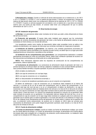 Lunes 13 de marzo de 2006                  DIARIO OFICIAL                                           510


    f) Receptáculos y clavijas. Cuando un vehículo de recreo esté equipado con un sistema de c.a. de 120 V
o 127 V o 120/240 V o 127/220 V, o con un sistema de baja tensión, o ambos, los receptáculos y clavijas del
sistema de baja tensión deben tener una configuración diferente de los sistemas de 120 V o 127 V o 120/240
V o 127/220 V. Cuando un vehículo equipado con una batería o con un sistema de c.c que tiene una conexión
externa para una fuente de baja tensión, el conector debe tener una configuración tal que no admita
alimentación de 120 V o 127 V.
                                        D. Otras fuentes de energía
   551-30. Instalación del generador
    a) Montaje. Los generadores deben estar montados de tal modo que estén unidos eficazmente al chasis
del vehículo de recreo.
    b) Protección del generador. El equipo debe estar instalado para asegurar que los conductores
portadores de corriente procedentes del generador del motor y otra fuente de alimentación externa no sean
conectados al mismo tiempo a un circuito del vehículo.
   Los receptáculos usados como medios de desconexión deben estar accesibles (como se aplica a los
métodos de alambrado) y ser capaces de interrumpir sus corrientes nominales sin riesgo para el operador.
   c) Instalación de baterías y generadores. Las baterías y las unidades generadoras accionadas por
motor de combustión interna (sometidas a los requisitos de esta norma), se deben fijar en su lugar para evitar
desplazamientos por vibraciones o sacudidas en las carreteras.
    d) Ventilación de los compartimentos para generadores. Los compartimentos destinados a unidades
generadoras accionadas por motor de combustión interna, deben tener ventilación aprobada de acuerdo con
las instrucciones suministradas por el fabricante de la unidad generadora.
   NOTA: Para información adicional sobre los requisitos de construcción de los compartimentos de
generadores, véase el Apéndice B2.
    e) Conductores de alimentación. Los conductores de alimentación desde el generador del motor a la
primera terminal en el vehículo deben ser del tipo cableado e instalados en tubo (conduit) flexible aprobado o
tubo (conduit) flexible hermético a líquidos aprobado. El punto de la primera terminal debe estar:
   (1) En el tablero de distribución;
   (2) En una caja de conexiones con una tapa ciega;
   (3) En una caja de conexiones con un receptáculo;
   (4) En un desconectador de transferencia encerrado; o
   (5) En un conjunto de receptáculo aprobados para su uso en conjunto con el generador.
    El tablero de distribución o caja de conexiones con un receptáculo debe instalarse en el interior del
vehículo y a no-más de 45 cm de la pared del compartimento, pero no dentro del compartimento. Si el
generador está bajo del nivel del piso y no en un compartimento, el tablero de distribución o la caja de
conexiones con el receptáculo debe ser instalada dentro del vehículo a no más de 45 cm del punto de entrada
del éste. Una caja de conexiones con tapa ciega debe montarse sobre la pared del compartimento y se puede
montar dentro o fuera del mismo. Un conjunto de receptáculos aprobado en conjunto con el generador debe
estar montado de acuerdo con su aprobación. Si el generador está por debajo del nivel del riso y no en un
compartimento la caja de conexión con la tapa ciega debe montarse en cualquier parte de la estructura del
generador que lo soporta (pero no sobre el generador) o en el piso del vehículo a una distancia no mayor que
45 cm de cualquier punto directamente encima del generador en el lado interior o exterior de la superficie del
piso. La protección contra sobrecorriente, de acuerdo con lo indicado en 240-3 debe ser provista para
conductores de alimentación como parte integral del generador aprobado, estar ubicado a no más de 45 cm
del punto de entrada al vehículo.
   551-31. Fuente de alimentación múltiple
   a) Fuentes de alimentación múltiple. Cuando se instale una fuente de alimentación múltiple, que conste
de una fuente alterna de energía y un cordón de alimentación de energía, el alimentador de la fuente alterna
de energía debe estar protegido por un dispositivo de protección contra sobrecorriente. La instalación debe
cumplir con lo indicado en 551-30(a) y (b), y 551-40.
 
