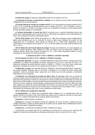 Lunes 13 de marzo de 2006                     DIARIO OFICIAL                                             511


   b) Cálculo de cargas. El cálculo de cargas debe cumplir con lo indicado en 551-42.
   c) Capacidad de fuentes de alimentación múltiples. No se requiere que las fuentes de alimentación
múltiples sean de la misma capacidad.
    d) Fuentes alternas de energía que exceden de 30 A. Si una fuente alterna de energía excede de 30 A,
a 120 V o 127 V nominales, se permite alambrar como un sistema de 120 V o 127 V nominales, o como un
sistema de 120/240 V o 127/220 V nominales, provisto con un dispositivo de protección contra sobrecorriente
de valor apropiado instalado en el alimentador.
  e) Conjunto alimentador no menor que 30 A. Se permite que un conjunto alimentador externo sea
menor que la carga calculada pero no-menor que 30 A, y debe tener una protección contra sobrecorriente no
mayor que la capacidad del conjunto alimentador externo.
    551-32. Otras fuentes. Otras fuentes de energía de c.a., tales como inversores o grupo motogenerador,
deben estar aprobadas para uso en vehículos de recreo y deben estar instaladas de acuerdo con las
disposiciones de su aprobación. Otras fuentes de energía de c.a. deben estar alambradas en total
conformidad con los requisitos de las Partes A, C, D, E y F de este Artículo, que cubra sistemas eléctricos de
120 V o 127 V.
    551-33. Restricción de la fuente alterna de energía. El equipo de transferencia, si no está integrado a la
fuente de energía aprobada, debe instalarse de modo que asegure que los conductores portadores de
corriente eléctrica desde otras fuentes de energía en c.a. y otra fuente alimentación externa no sean
conectados al mismo tiempo al circuito del vehículo.
                     E. Sistemas de 120 V o 127 V o 120/240 V o 127/220 V nominales
   551-40. Sistemas de 120 V o 127 V o 120/240 V o 127/220 V nominales
    a) Requisitos generales. El equipo y materiales eléctricos de vehículos de recreo, indicados para estar
conectados a un sistema de alambrado de tensión nominal de 120 V o 127 V, dos hilos con tierra, o un
sistema de alambrado de tensión eléctrica nominal a 120/240 V o 127/220 V, tres hilos y tierra, deben estar
aprobados e instalados de acuerdo con los requisitos de las Partes A, C, D, E y F de este Artículo.
    b) Materiales y equipo. Los materiales eléctricos, dispositivos, aparatos electrodomésticos, accesorios y
otro equipo instalado, destinado para su uso dentro o colocados en un vehículo de recreo, deben estar
aprobados. Todos los productos deben usarse sólo de la forma que han sido probados y encontrados
adecuados para el uso destinado.
     c) Protección con interruptor de circuito por falla a tierra. El alambrado interno de un vehículo de
recreo que tenga un solo circuito derivado de 15 A o 20 A como se permite en 551-42(a) y (b), debe tener una
protección para personas por medio de un interruptor de circuito por falla a tierra. El interruptor de circuito por
falla a tierra se debe instalar en el punto donde el conjunto alimentador termina dentro del vehículo de recreo.
Cuando no se use un juego de cordón separado, se permite que el interruptor del circuito por falla a tierra sea
parte integral de la clavija del conjunto alimentador. El interruptor de circuito por falla a tierra también debe
proporcionar protección en el caso de que se desconecte un conductor del circuito puesto a tierra, o que se
intercambien los conductores del circuito, o que se presente en ambos casos.
   551-41. Salidas para receptáculos requeridas
   a) Espaciamiento. Las salidas para receptáculos deben instalarse con un espaciamiento sobre las
paredes cada 60 cm de ancho o más, de tal manera que ningún punto a lo largo de una línea en el piso esté a
más de 1,8 m, medido horizontalmente de cualquier salida en ese espacio.
   Excepción 1: Areas de baños y corredores.
   Excepción 2: El espacio de paredes ocupado por gabinetes de cocina, armarios, muebles para ropa,
muebles empotrados y partes que estén detrás de las puertas que se puedan abrir completamente contra la
superficie de la pared o instalaciones similares.
   b) Ubicación. Las salidas para receptáculos deben instalarse como sigue:
    1) Adyacentes a las partes altas de los mostradores de cocinas (por lo menos uno en cada lado del
fregadero si la parte alta del mostrador se prolonga a ambos lados y tiene un ancho de 30 cm o más).
 