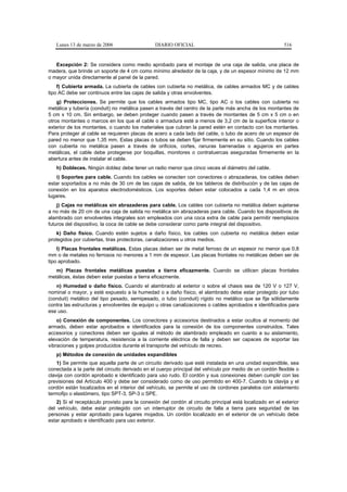 Lunes 13 de marzo de 2006                    DIARIO OFICIAL                                             516


   Excepción 2: Se considera como medio aprobado para el montaje de una caja de salida, una placa de
madera, que brinde un soporte de 4 cm como mínimo alrededor de la caja, y de un espesor mínimo de 12 mm
o mayor unida directamente al panel de la pared.
    f) Cubierta armada. La cubierta de cables con cubierta no metálica, de cables armados MC y de cables
tipo AC debe ser continuos entre las cajas de salida y otras envolventes.
    g) Protecciones. Se permite que los cables armados tipo MC, tipo AC o los cables con cubierta no
metálica y tubería (conduit) no metálica pasen a través del centro de la parte más ancha de los montantes de
5 cm x 10 cm. Sin embargo, se deben proteger cuando pasen a través de montantes de 5 cm x 5 cm o en
otros montantes o marcos en los que el cable o armadura esté a menos de 3,2 cm de la superficie interior o
exterior de los montantes, o cuando los materiales que cubran la pared estén en contacto con los montantes.
Para proteger al cable se requieren placas de acero a cada lado del cable, o tubo de acero de un espesor de
pared no menor que 1,35 mm. Estas placas o tubos se deben fijar firmemente en su sitio. Cuando los cables
con cubierta no metálica pasen a través de orificios, cortes, ranuras barrenadas o agujeros en partes
metálicas, el cable debe protegerse por boquillas, monitores o contratuercas aseguradas firmemente en la
abertura antes de instalar el cable.
   h) Dobleces. Ningún doblez debe tener un radio menor que cinco veces el diámetro del cable.
   i) Soportes para cable. Cuando los cables se conecten con conectores o abrazaderas, los cables deben
estar soportados a no más de 30 cm de las cajas de salida, de los tableros de distribución y de las cajas de
conexión en los aparatos electrodomésticos. Los soportes deben estar colocados a cada 1,4 m en otros
lugares.
    j) Cajas no metálicas sin abrazaderas para cable. Los cables con cubierta no metálica deben sujetarse
a no más de 20 cm de una caja de salida no metálica sin abrazaderas para cable. Cuando los dispositivos de
alambrado con envolventes integrales son empleados con una coca extra de cable para permitir reemplazos
futuros del dispositivo, la coca de cable se debe considerar como parte integral del dispositivo.
    k) Daño físico. Cuando estén sujetos a daño físico, los cables con cubierta no metálica deben estar
protegidos por cubiertas, tiras protectoras, canalizaciones u otros medios.
    l) Placas frontales metálicas. Estas placas deben ser de metal ferroso de un espesor no menor que 0,8
mm o de metales no ferrosos no menores a 1 mm de espesor. Las placas frontales no metálicas deben ser de
tipo aprobado.
   m) Placas frontales metálicas puestas a tierra eficazmente. Cuando se utilicen placas frontales
metálicas, éstas deben estar puestas a tierra eficazmente.
   n) Humedad o daño físico. Cuando el alambrado al exterior o sobre el chasis sea de 120 V o 127 V,
nominal o mayor, y esté expuesto a la humedad o a daño físico, el alambrado debe estar protegido por tubo
(conduit) metálico del tipo pesado, semipesado, o tubo (conduit) rígido no metálico que se fije sólidamente
contra las estructuras y envolventes de equipo u otras canalizaciones o cables aprobados e identificados para
ese uso.
    o) Conexión de componentes. Los conectores y accesorios destinados a estar ocultos al momento del
armado, deben estar aprobados e identificados para la conexión de los componentes construidos. Tales
accesorios y conectores deben ser iguales al método de alambrado empleado en cuanto a su aislamiento,
elevación de temperatura, resistencia a la corriente eléctrica de falla y deben ser capaces de soportar las
vibraciones y golpes producidos durante el transporte del vehículo de recreo.
   p) Métodos de conexión de unidades expandibles
    1) Se permite que aquella parte de un circuito derivado que esté instalada en una unidad expandible, sea
conectada a la parte del circuito derivado en el cuerpo principal del vehículo por medio de un cordón flexible o
clavija con cordón aprobado e identificado para uso rudo. El cordón y sus conexiones deben cumplir con las
previsiones del Artículo 400 y debe ser considerado como de uso permitido en 400-7. Cuando la clavija y el
cordón están localizados en el interior del vehículo, se permite el uso de cordones paralelos con aislamiento
termofijo o elastómero, tipo SPT-3, SP-3 o SPE.
    2) Si el receptáculo provisto para la conexión del cordón al circuito principal está localizado en el exterior
del vehículo, debe estar protegido con un interruptor de circuito de falla a tierra para seguridad de las
personas y estar aprobado para lugares mojados. Un cordón localizado en el exterior de un vehículo debe
estar aprobado e identificado para uso exterior.
 