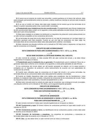 Lunes 13 de marzo de 2006                   DIARIO OFICIAL                                            517


    3) A menos que el conjunto de cordón sea removible o pueda guardarse en el interior del vehículo, debe
estar protegido permanentemente contra la corrosión y daños mecánicos mientras el vehículo esté circulando
(en tránsito).
    4) Si se usa un cordón con clavija, éste debe estar instalado de tal manera que en las terminales de la
clavija no queden expuestas partes vivas, cuando estén conectadas.
   q) Prealambrado para instalaciones de aire acondicionado. El prealambrado para futuras instalaciones
de aire acondicionado debe cumplir con lo siguiente y otras partes aplicables de este Artículo. Este circuito no
debe servir para otros propósitos.
   1) Debe estar instalado en el tablero de distribución un dispositivo de protección contra sobrecorriente con
un valor nominal compatible con los conductores del circuito.
    2) Las terminales de carga del circuito deben terminar en una caja de conexiones con una tapa ciega o un
dispositivo aprobado para este propósito. Cuando se use una caja de conexiones con tapa ciega, las
terminales libres de los conductores deben estar adecuadamente cubiertas o encintadas.
    3) Debe colocarse una etiqueta conforme con lo indicado en 551-46(d) sobre o adyacente a la tapa de la
caja de conexiones con la leyenda:
                                   CIRCUITO DE AIRE ACONDICIONADO
             ESTA CONEXION ES PARA AIRE ACONDICIONADO A 110 V - 127 V, c.a., 60 Hz,
                                                    ____ A.
                    NO SE DEBE EXCEDER LA CAPACIDAD NOMINAL DEL CIRCUITO
    El valor nominal de corriente, no debe exceder 80% del valor nominal del circuito, y se debe indicar
legiblemente en el espacio en blanco.
   r) Prealambrado para la instalación de un generador. El prealambrado para la instalación futura de un
generador debe estar conforme con lo indicado en lo siguiente y a otras partes aplicables de este Artículo.
    1) Los conductores del circuito deben ser del tamaño apropiado en relación con la carga prevista y
protegidos por un dispositivo de protección contra sobrecorriente de acuerdo con sus capacidades de
conducción de corriente.
    2) Cuando sean utilizadas cajas de conexiones en el origen del circuito o en puntos terminales, las
terminales libres de los conductores deben estar adecuadamente cubiertas o encintadas.
    3) Cuando se instalen dispositivos tales como salidas para receptáculo, des de transferencia u otros
similares, la instalación debe estar completa, incluyendo las conexiones de los conductores del circuito. Todos
los dispositivos deben estar aprobados y marcado apropiadamente su valor.
   4) Debe estar colocada sobre la cubierta de cada caja de conexiones, que contenga al circuito incompleto,
una etiqueta conforme con lo indicado en 551-46(d) y con la siguiente leyenda apropiada:
                                        CIRCUITO DE GENERADOR
                ESTA CONEXION ES PARA UN GENERADOR A 110 V - 127 V, c.a., 60 Hz,
                               PARA UNA CAPACIDAD MAXIMA DE ____ A.
                                                       o
                                        CIRCUITO DE GENERADOR
            ESTA CONEXION ES PARA UN GENERADOR A 120/240 o 127/220 V, c.a., 60 Hz,
                               PARA UNA CAPACIDAD MAXIMA DE ____ A
   El valor correcto nominal en A debe estar marcado legiblemente en el espacio en blanco.
    551-48. Conductores y cajas. El número máximo de conductores permitido en cajas debe cumplir con lo
indicado en 370-16.
   551-49. Conductores puestos a tierra. La identificación de los conductores puestos a tierra debe estar
de acuerdo con lo indicado en 200-6.
    551-50. Conexión de terminales y empalmes. Los empalmes de conductores y conexiones en
terminales deben estar de acuerdo con lo indicado en 110-14.
   551-51. Des. Los des deben tener un valor nominal como se indica a continuación:
 