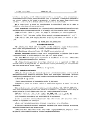 Lunes 13 de marzo de 2006                   DIARIO OFICIAL                                            523


hermético a los líquidos, conduit metálico flexible hermético a los líquidos, u otras canalizaciones o
envolventes aprobados. Cuando estén sujetos a daño físico, los conductores o cables deben protegerse por
tubo (conduit) metálico del tipo pesado o semipesado o no metálico tipo pesado. Esta protección debe
extenderse a por lo menos 45 cm dentro de la trinchera desde el nivel del piso terminado.
    NOTA: Véase 300-5 y el Artículo 339 para información de conductores o cable tipo UF, usado en
instalaciones subterráneas o directamente enterrado.
   551-81. Receptáculos. Un receptáculo para suministro de energía eléctrica para vehículos de recreo debe
tener alguna de las configuraciones mostradas en la Figura 551-46(c) y los siguientes valores nominales:
   a) 50 A: 127/220 V o 125/250 V, 3 polos, 4 hilos, del tipo de puesta a tierra para sistemas de 120/240 V.
   b) 30 A: 125 V o 127 V, dos polos, tres hilos, del tipo de puesta a tierra para sistemas de 120 V o 127 V.
   c) 20 A: 125 V o 127 V, 20 A, dos polos, tres hilos, del tipo de puesta a tierra para sistemas de 120 V o
127 V.
                               ARTICULO 552- REMOLQUES ESTACIONADOS
                                        A. Disposiciones generales
   552-1. Alcance. Este Artículo cubre los requisitos para los conductores y equipo eléctrico instalados
dentro o sobre remolques estacionados, no cubiertos totalmente en los Artículos 550 y 551.
   552-2. Definiciones. (Véanse los Artículos 100, 550 y 551 para otras definiciones).
  Remolque estacionado: Unidad que cumple con los siguientes criterios: (a) construido sobre un chasis
montado sobre ruedas; (b) tiene un área total no mayor que 37 m2, una vez armado.
     552-3. Otros Artículos. Siempre que los requerimientos de otros Artículos de esta norma y el Artículo 552
difieran, los requerimientos del Artículo 552 prevalecen.
    552-4. Requerimientos generales. Un remolque estacionado como el especificado en 552-2 está
destinado para uso de temporada. No está destinado como vivienda permanente o para usos comerciales
tales como bancos, clínicas, oficinas o similar.
                                        B. Sistemas de baja tensión
   552-10. Sistemas de baja tensión
   a) Circuitos de baja tensión. Los circuitos de baja tensión suministrados e instalados por el fabricante de
remolques estacionados, excepto los relacionados con los frenos, están sujetos a esta norma. Los circuitos
que alimentación para las luces deben cumplir con los requerimientos federales o estatales y con esta norma.
   b) Alambrado de baja tensión
   1) Deben usarse conductores de cobre para los circuitos de baja tensión.
    Excepción: Se permite usar el chasis o estructura metálica como trayectoria de retorno a la fuente de
alimentación.
   2) Los conductores deben estar conforme a los requerimientos de los tipos GXL, HDT, SGT, SGR o SXL, o
deben tener un aislamiento de acuerdo con lo indicado en la Tabla 310-13 o equivalente. Los conductores de
tamaño nominal de 13,3 mm2 (6 AWG) hasta 0,824 mm2 (18 AWG) deben estar aprobados.
   NOTA: Para información adicional sobre los tipos GXL, HDT y SXL, véase el Apéndice B2.
   3) Los conductores individuales de baja tensión deben ser del tipo cableado.
    4) Todos los conductores aislados de baja tensión, deben estar marcados sobre la superficie exterior a
intervalos no mayores a 0,30 m como sigue:
   a. Deben estar marcados de acuerdo con lo indicado en esta norma o norma del producto.
   b. Los conductores de uso automotriz deben estar marcados con el nombre o logotipo del fabricante,
designación de especificación, y el tamaño nominal.
   c. Otros conductores deben estar marcados con el nombre o logotipo del fabricante, temperatura máxima
de operación, tamaño nominal, material del conductor y espesor del aislamiento.
 