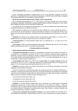 Lunes 13 de marzo de 2006                   DIARIO OFICIAL                                            525


   2) Los interruptores automáticos o fusibles deben ser de un tipo aprobado, incluyendo los del tipo
automotor. Los portafusibles deben estar claramente marcados con el tamaño máximo del fusible y protegidos
contra cortos y daño físico, por una cubierta o medio equivalente.
   NOTA: Para información adicional sobre fusibles, véase el Apéndice B2.
   3) Los aparatos electrodomésticos de c.c. y alto consumo de corriente eléctrica, tales como: bombas,
compresores, ventiladores, calentadores y aparatos electrodomésticos similares impulsados por motor, deben
estar instalados de acuerdo con las instrucciones del fabricante.
    Los motores que son controlados por des automáticos o por des de enclavamiento manual deben estar
protegidos de acuerdo con lo indicado en 430-32(c).
     4) El dispositivo de protección contra sobrecorriente debe instalarse en un lugar accesible del vehículo, a
no más de 45 cm del punto donde se conecte el suministro de energía a los circuitos del vehículo. Si se
localiza fuera del remolque estacionario, el dispositivo debe estar protegido contra la intemperie y contra daño
físico.
   Excepción: Se permite que el suministro externo de baja tensión tenga fusibles a no más de 45 cm
después de entrar a la unidad o después de salir de una canalización metálica.
   f) Desconectadores. Los desconectadores deben tener una capacidad de c.c. no menor que la de la
carga conectada.
   g) Luminarios. Todas los luminarios interiores de baja tensión clasificados para más de 4 W, que utilicen
lámparas clasificadas para más de 1,2 W, deben estar aprobadas.
                                    C. Sistemas eléctricos combinados
   552-20. Sistemas eléctricos combinados
    a) Disposiciones generales. Se permite que el alambrado de vehículos para conexión a una batería o a
una fuente de c.c., se conecte a una fuente de 120 V o 127 V, siempre y cuando el sistema completo de
alambrado y el equipo tengan la capacidad y cumplan completamente con los requisitos de las partes A, C, D
y E de este Artículo, para sistemas eléctricos de 120 V o 127 V. Los circuitos alimentados en c.a. por un
transformador no deben alimentar aparatos de c.c.
    b) Convertidores (de 120 V c.a. o 127 V a.c., a baja tensión en corriente continua). El lado del
convertidor de 120 V c.a. o 127 V c.a debe estar alambrado en completa conformidad con los requisitos de las
partes A, C, D y E de este Artículo, para sistemas eléctricos de 120 V o 127 V.
    Excepción: No están sujetos a lo indicado anteriormente, los convertidores suministrados como parte
integral de un aparato eléctrico aprobado.
    Todos los convertidores y transformadores deben ser aprobados para uso en remolques estacionarios, y
diseñados o equipados para proporcionar protección contra altas temperaturas. Para determinar la capacidad
nominal de los convertidores, se debe aplicar la siguiente fórmula a la carga total conectada, incluyendo el
régimen promedio de carga de la batería de todos los equipos de 12 V.
   Los primeros 20 A de la carga a 100%, más
   Los segundos 20 A de la carga a 50%, más
   El resto de la carga por arriba de 40 A al 25%.
   Excepción: Un aparato eléctrico de baja tensión que es controlado por un desconectador momentáneo
(normalmente abierto) que no tiene medios para mantenerse en la posición de cerrado, no debe ser
considerada como una carga conectada cuando se determine la capacidad nominal del convertidor requerido.
Los aparatos eléctricos energizados momentáneamente deben estar limitados a aquéllos utilizados para
preparar la unidad para su ocupación o traslado.
   c) Unión de la envolvente del convertidor de tensión. La envolvente metálica del convertidor que no
está diseñada para transportar corriente eléctrica, debe ser unida a la estructura de la unidad mediante un
 