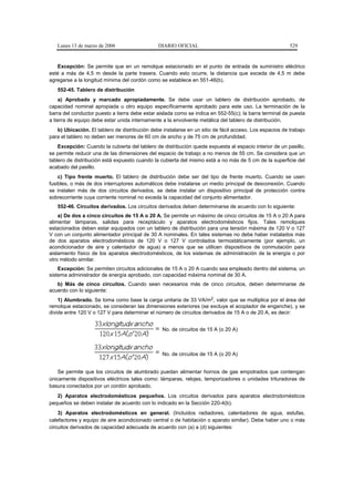 Lunes 13 de marzo de 2006                   DIARIO OFICIAL                                            529


   Excepción: Se permite que en un remolque estacionado en el punto de entrada de suministro eléctrico
esté a más de 4,5 m desde la parte trasera. Cuando esto ocurre, la distancia que exceda de 4,5 m debe
agregarse a la longitud mínima del cordón como se establece en 551-46(b).
   552-45. Tablero de distribución
    a) Aprobado y marcado apropiadamente. Se debe usar un tablero de distribución aprobado, de
capacidad nominal apropiada u otro equipo específicamente aprobado para este uso. La terminación de la
barra del conductor puesto a tierra debe estar aislada como se indica en 552-55(c); la barra terminal de puesta
a tierra de equipo debe estar unida internamente a la envolvente metálica del tablero de distribución.
   b) Ubicación. El tablero de distribución debe instalarse en un sitio de fácil acceso. Los espacios de trabajo
para el tablero no deben ser menores de 60 cm de ancho y de 75 cm de profundidad.
    Excepción: Cuando la cubierta del tablero de distribución quede expuesta al espacio interior de un pasillo,
se permite reducir una de las dimensiones del espacio de trabajo a no menos de 55 cm. Se considera que un
tablero de distribución está expuesto cuando la cubierta del mismo está a no más de 5 cm de la superficie del
acabado del pasillo.
    c) Tipo frente muerto. El tablero de distribución debe ser del tipo de frente muerto. Cuando se usen
fusibles, o más de dos interruptores automáticos debe instalarse un medio principal de desconexión. Cuando
se instalen más de dos circuitos derivados, se debe instalar un dispositivo principal de protección contra
sobrecorriente cuya corriente nominal no exceda la capacidad del conjunto alimentador.
   552-46. Circuitos derivados. Los circuitos derivados deben determinarse de acuerdo con lo siguiente:
    a) De dos a cinco circuitos de 15 A o 20 A. Se permite un máximo de cinco circuitos de 15 A o 20 A para
alimentar lámparas, salidas para receptáculo y aparatos electrodomésticos fijos. Tales remolques
estacionados deben estar equipados con un tablero de distribución para una tensión máxima de 120 V o 127
V con un conjunto alimentador principal de 30 A nominales. En tales sistemas no debe haber instalados más
de dos aparatos electrodomésticos de 120 V o 127 V controlados termostáticamente (por ejemplo, un
acondicionador de aire y calentador de agua) a menos que se utilicen dispositivos de conmutación para
aislamiento físico de los aparatos electrodomésticos, de los sistemas de administración de la energía o por
otro método similar.
    Excepción: Se permiten circuitos adicionales de 15 A o 20 A cuando sea empleado dentro del sistema, un
sistema administrador de energía aprobado, con capacidad máxima nominal de 30 A.
   b) Más de cinco circuitos. Cuando sean necesarios más de cinco circuitos, deben determinarse de
acuerdo con lo siguiente:
    1) Alumbrado. Se toma como base la carga unitaria de 33 VA/m2, valor que se multiplica por el área del
remolque estacionado, se consideran las dimensiones exteriores (se excluye el acoplador de enganche), y se
divide entre 120 V o 127 V para determinar el número de circuitos derivados de 15 A o de 20 A, es decir:


                                                 No. de circuitos de 15 A (o 20 A)



                                                 No. de circuitos de 15 A (o 20 A)


    Se permite que los circuitos de alumbrado puedan alimentar hornos de gas empotrados que contengan
únicamente dispositivos eléctricos tales como: lámparas, relojes, temporizadores o unidades trituradoras de
basura conectados por un cordón aprobado.
   2) Aparatos electrodomésticos pequeños. Los circuitos derivados para aparatos electrodomésticos
pequeños se deben instalar de acuerdo con lo indicado en la Sección 220-4(b).
    3) Aparatos electrodomésticos en general. (Incluidos radiadores, calentadores de agua, estufas,
calefactores y equipo de aire acondicionado central o de habitación o aparato similar). Debe haber uno o más
circuitos derivados de capacidad adecuada de acuerdo con (a) a (d) siguientes:
 