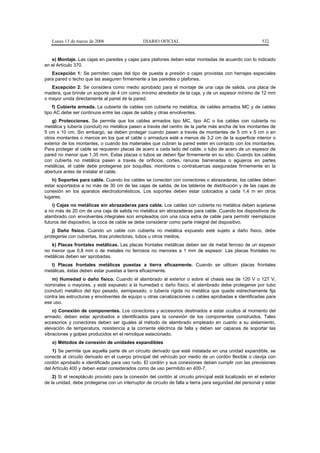 Lunes 13 de marzo de 2006                    DIARIO OFICIAL                                             532


   e) Montaje. Las cajas en paredes y cajas para plafones deben estar montadas de acuerdo con lo indicado
en el Artículo 370.
   Excepción 1: Se permiten cajas del tipo de puesta a presión o cajas provistas con herrajes especiales
para pared o techo que las aseguren firmemente a las paredes o plafones.
   Excepción 2: Se considera como medio aprobado para el montaje de una caja de salida, una placa de
madera, que brinde un soporte de 4 cm como mínimo alrededor de la caja, y de un espesor mínimo de 12 mm
o mayor unida directamente al panel de la pared.
    f) Cubierta armada. La cubierta de cables con cubierta no metálica, de cables armados MC y de cables
tipo AC debe ser continuos entre las cajas de salida y otras envolventes.
    g) Protecciones. Se permite que los cables armados tipo MC, tipo AC o los cables con cubierta no
metálica y tubería (conduit) no metálica pasen a través del centro de la parte más ancha de los montantes de
5 cm x 10 cm. Sin embargo, se deben proteger cuando pasen a través de montantes de 5 cm x 5 cm o en
otros montantes o marcos en los que el cable o armadura esté a menos de 3,2 cm de la superficie interior o
exterior de los montantes, o cuando los materiales que cubran la pared estén en contacto con los montantes.
Para proteger al cable se requieren placas de acero a cada lado del cable, o tubo de acero de un espesor de
pared no menor que 1,35 mm. Estas placas o tubos se deben fijar firmemente en su sitio. Cuando los cables
con cubierta no metálica pasen a través de orificios, cortes, ranuras barrenadas o agujeros en partes
metálicas, el cable debe protegerse por boquillas, monitores o contratuercas aseguradas firmemente en la
abertura antes de instalar el cable.
   h) Soportes para cable. Cuando los cables se conecten con conectores o abrazaderas, los cables deben
estar soportados a no más de 30 cm de las cajas de salida, de los tableros de distribución y de las cajas de
conexión en los aparatos electrodomésticos. Los soportes deben estar colocados a cada 1,4 m en otros
lugares.
    i) Cajas no metálicas sin abrazaderas para cable. Los cables con cubierta no metálica deben sujetarse
a no más de 20 cm de una caja de salida no metálica sin abrazaderas para cable. Cuando los dispositivos de
alambrado con envolventes integrales son empleados con una coca extra de cable para permitir reemplazos
futuros del dispositivo, la coca de cable se debe considerar como parte integral del dispositivo.
    j) Daño físico. Cuando un cable con cubierta no metálica expuesto esté sujeto a daño físico, debe
protegerse con cubiertas, tiras protectoras, tubos u otros medios.
   k) Placas frontales metálicas. Las placas frontales metálicas deben ser de metal ferroso de un espesor
no menor que 0,8 mm o de metales no ferrosos no menores a 1 mm de espesor. Las placas frontales no
metálicas deben ser aprobadas.
   l) Placas frontales metálicas puestas a tierra eficazmente. Cuando se utilicen placas frontales
metálicas, éstas deben estar puestas a tierra eficazmente.
   m) Humedad o daño físico. Cuando el alambrado al exterior o sobre el chasis sea de 120 V o 127 V,
nominales o mayores, y esté expuesto a la humedad o daño físico, el alambrado debe protegerse por tubo
(conduit) metálico del tipo pesado, semipesado, o tubería rígida no metálica que quede estrechamente fija
contra las estructuras y envolventes de equipo u otras canalizaciones o cables aprobadas e identificadas para
ese uso.
    n) Conexión de componentes. Los conectores y accesorios destinados a estar ocultos al momento del
armado, deben estar aprobados e identificados para la conexión de los componentes construidos. Tales
accesorios y conectores deben ser iguales al método de alambrado empleado en cuanto a su aislamiento,
elevación de temperatura, resistencia a la corriente eléctrica de falla y deben ser capaces de soportar las
vibraciones y golpes producidos en el remolque estacionado.
   o) Métodos de conexión de unidades expandibles
    1) Se permite que aquella parte de un circuito derivado que esté instalada en una unidad expandible, se
conecte al circuito derivado en el cuerpo principal del vehículo por medio de un cordón flexible o clavija con
cordón aprobado e identificado para uso rudo. El cordón y sus conexiones deben cumplir con las previsiones
del Artículo 400 y deben estar considerados como de uso permitido en 400-7.
    2) Si el receptáculo provisto para la conexión del cordón al circuito principal está localizado en el exterior
de la unidad, debe protegerse con un interruptor de circuito de falla a tierra para seguridad del personal y estar
 