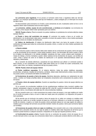 Lunes 13 de marzo de 2006                    DIARIO OFICIAL                                           534


    b) Luminarios para regaderas. Si se provee un luminario sobre tinas o regaderas debe ser del tipo
cerrado y con empaque aprobado para este tipo de instalación, y estar protegido por un interruptor de circuito
de falla a tierra.
   El desconectador para luminarios en el baño y para extractores de aire, localizados sobre la tina o en la
regadera deben estar localizados fuera de estos lugares.
   c) Luminarios, salidas, equipo de aire acondicionado, y similares en el exterior. Los luminarios de
exteriores y otros equipos deben estar aprobados para uso exterior.
   552-55. Puesta a tierra. (Para la conexión de partes metálicas no portadoras de corriente eléctrica véase
también 552-57).
    a) Puesta a tierra del suministro de energía. El conductor de puesta a tierra en el cordón de
alimentación o en el alimentador debe estar conectado a la barra de puesta a tierra u otros medios aprobados
de puesta a tierra en el tablero de distribución.
    b) Tablero de distribución. El tablero de distribución debe tener una barra de puesta a tierra con
suficientes terminales para todos los conductores de puesta a tierra, o contar con otros medios aprobados de
puesta a tierra.
   c) Neutro aislado
     1) El conductor puesto a tierra (neutro) debe estar aislado de los conductores de puesta a tierra de equipo
y de las envolventes de los equipos y otras partes puestas a tierra. Las terminales del neutro puesto a tierra
en el tablero de distribución y en estufas portátiles, secadoras de ropa, cocina unitaria para mostrador o
mesas de trabajo y hornos montados a pared, deben aislarse de las envolventes de equipo. Los tornillos de
unión, cintas o barras de unión en el tablero de distribución o en aparatos electrodomésticos deben ser
retirados y desechados.
     2) La conexión de estufas eléctricas y secadoras de ropa eléctricas que utilicen un conductor puesto a
tierra (neutro), si son conectados con cordón, debe estar hecha con un cordón de cuatro conductores, tres
polos, cuatro hilos, con clavija y receptáculo del tipo de puesta a tierra.
   552-56. Puesta a tierra de equipo interior
   a) Partes metálicas expuestas. En el sistema eléctrico, todas las partes metálicas expuestas,
envolventes, armaduras, doseles de luminarios y similares, deben estar efectivamente unidas a las terminales
de puesta a tierra o envolvente del tablero de distribución.
   b) Conductores de puesta a tierra de equipo. Alambres desnudos, alambres con aislamiento de color
verde, o verdes con franjas amarillas deben ser empleados únicamente como conductores de puesta a tierra
de equipo.
   c) Puesta a tierra de equipo eléctrico. Cuando se especifique la puesta a tierra de equipo eléctrico se
permite que:
    1) La conexión de envolventes metálicas de las canalizaciones metálicas (tubo (conduit) metálico tipo
pesado, semipesado o ligero), la cubierta de cable tipo MC y tipo MI, cuando la cubierta esté identificada para
la puesta a tierra, o la armadura del cable tipo AC a las envolventes metálicas.
     2) Una conexión entre uno o más conductores de puesta a tierra de equipo y una caja metálica por medio
de un tornillo de puesta a tierra, el cual no debe ser usado para otro propósito o un dispositivo de puesta a
tierra aprobado.
    3) Se permite que el conductor de puesta a tierra de equipo de un cable con cubierta no metálica esté
asegurado por medio de un tornillo roscado al dosel de un luminario, diferente a un tornillo de montaje o un
tornillo de cubierta, o sujeto a un medio de puesta a tierra aprobado (placa) en una caja registro de salida no
metálica para el montaje del luminario (se permiten también medios de puesta a tierra para luminarios fijados
con tornillos).
   d) Conexiones de puesta a tierra en cajas no metálicas. Una conexión entre uno o más conductores de
puesta a tierra colocados dentro de una caja de salida no metálica debe estar dispuesta de tal forma que la
conexión pueda hacerse a cualquier accesorio o dispositivo en la caja que requiere ponerse a tierra.
    e) Continuidad de puesta a tierra. Cuando más de un conductor de puesta a tierra de equipo de un
circuito derivado entre a una caja, los conductores deben tener un adecuado contacto eléctrico entre ellos, y el
 