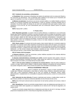 Lunes 13 de marzo de 2006                    DIARIO OFICIAL                                             537


   553-7. Instalación de acometidas y alimentadores
    a) Flexibilidad. Debe mantenerse la flexibilidad del sistema de alambrado entre la construcción flotante y
los conductores de alimentación. Todo el alambrado debe instalarse de tal manera que el movimiento del
agua en su superficie o a su nivel, no resulte en condiciones inseguras.
    b) Métodos de alambrado. Se permite el uso de tubo (conduit) metálico o no metálico flexible a prueba de
líquidos con accesorios aprobados para alimentadores y donde se requieran conexiones flexibles para la
acometida. Se permiten cables de energía de uso extra rudo aprobados tanto para lugares mojados como
resistentes a la luz del Sol, así como alimentadores para una construcción flotante cuando se requiera
flexibilidad.
   NOTA: Véanse 555-1 y 555-6.
                                               C. Puesta a tierra
     553-8. Requisitos generales. La puesta a tierra de partes eléctricas y no eléctricas en una construcción
flotante debe hacerse mediante la conexión a una barra de puesta a tierra en el tablero de alumbrado y control
de la construcción. La barra de puesta a tierra debe estar puesta a tierra a través de un conductor de puesta a
tierra de equipo, aislado de color verde que corra con los conductores alimentadores y conectado a una
terminal puesta a tierra en el equipo de acometida. La terminal de puesta a tierra en el equipo de acometida
debe ponerse a tierra con el electrodo de puesta a tierra en la costa mediante el conductor aislado del
electrodo de puesta a tierra.
    553-9. Neutro aislado. El conductor del circuito puesto a tierra (neutro) debe ser un conductor aislado de
color blanco. El conductor neutro debe conectarse a la terminal de puesta a tierra de equipo, en el equipo de
acometida, y excepto por esta conexión, debe estar aislado de los conductores de puesta a tierra de equipo,
envolventes de equipo, y cualquier otra parte puesta a tierra. Las terminales del circuito neutro en el tablero de
distribución, y en las cocinas unitarias para mostrador, secadoras de ropa, unidades de cocina montadas
sobre barras de servicio, y otras similares, deben aislarse de las envolventes.
   553-10. Puesta a tierra de equipos
   a) Sistemas eléctricos. Todas las envolventes y partes metálicas expuestas de los sistemas eléctricos
deben unirse a la barra de puesta a tierra.
     b) Aparatos electrodomésticos conectados por cordón. Cuando requieran estar puestos a tierra los
aparatos electrodomésticos conectados por cordón, deben estarlo por medio de un conductor de puesta a
tierra de equipo en el cordón y una clavija del tipo de puesta a tierra.
   553-11. Unión de partes metálicas no portadoras de corriente eléctrica. Todas las partes metálicas en
contacto con agua, toda la tubería metálica, y todas las partes metálicas no portadoras de corriente eléctrica
que puedan energizarse, deben unirse a la barra de puesta a tierra del tablero de alumbrado y control.
                                   ARTICULO 555-MARINAS Y MUELLES
    555-1. Alcance. Este Artículo cubre la instalación del alambrado y equipo en áreas comprendidas en
muelles fijos o flotantes, embarcaderos y otras áreas en marinas, diques, dársenas, atracaderos para yates,
casas bote y otras ocupaciones similares que se usen con propósito de reparación, amarre, botado,
almacenamiento o abastecimiento de combustible de pequeñas embarcaciones y amarre de construcciones
flotantes.
   555-2. Aplicación de otros Artículos. El equipo y alambrado para marinas y muelles deben cumplir con
este Artículo y también con todas las condiciones aplicables de otros Artículos de esta norma.
   NOTA: Para información adicional sobre la desconexión de las fuentes auxiliares de los barcos, véase el
Apéndice B2.
   555-3. Receptáculos. Cuando se suministre energía desde la costa, las instalaciones para botes de 6 m o
menos de largo deben estar equipadas con receptáculos de no menos de 20 A del tipo de seguridad y de
puesta a tierra.
   Cuando se suministre energía desde tierra a instalaciones para botes de más de 6 m de largo, se deben
proporcionar receptáculos de 30 A o más del tipo de seguridad y de puesta a tierra.
 