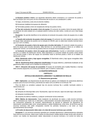 Lunes 13 de marzo de 2006                   DIARIO OFICIAL                                          539


     a) Equipos puestos a tierra. Los siguientes elementos deben conectarse a un conductor de puesta a
tierra de equipo que corra junto con los conductores del circuito en una canalización o cable:
   1) Cajas, envolventes y toda otra envolvente metálica.
   2) Armazones metálicas de equipos de utilización.
   3) Terminales puestas a tierra de receptáculos del tipo de puesta a tierra.
   b) Tipo del conductor de puesta a tierra de equipo. El conductor de puesta a tierra de equipo debe ser
un conductor de cobre aislado con un acabado exterior continuo de color verde, o verde con una o más franjas
amarillas.
    Excepción: Se permite identificar en los extremos el conductor de puesta a tierra de equipos de un cable
de tipo MI.
   c) Tamaño del conductor de puesta a tierra de equipo. El conductor de cobre aislado de puesta a tierra
de equipo debe calcularse de acuerdo con lo indicado en 250-95, pero no debe tener tamaño nominal menor
que 3,31 mm2 (12 AWG).
     d) Conductor de puesta a tierra de equipo para circuitos derivados. El conductor aislado de puesta a
tierra de equipo para circuitos derivados, debe terminar en una terminal puesta a tierra en un tablero de
distribución remoto o en la terminal de puesta a tierra en el equipo de acometida principal.
    e) Conductor de puesta a tierra de equipo para alimentadores. Cuando un alimentador proporciona
servicio a un tablero de distribución remoto, debe extenderse un conductor aislado de puesta a tierra desde
una terminal puesta a tierra del equipo de acometida hasta la terminal puesta a tierra en el tablero de
distribución remoto.
    555-9. Alambrado sobre y bajo aguas navegables. El Alambrado sobre y bajo aguas navegables debe
ser aprobado para ese uso.
   555-10. Gasolinerías-Areas peligrosas (clasificadas). El equipo eléctrico y alambrado localizado en las
gasolinerías debe cumplir con lo indicado en el Artículo 514.
   555-11. Ubicación del equipo de acometida. El equipo de acometida para muelles flotantes o marinas
debe ubicarse adyacente a la construcción flotante, pero no dentro o sobre ésta.
                                         4.6 EQUIPOS ESPECIALES
                                                 CAPITULO 6
                   ARTICULO 600-ANUNCIOS LUMINOSOS Y ALUMBRADO DE REALCE
                                         A. Disposiciones generales
   600-1. Aplicación. Las disposiciones de este Artículo se aplican a la instalación de conductores eléctricos
y equipo para anuncios luminosos y alumbrado de realce como se definen en el Artículo 100.
    Para tal efecto se considera cualquier tipo de anuncio luminoso fijo o portátil, iluminado exterior o
interiormente con:
   a) Tubos neón
   b) Lámparas de descarga tales como: fluorescente, vapor de mercurio, vapor de sodio baja o alta presión
   c) Lámparas incandescentes
   d) Lámparas de aditivos metálicos y cualquier combinación de las anteriores.
   600-2. Medios de desconexión. Cada instalación de alumbrado de realce y cada anuncio luminoso,
deben controlarse por medio de un interruptor o desconectador accionado externamente, el cual abra todos
los conductores portadores de corriente. Adicionalmente se permite la utilización de dispositivos de
desconexión automática tales como: temporizadores y celdas fotoeléctricas, entre otros, de tal forma que los
anuncios luminosos sólo estén energizados durante los periodos necesarios y así tener un mejor
aprovechamiento de la energía.
   a) El medio de desconexión debe estar a la vista del anuncio luminoso que controla
    Excepción 1: Los anuncios luminosos operados por controles electrónicos o electromecánicos colocados
fuera del anuncio luminoso, deben tener medios de desconexión visibles desde el lugar donde está ubicado el
control. Los medios de desconexión deben desconectar al anuncio luminoso y al control de todos los
 