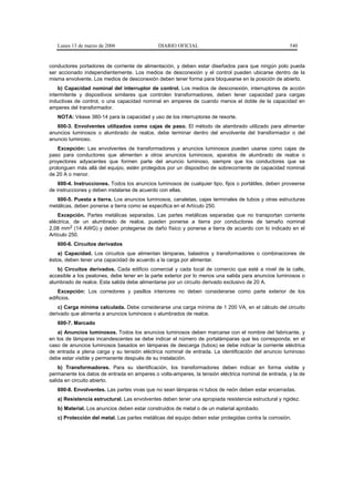Lunes 13 de marzo de 2006                  DIARIO OFICIAL                                          540


conductores portadores de corriente de alimentación, y deben estar diseñados para que ningún polo pueda
ser accionado independientemente. Los medios de desconexión y el control pueden ubicarse dentro de la
misma envolvente. Los medios de desconexión deben tener forma para bloquearse en la posición de abierto.
    b) Capacidad nominal del interruptor de control. Los medios de desconexión, interruptores de acción
intermitente y dispositivos similares que controlen transformadores, deben tener capacidad para cargas
inductivas de control, o una capacidad nominal en amperes de cuando menos el doble de la capacidad en
amperes del transformador.
   NOTA: Véase 380-14 para la capacidad y uso de los interruptores de resorte.
   600-3. Envolventes utilizados como cajas de paso. El método de alambrado utilizado para alimentar
anuncios luminosos o alumbrado de realce, debe terminar dentro del envolvente del transformador o del
anuncio luminoso.
    Excepción: Las envolventes de transformadores y anuncios luminosos pueden usarse como cajas de
paso para conductores que alimenten a otros anuncios luminosos, aparatos de alumbrado de realce o
proyectores adyacentes que formen parte del anuncio luminoso, siempre que los conductores que se
prolonguen más allá del equipo, estén protegidos por un dispositivo de sobrecorriente de capacidad nominal
de 20 A o menor.
    600-4. Instrucciones. Todos los anuncios luminosos de cualquier tipo, fijos o portátiles, deben proveerse
de instrucciones y deben instalarse de acuerdo con ellas.
   600-5. Puesta a tierra. Los anuncios luminosos, canaletas, cajas terminales de tubos y otras estructuras
metálicas, deben ponerse a tierra como se especifica en el Artículo 250.
    Excepción. Partes metálicas separadas. Las partes metálicas separadas que no transportan corriente
eléctrica, de un alumbrado de realce, pueden ponerse a tierra por conductores de tamaño nominal
2,08 mm2 (14 AWG) y deben protegerse de daño físico y ponerse a tierra de acuerdo con lo indicado en el
Artículo 250.
   600-6. Circuitos derivados
   a) Capacidad. Los circuitos que alimentan lámparas, balastros y transformadores o combinaciones de
éstos, deben tener una capacidad de acuerdo a la carga por alimentar.
   b) Circuitos derivados. Cada edificio comercial y cada local de comercio que esté a nivel de la calle,
accesible a los peatones, debe tener en la parte exterior por lo menos una salida para anuncios luminosos o
alumbrado de realce. Esta salida debe alimentarse por un circuito derivado exclusivo de 20 A.
    Excepción: Los corredores y pasillos interiores no deben considerarse como parte exterior de los
edificios.
    c) Carga mínima calculada. Debe considerarse una carga mínima de 1 200 VA, en el cálculo del circuito
derivado que alimenta a anuncios luminosos o alumbrados de realce.
   600-7. Marcado
    a) Anuncios luminosos. Todos los anuncios luminosos deben marcarse con el nombre del fabricante, y
en los de lámparas incandescentes se debe indicar el número de portalámparas que les corresponda; en el
caso de anuncios luminosos basados en lámparas de descarga (tubos) se debe indicar la corriente eléctrica
de entrada a plena carga y su tensión eléctrica nominal de entrada. La identificación del anuncio luminoso
debe estar visible y permanente después de su instalación.
    b) Transformadores. Para su identificación, los transformadores deben indicar en forma visible y
permanente los datos de entrada en amperes o volts-amperes, la tensión eléctrica nominal de entrada, y la de
salida en circuito abierto.
   600-8. Envolventes. Las partes vivas que no sean lámparas ni tubos de neón deben estar encerradas.
   a) Resistencia estructural. Las envolventes deben tener una apropiada resistencia estructural y rigidez.
   b) Material. Los anuncios deben estar construidos de metal o de un material aprobado.
   c) Protección del metal. Las partes metálicas del equipo deben estar protegidas contra la corrosión.
 