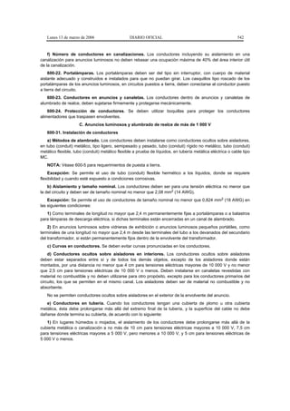Lunes 13 de marzo de 2006                     DIARIO OFICIAL                                              542


    f) Número de conductores en canalizaciones. Los conductores incluyendo su aislamiento en una
canalización para anuncios luminosos no deben rebasar una ocupación máxima de 40% del área interior útil
de la canalización.
    600-22. Portalámparas. Los portalámparas deben ser del tipo sin interruptor, con cuerpo de material
aislante adecuado y construidos e instalados para que no puedan girar. Los casquillos tipo roscado de los
portalámparas de los anuncios luminosos, en circuitos puestos a tierra, deben conectarse al conductor puesto
a tierra del circuito.
   600-23. Conductores en anuncios y canaletas. Los conductores dentro de anuncios y canaletas de
alumbrado de realce, deben sujetarse firmemente y protegerse mecánicamente.
    600-24. Protección de conductores. Se deben utilizar boquillas para proteger los conductores
alimentadores que traspasen envolventes.
                     C. Anuncios luminosos y alumbrado de realce de más de 1 000 V
   600-31. Instalación de conductores
    a) Métodos de alambrado. Los conductores deben instalarse como conductores ocultos sobre aisladores,
en tubo (conduit) metálico, tipo ligero, semipesado y pesado, tubo (conduit) rígido no metálico, tubo (conduit)
metálico flexible, tubo (conduit) metálico flexible a prueba de líquidos, en tubería metálica eléctrica o cable tipo
MC.
   NOTA: Véase 600-5 para requerimientos de puesta a tierra.
    Excepción: Se permite el uso de tubo (conduit) flexible hermético a los líquidos, donde se requiere
flexibilidad y cuando esté expuesto a condiciones corrosivas.
    b) Aislamiento y tamaño nominal. Los conductores deben ser para una tensión eléctrica no menor que
la del circuito y deben ser de tamaño nominal no menor que 2,08 mm2 (14 AWG).
    Excepción: Se permite el uso de conductores de tamaño nominal no menor que 0,824 mm2 (18 AWG) en
las siguientes condiciones:
   1) Como terminales de longitud no mayor que 2,4 m permanentemente fijas a portalámparas o a balastros
para lámparas de descarga eléctrica, si dichas terminales están encerradas en un canal de alambrado.
    2) En anuncios luminosos sobre vidrieras de exhibición o anuncios luminosos pequeños portátiles, como
terminales de una longitud no mayor que 2,4 m desde las terminales del tubo a los devanados del secundario
del transformador, si están permanentemente fijos dentro de la envolvente del transformador.
   c) Curvas en conductores. Se deben evitar curvas pronunciadas en los conductores.
    d) Conductores ocultos sobre aisladores en interiores. Los conductores ocultos sobre aisladores
deben estar separados entre sí y de todos los demás objetos, excepto de los aisladores donde están
montados, por una distancia no menor que 4 cm para tensiones eléctricas mayores de 10 000 V y no menor
que 2,5 cm para tensiones eléctricas de 10 000 V o menos. Deben instalarse en canaletas revestidas con
material no combustible y no deben utilizarse para otro propósito, excepto para los conductores primarios del
circuito, los que se permiten en el mismo canal. Los aisladores deben ser de material no combustible y no
absorbente.
   No se permiten conductores ocultos sobre aisladores en el exterior de la envolvente del anuncio.
   e) Conductores en tubería. Cuando los conductores tengan una cubierta de plomo u otra cubierta
metálica, ésta debe prolongarse más allá del extremo final de la tubería, y la superficie del cable no debe
dañarse donde termina su cubierta, de acuerdo con lo siguiente:
   1) En lugares húmedos o mojados, el aislamiento de los conductores debe prolongarse más allá de la
cubierta metálica o canalización a no más de 10 cm para tensiones eléctricas mayores a 10 000 V, 7,5 cm
para tensiones eléctricas mayores a 5 000 V, pero menores a 10 000 V, y 5 cm para tensiones eléctricas de
5 000 V o menos.
 