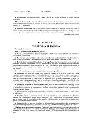 Lunes 13 de marzo de 2006                    DIARIO OFICIAL                                               544



    e) Accesibilidad. Los transformadores deben ubicarse en lugares accesibles y deben sujetarse
firmemente.
    f) Espacio de trabajo. Cuando un transformador no esté instalado dentro de un anuncio, se debe proveer
alrededor del transformador o de su cubierta, un espacio de trabajo de 1,0 m por 1,0 m horizontalmente y por
lo menos de 1,0 m de altura.
   g) Ubicación en plafones. Los transformadores pueden instalarse en plafones, siempre que haya un
acceso de 90 cm de altura y 60 cm de ancho provisto de un pasillo adecuado, permanente y fijo, con un ancho
no menor que 30 cm y que se extienda desde un punto de entrada al plafón hasta cada transformador.
                                                                                       (Continúa en la Sexta Sección)




                                          SEXTA SECCION
                                  SECRETARIA DE ENERGIA
   (Viene de la Quinta Sección)

   600-33. Tubos luminosos de descarga eléctrica
   a) Diseño. Los tubos luminosos deben ser de longitud y diseño tales que no produzcan una sobretensión
continua en el transformador.
   b) Soporte. Los tubos luminosos deben estar adecuadamente sostenidos en soportes de material no
combustible y no absorbente. Los soportes de los tubos deben ser ajustables cuando sea factible.
   c) Contacto con materiales inflamables y otras superficies. Los tubos no deben tener contacto con
materiales inflamables y deben estar ubicados donde no estén expuestos normalmente a daños materiales.
Cuando los tubos trabajen a tensiones mayores de 7 500 V, sus soportes deben ser de material aislante no
combustible y no absorbente, que mantenga una separación no menor que 6 mm entre el tubo y la superficie
más próxima.
   600-34. Terminales y portaelectrodos de los tubos de descarga eléctrica.
    a) Terminales. Las terminales de los tubos deben ser inaccesibles a personas no idóneas y estar
separadas de materiales combustibles y de metal conectado a tierra, o bien estar encerradas en cubiertas. En
este último caso, las terminales deben separarse de metal puesto a tierra y de material combustible, por
medio de un material aislante no combustible y no absorbente o por un espacio libre en aire de 4 cm. Las
terminales deben estar preparadas para que las conexiones no hagan falsos contactos y con el fin de evitar
calentamiento y pérdidas de energía. Las terminales no deben estar sometidas a esfuerzos mecánicos.
   b) Conexiones de tubos sin usar portaelectrodos. Si no se usan portaelectrodos especiales para el
objeto, las partes vivas de las terminales de los tubos y de los conductores, deben soportarse en tal forma que
se mantenga una separación de por lo menos 4 cm entre conductores o entre conductores y cualquier parte
metálica conectada a tierra.
   c) Portaelectrodos. Los portaelectrodos para los tubos deben ser de material aislante, no combustible y
no absorbente.
    d) Boquillas. Donde los electrodos entren a la envolvente de anuncios luminosos para exteriores o
interiores, que funcionen a una tensión eléctrica mayor que 7 500 V, deben usarse boquillas de paso, a menos
que se haya provisto de portaelectrodos. Los soportes más próximos a las conexiones terminales deben
quedar a no más de 15 cm del electrodo.
   e) Aparadores. En los anuncios luminosos de tipo descubierto para aparadores, las terminales deben
estar encerradas en portaelectrodos aprobados para este fin y evitar falsos contactos y pérdidas de energía.
    f) Sellado de portaelectrodos y boquillas. Para impedir la entrada de polvo o humedad pueden utilizarse
sellos flexibles no conductores para tapar la abertura entre el tubo y el portaelectrodo o boquilla. Este sello no
debe estar en contacto con material conductor puesto a tierra y no debe confiarse en él como aislamiento del
tubo.
 