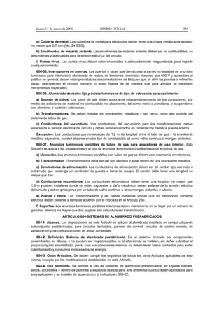 Lunes 13 de marzo de 2006                   DIARIO OFICIAL                                            545


   g) Cubierta de metal. Las cubiertas de metal para electrodos deben tener una chapa metálica de espesor
no menor que 0,7 mm (No. 24 SSG).
   h) Envolventes de material aislante. Las envolventes de material aislante deben ser no combustibles, no
absorbentes y adecuadas para la tensión eléctrica del circuito.
   i) Partes vivas. Las partes vivas deben estar encerradas o adecuadamente resguardadas para impedir
cualquier contacto.
   600-35. Interruptores en puertas. Las puertas o tapas que den acceso a partes no aisladas de anuncios
luminosos para interiores o alumbrado de realce, de tensiones nominales mayores que 600 V y accesibles al
público en general, deben estar provistas de desconectadores de bloqueo que, al abrir las puertas o retirar las
tapas, desconecten el circuito primario, o estén fijadas de tal manera que para abrirlas se necesiten
herramientas especiales.
   600-36. Alumbrado de realce fijo y avisos luminosos de tipo de estructura para uso interior
   a) Soporte de tubos. Los tubos de gas deben soportarse independientemente de los conductores, por
medio de aisladores de material no combustible no absorbente, tal como vidrio o porcelana, o suspenderse
con alambres o cadenas adecuadas.
    b) Transformadores. Se deben instalar en envolventes metálicos y tan cerca como sea posible del
sistema de tubos de gas.
    c) Conductores del secundario. Los conductores del secundario para los transformadores, deben
aislarse de la tensión eléctrica del circuito y deben estar encerrados en canalización metálica puesta a tierra.
   Excepción: Los conductores que no excedan de 1,2 m de longitud entre el tubo de gas y la envolvente
metálica adyacente, pueden alojarse en otro tipo de canalización tal como vidrio continuo o mangas aislantes.
   600-37. Anuncios luminosos portátiles de tubos de gas para aparadores de uso interior. Esta
Sección se aplica a las instalaciones y al uso de anuncios luminosos portátiles basados en tubos de gas.
   a) Ubicación. Los anuncios luminosos portátiles con tubos de gas se deben usar solamente en interiores.
   b) Transformador. El transformador debe ser del tipo ventana o estar dentro de una envolvente metálica.
    c) Conductores de alimentación. Los conductores de alimentación deben ser de cordón tipo uso rudo o
extrarrudo que contenga un conductor de puesta a tierra de equipo. El cordón debe tener una longitud no
mayor que 3 m.
    d) Conductores secundarios. Los conductores secundarios deben tener una longitud no mayor que
1,8 m y deben instalarse donde no estén expuestos a daño mecánico, deben aislarse de la tensión eléctrica
del circuito y deben protegerse por un tubo de vidrio continuo u otros mangos aislantes o tubería.
    e) Puesta a tierra. Los transformadores y las partes metálicas unidas que no transportan corriente
eléctrica deben ponerse a tierra de acuerdo con lo indicado en el Artículo 250.
   f) Soportes. Los anuncios luminosos portátiles interiores deben mantenerse en su lugar por un número de
ganchos abiertos no mayor que dos, sujetos a la estructura del transformador.
                     ARTICULO 604-SISTEMAS DE ALAMBRADO PREFABRICADOS
   604-1. Alcance. Las disposiciones de este Artículo se aplican al alambrado instalado en campo utilizando
subconjuntos prefabricados, para circuitos derivados, paneles de control, circuitos de control remoto, de
señalización y de comunicaciones en áreas accesibles.
    604-2. Definición. Sistema de alambrado prefabricado: Es un sistema formado por componentes
ensamblados en fábrica, y no pueden ser inspeccionados en el sitio donde se instalen, sin dañar o destruir el
propio conjunto ensamblado, por lo cual sus conexiones internas no deben tener falsos contactos para evitar
calentamiento y consumos innecesarios de energía.
   604-3. Otros Artículos. Se deben cumplir los requisitos de todos los otros Artículos aplicables de esta
norma, excepto por las modificaciones establecidas en este Artículo.
   604-4. Uso permitido. Se permite el uso de sistemas de alambrado prefabricados, en lugares visibles,
secos, accesibles y dentro de plafones y espacios usados para aire ambiental cuando estén aprobados para
esta aplicación y se instalen de acuerdo con lo indicado en 300-22.
 