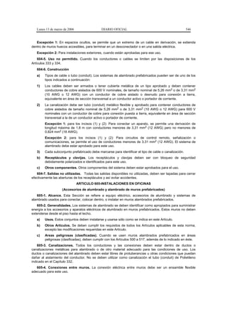 Lunes 13 de marzo de 2006                 DIARIO OFICIAL                                             546


   Excepción 1: En espacios ocultos, se permite que un extremo de un cable en derivación, se extienda
dentro de muros huecos accesibles, para terminar en un desconectador o en una salida eléctrica.
   Excepción 2: Para instalaciones exteriores, cuando están aprobadas para ese uso.
    604-5. Uso no permitido. Cuando los conductores o cables se limiten por las disposiciones de los
Artículos 333 y 334.
   604-6. Construcción
   a)   Tipos de cable o tubo (conduit). Los sistemas de alambrado prefabricados pueden ser de uno de los
        tipos indicados a continuación:
   1)   Los cables deben ser armados o tener cubierta metálica de un tipo aprobado y deben contener
        conductores de cobre aislados de 600 V nominales, de tamaño nominal de 5,26 mm2 o de 3,31 mm2
        (10 AWG o 12 AWG) con un conductor de cobre aislado o desnudo para conexión a tierra,
        equivalente en área de sección transversal a un conductor activo o portador de corriente.
   2)   La canalización debe ser tubo (conduit) metálico flexible y aprobado para contener conductores de
        cobre aislados de tamaño nominal de 5,26 mm2 o de 3,31 mm2 (10 AWG o 12 AWG) para 600 V
        nominales con un conductor de cobre para conexión puesta a tierra, equivalente en área de sección
        transversal a la de un conductor activo o portador de corriente.
        Excepción 1: para los incisos (1) y (2): Para conectar un aparato, se permite una derivación de
        longitud máxima de 1,8 m con conductores menores de 3,31 mm2 (12 AWG) pero no menores de
        0,824 mm2 (18 AWG).
        Excepción 2: para los incisos (1) y (2): Para circuitos de control remoto, señalización o
        comunicaciones, se permite el uso de conductores menores de 3,31 mm2 (12 AWG). El sistema de
        alambrado debe estar aprobado para este uso.
   3)   Cada subconjunto prefabricado debe marcarse para identificar el tipo de cable o canalización.
   b)   Receptáculos y clavijas. Los receptáculos y clavijas deben ser con bloqueo de seguridad
        debidamente polarizados e identificados para este uso.
   c)   Otros componentes. Otros componentes del sistema deben estar aprobados para el uso.
   604-7. Salidas no utilizadas. Todas las salidas disponibles no utilizadas, deben ser tapadas para cerrar
efectivamente las aberturas de los receptáculos y así evitar accidentes.
                               ARTICULO 605-INSTALACIONES EN OFICINAS
                    (Accesorios de alumbrado y alambrado de muros prefabricados)
   605-1. Alcance. Esta Sección se refiere a equipo eléctrico, accesorios de alumbrado y sistemas de
alambrado usados para conectar, colocar dentro, o instalar en muros alambrados prefabricados.
   605-2. Generalidades. Los sistemas de alambrado se deben identificar como apropiados para suministrar
energía a los accesorios y aparatos eléctricos de alumbrado en muros prefabricados. Estos muros no deben
extenderse desde el piso hasta el techo.
   a)   Usos. Estos conjuntos deben instalarse y usarse sólo como se indica en este Artículo.
   b)   Otros Artículos. Se deben cumplir los requisitos de todos los Artículos aplicables de esta norma,
        excepto las modificaciones requeridas en este Artículo.
   c)   Areas peligrosas (clasificadas). Cuando se usen muros alambrados prefabricados en áreas
        peligrosas (clasificadas), deben cumplir con los Artículos 500 a 517, además de lo indicado en éste.
    605-3. Canalizaciones. Todos los conductores y las conexiones deben estar dentro de ductos o
canalizaciones metálicas para alambrado o de otro material adecuado para las condiciones de uso. Los
ductos o canalizaciones del alambrado deben estar libres de protuberancias u otras condiciones que puedan
dañar al aislamiento del conductor. No se deben utilizar como canalización el tubo (conduit) de Polietileno
indicado en el Capítulo 332.
   605-4. Conexiones entre muros. La conexión eléctrica entre muros debe ser un ensamble flexible
adecuado para este uso.
 