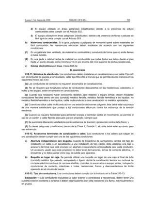 Lunes 13 de marzo de 2006                    DIARIO OFICIAL                                             548


         2)   El equipo utilizado en áreas peligrosas (clasificadas) debido a la presencia de polvos
              combustibles debe cumplir con el Artículo 502.
         3)   El equipo utilizado en áreas peligrosas (clasificadas) debido a la presencia de fibras o pelusas de
              fácil ignición debe cumplir con el Artículo 503.
   b)    Materiales combustibles. Si la grúa, polipasto o polipasto de monorriel opera sobre materiales de
         fácil combustión, las resistencias eléctricas deben instalarse de acuerdo con las siguientes
         condiciones:
   (1)   En un gabinete bien ventilado, de material no combustible y construido de forma que no emita llamas
         o metal fundido.
   (2)   En una jaula o cabina hecha de material no combustible que rodee todos sus lados desde el piso
         hasta un punto ubicado como mínimo a 15 cm por encima del nivel superior de dichas resistencias.
   c)    Celdas electrolíticas en línea. Véase 668-32.
                                                 B. Alambrado
    610-11. Métodos de alambrado. Los conductores deben instalarse en canalizaciones o ser cable Tipo AC
con el conductor de puesta a tierra aislado, cable tipo MC o MI, a menos que se permita de otra manera en los
siguientes incisos (a) a (e):
   (a) Los conductores de contacto no requieren encerrados en canalizaciones.
    (b) No se requiere que longitudes cortas de conductores descubiertos en las resistencias, colectores, o
troles y otro equipo, estén encerrados en canalizaciones.
   (c) Cuando sea necesario hacer conexiones flexibles para motores y equipo similar, deben instalarse
conductores flexibles dentro de tubo (conduit) metálico flexible, metálico flexible hermético a los líquidos, no
metálico flexible hermético a los líquidos, cable multiconductor o una canalización no metálica aprobados.
   (d) Cuando se utilice cable multiconductor en una estación de botones colgante, ésta debe estar soportada
de una manera satisfactoria que proteja a los conductores eléctricos contra los esfuerzos de la tensión
mecánica.
   (e) Cuando se requiere flexibilidad para alimentar energía o controlar partes en movimiento, se permite el
uso de un cordón o cable flexible adecuado para el propósito, siempre que:
   (1) Se suministre liberación satisfactoria contra esfuerzos de tracción y protección contra daño físico; y
   (2) En áreas peligrosas (clasificadas) dentro de la Clase 1, División 2, el cable debe estar aprobado para
uso extrarrudo.
   610-12. Accesorios terminales de canalización o cable. Los conductores o los cables que salgan de
una canalización deben cumplir con una de las siguientes condiciones:
   a)    Abertura independiente con boquilla. Cuando la trayectoria de conductores cambie del tipo de
         instalación en cable o en canalización a una instalación de tipo visible, debe utilizarse una caja o
         accesorio terminal que esté provisto con abertura independiente emboquillada para cada conductor.
         Un accesorio usado para este propósito no debe tener derivaciones, tomas de corriente eléctrica, ni
         empalmes y no debe usarse como caja de salida para aparatos.
   b)    Boquilla en lugar de caja. Se permite utilizar una boquilla en lugar de una caja al final de tubo
         (conduit) metálico tipo pesado, semipesado o ligero, donde la canalización termine en motores de
         corriente eléctrica continua de carcasa abatible, controles no encerrados o equipo similar, incluyendo
         conductores de contacto, colectores o troles, resistencias, frenos y desconectadores de límite
         operando en el circuito de fuerza.
   610-13. Tipo de conductores. Los conductores deben cumplir con lo indicado en la Tabla 310-13.
   Excepción 1: Los conductores expuestos al calor exterior o conectados a resistencias, deben tener una
cubierta exterior resistente a la flama o deben estar cubiertos con cinta resistente a la flama, individualmente o
en grupos.
 
