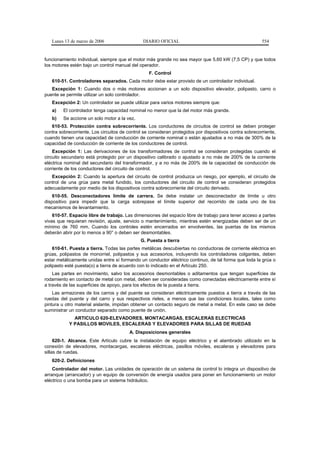 Lunes 13 de marzo de 2006                   DIARIO OFICIAL                                            554


funcionamiento individual, siempre que el motor más grande no sea mayor que 5,60 kW (7,5 CP) y que todos
los motores estén bajo un control manual del operador.
                                                  F. Control
   610-51. Controladores separados. Cada motor debe estar provisto de un controlador individual.
   Excepción 1: Cuando dos o más motores accionan a un solo dispositivo elevador, polipasto, carro o
puente se permite utilizar un solo controlador.
   Excepción 2: Un controlador se puede utilizar para varios motores siempre que:
   a)    El controlador tenga capacidad nominal no menor que la del motor más grande.
   b)    Se accione un solo motor a la vez.
   610-53. Protección contra sobrecorriente. Los conductores de circuitos de control se deben proteger
contra sobrecorriente. Los circuitos de control se consideran protegidos por dispositivos contra sobrecorriente,
cuando tienen una capacidad de conducción de corriente nominal o están ajustados a no más de 300% de la
capacidad de conducción de corriente de los conductores de control.
    Excepción 1: Las derivaciones de los transformadores de control se consideran protegidas cuando el
circuito secundario está protegido por un dispositivo calibrado o ajustado a no más de 200% de la corriente
eléctrica nominal del secundario del transformador, y a no más de 200% de la capacidad de conducción de
corriente de los conductores del circuito de control.
   Excepción 2: Cuando la apertura del circuito de control produzca un riesgo, por ejemplo, el circuito de
control de una grúa para metal fundido, los conductores del circuito de control se consideran protegidos
adecuadamente por medio de los dispositivos contra sobrecorriente del circuito derivado.
    610-55. Desconectadores límite de carrera. Se debe instalar un desconectador de límite u otro
dispositivo para impedir que la carga sobrepase el límite superior del recorrido de cada uno de los
mecanismos de levantamiento.
    610-57. Espacio libre de trabajo. Las dimensiones del espacio libre de trabajo para tener acceso a partes
vivas que requieran revisión, ajuste, servicio o mantenimiento, mientras estén energizadas deben ser de un
mínimo de 760 mm. Cuando los controles estén encerrados en envolventes, las puertas de los mismos
deberán abrir por lo menos a 90° o deben ser desmontables.
                                              G. Puesta a tierra
    610-61. Puesta a tierra. Todas las partes metálicas descubiertas no conductoras de corriente eléctrica en
grúas, polipastos de monorriel, polipastos y sus accesorios, incluyendo los controladores colgantes, deben
estar metálicamente unidas entre sí formando un conductor eléctrico continuo, de tal forma que toda la grúa o
polipasto esté puesta(o) a tierra de acuerdo con lo indicado en el Artículo 250.
    Las partes en movimiento, salvo los accesorios desmontables o aditamentos que tengan superficies de
rodamiento en contacto de metal con metal, deben ser consideradas como conectadas eléctricamente entre sí
a través de las superficies de apoyo, para los efectos de la puesta a tierra.
    Las armazones de los carros y del puente se consideran eléctricamente puestos a tierra a través de las
ruedas del puente y del carro y sus respectivos rieles, a menos que las condiciones locales, tales como
pintura u otro material aislante, impidan obtener un contacto seguro de metal a metal. En este caso se debe
suministrar un conductor separado como puente de unión.
             ARTICULO 620-ELEVADORES, MONTACARGAS, ESCALERAS ELECTRICAS
           Y PASILLOS MOVILES, ESCALERAS Y ELEVADORES PARA SILLAS DE RUEDAS
                                         A. Disposiciones generales
     620-1. Alcance. Este Artículo cubre la instalación de equipo eléctrico y el alambrado utilizado en la
conexión de elevadores, montacargas, escaleras eléctricas, pasillos móviles, escaleras y elevadores para
sillas de ruedas.
   620-2. Definiciones
    Controlador del motor. Las unidades de operación de un sistema de control lo integra un dispositivo de
arranque (arrancador) y un equipo de conversión de energía usados para poner en funcionamiento un motor
eléctrico o una bomba para un sistema hidráulico.
 