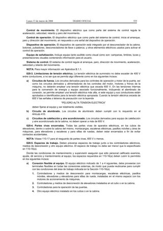 Lunes 13 de marzo de 2006                   DIARIO OFICIAL                                          555


   Control de movimiento. El dispositivo eléctrico que como parte del sistema de control regula la
aceleración, velocidad, retardo y paro del movimiento.
   Control de operación. El dispositivo eléctrico que como parte del sistema de control, inicia el arranque,
paro y dirección del movimiento, en respuesta a una señal del dispositivo de operación.
   Dispositivo de operación. El dispositivo de operación está integrado por el desconectador de la cabina,
botones, pulsadores, desconectadores de llave o palanca, y otros elementos eléctricos usados para activar el
control de operación.
   Equipo de señalización. Incluye equipo tanto audible como visual como son: campanas, timbres, luces y
presentaciones visuales conteniendo información para el usuario.
    Sistema de control. El sistema de control regula al arranque, paro, dirección de movimiento, aceleración,
velocidad y retardo del movimiento.
   NOTA: Para mayor información ver Apéndice B.1.1.
    620-3. Limitaciones de tensión eléctrica. La tensión eléctrica de suministro no debe exceder de 400 V
entre conductores, a no ser que se permita algo diferente como en los siguientes incisos:
   a)   Circuitos de fuerza. Los circuitos derivados para los controles de operación y motor de la puerta, así
        como los circuitos derivados y alimentadores de los controles del motor, motores y frenos de la
        máquina, no deberán emplear una tensión eléctrica que exceda 600 V. En las tensiones internas
        para la conversión de energía y equipo asociado funcionalmente, incluyendo el alambrado de
        conexión, se permite emplear una tensión eléctrica más alta, si este equipo y sus conductores están
        aprobados e identificados para la tensión eléctrica apropiada. Cuando la tensión eléctrica exceda de
        600 V las señales o letreros de precaución con la leyenda
                                    “PELIGRO ALTA TENSION ELECTRICA”
        deben fijarse al equipo y ser totalmente visibles.
   b)   Circuito de alumbrado. Los circuitos de alumbrado deben cumplir con lo requerido en el
        Artículo 410.
   c)   Circuitos de calefacción y aire acondicionado. Los circuitos derivados para equipo de calefacción
        y aire acondicionado de la cabina, no deben operar a más de 600 V.
    620-4. Partes vivas encerradas. Todas las partes vivas de aparatos eléctricos, en los cubos de
elevadores, dentro o sobre la cabina del mismo, montacargas, escaleras eléctricas, pasillos móviles y área de
máquinas, para elevadores y escaleras y para sillas de ruedas, deben estar encerrados a fin de evitar
contactos accidentales.
   NOTA- Véase 110-17 para el resguardo de partes vivas, 600 V o menos.
   620-5. Espacios de trabajo. Deben preverse espacios de trabajo junto a los controladores eléctricos,
medios de desconexión y otro equipo eléctrico. El espacio de trabajo no debe ser menor que lo especificado
en 110-16(a).
    Donde las condiciones de mantenimiento y supervisión aseguren que sólo personal calificado examine,
ajuste, dé servicio y mantenimiento al equipo, los espacios requeridos en 110-16(a) deben cubrir lo permitido
en los siguientes incisos:
   a)   Conexión flexible al equipo. El equipo eléctrico indicado de 1 a 4 siguientes, debe proveerse con
        terminales flexibles en todas las conexiones externas, de modo que pueda reubicarse para cumplir
        con las condiciones del área de trabajo indicada en la Sección 110-16(a).
        1.   Controladores y medios de desconexión para montacargas, escaleras eléctricas, pasillos
             móviles, elevadores y elevadores para sillas de rueda, instaladas en el mismo espacio con los
             motores de accionamiento de máquinas.
        2.   Controladores y medios de desconexión de elevadores instalados en el cubo o en la cabina.
        3.   Controladores para la operación de las puertas.
        4.   Otro equipo eléctrico instalado en los cubos o en la cabina.
 