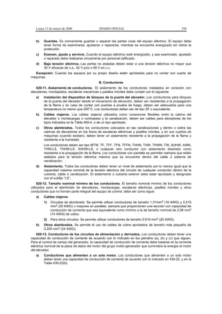 Lunes 13 de marzo de 2006                  DIARIO OFICIAL                                          556


   b)   Guardas. Es conveniente guardar o separar las partes vivas del equipo eléctrico. El equipo debe
        tener forma de examinarse, ajustarse o repararse, mientras se encuentre energizado sin retirar la
        protección.
   c)   Examen, ajuste y servicio. Cuando el equipo eléctrico esté energizado, y sea examinado, ajustado
        o reparado debe realizarse únicamente por personal calificado.
   d)   Baja tensión eléctrica. Las partes no aisladas deben estar a una tensión eléctrica no mayor que
        30 V eficaces de c.a., 42 V pico o 60 V en c.c.
  Excepción: Cuando los equipos por su propio diseño estén aprobados para no contar con cuarto de
máquinas.
                                              B. Conductores
    620-11. Aislamiento de conductores. El aislamiento de los conductores instalados en conexión con
elevadores, montaplatos, escaleras mecánicas o pasillos móviles debe cumplir con lo siguiente:
   a)   Instalación del dispositivo de bloqueo de la puerta del elevador. Los conductores para bloqueo
        de la puerta del elevador desde el mecanismo de elevación, deben ser resistentes a la propagación
        de la flama y en caso de contar con puertas a prueba de fuego, deben ser adecuados para una
        temperatura no menor que 200°C. Los conductores deben ser de tipo SF o equivalente.
   b)   Cables viajeros. Los cables viajeros utilizados como conexiones flexibles entre la cabina del
        elevador o montacargas o contrapeso y la canalización, deben ser cables para elevadores de los
        tipos indicados en la Tabla 400-4, o de un tipo aprobado.
   c)   Otros alambrados. Todos los conductores colocados en las canalizaciones y dentro o sobre las
        cabinas de elevadores en los fosos de escaleras eléctricas y pasillos móviles, y en sus cuartos de
        máquinas (cuando existan), deben tener un aislamiento resistente a la propagación de la flama y
        resistente a la humedad.
        Los conductores deben ser tipo MTW, TF, TFF, TFN, TFFN, THHN, THW, THWN, TW, XHHW, AWN,
        THW-LS, THHW-LS, XHHW-LS, o cualquier otro conductor con aislamiento diseñado como
        resistente a la propagación de la flama. Los conductores con pantalla se permiten siempre que estén
        aislados para la tensión eléctrica máxima que se encuentre dentro del cable o sistema de
        canalización.
   d)   Aislamiento. Todos los conductores deben tener un nivel de aislamiento por lo menos igual que la
        capacidad máxima nominal de la tensión eléctrica del circuito de cualquier conductor dentro de la
        cubierta, cable o canalización. El aislamiento o cubierta exterior debe estar aprobado y designado
        con el subfijo “LS”.
     620-12. Tamaño nominal mínimo de los conductores. El tamaño nominal mínimo de los conductores
utilizados para el alambrado de elevadores, montacargas, escaleras eléctricas, pasillos móviles y otros
conductores que no formen parte integral del equipo de control, debe ser como sigue:
   a)   Cables viajeros
        1)   Circuitos de alumbrado: Se permite utilizar conductores de tamaño 1,31mm2 (16 AWG) y 0,519
             mm2 (20 AWG) o mayores en paralelo, siempre que proporcionen una sección con capacidad de
             conducción de corriente que sea equivalente como mínimo a la de tamaño nominal de 2,08 mm2
             (14 AWG) de cobre.
        2)   Para otros circuitos: Se permite utilizar conductores de tamaño 0,519 mm2 (20 AWG).
   b)   Otros alambrados. Se permite el uso de cables de cobre aprobados de tamaño más pequeño de
        0,205 mm2 (24 AWG).
    620-13. Conductores de los circuitos de alimentación y derivados. Los conductores deben tener una
capacidad de conducción de corriente de acuerdo con lo indicado en los párrafos (a), (b) y (c) que siguen.
Para el control de campo del generador, la capacidad de conducción de corriente debe basarse en la corriente
eléctrica nominal de la placa de datos del motor del grupo motor-generador que suministra la energía al motor
del elevador.
   a)   Conductores que alimenten a un solo motor. Los conductores que alimenten a un solo motor
        deben tener una capacidad de conducción de corriente de acuerdo con lo indicado en 430-22, y en la
        Tabla 430-22(b).
 