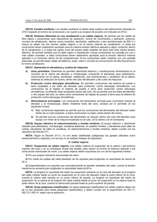 Lunes 13 de marzo de 2006                   DIARIO OFICIAL                                           560


   620-35. Canales auxiliares. Los canales auxiliares no deben estar sujetos a las restricciones indicadas en
374-5 respecto al número de conductores o en cuanto a su longitud de acuerdo a lo indicado en 374-2.
    620-36. Sistemas diferentes en una canalización o en cables viajeros. Se permite que los cables de
fibra óptica y conductores para dispositivos de operación, control de movimientos y operación, potencia,
circuitos de señalización, alarma contra incendios, alumbrado, calefacción y aire acondicionado de 600 V o
menos se alojen con los mismos cables viajeros o en el mismo sistema de canalización, si todos los
conductores tienen aislamiento aprobado para la máxima tensión eléctrica aplicada a algún conductor dentro
de la canalización y si todas las partes vivas del equipo están aisladas de tierra para esta misma tensión
eléctrica. Se permite también que el cable viajero o canalización incluya conductores con pantalla y/o uno o
más cables coaxiales, si tales conductores tienen aislamiento aprobado para la tensión eléctrica máxima
aplicada a un conductor dentro de las canalizaciones. Si los conductores están cubiertos con una pantalla
adecuada, se permite alojar cables de telefonía, audio, video o circuitos de comunicación de alta frecuencia en
la misma canalización.
   620-37. Alambrado en elevadores y cuartos de máquinas
   a)    Usos permitidos. Solamente se permiten alambrado eléctrico y canalizaciones directamente en la
         conexión de la cabina del elevador o montacargas, incluyendo el alambrado para señalización,
         comunicación en la cabina, alumbrado, calefacción, aire acondicionado y ventilación de la cabina,
         sistemas de detección de humos, dentro del cubo del elevador y del cuarto de máquinas.
   b)    Protección contra descargas atmosféricas. Se permiten conductores del sistema de puesta a
         tierra acoplados a los rieles del elevador para protección contra descargas atmosféricas. Los
         conductores de la bajada al sistema de puesta a tierra para protección contra descargas
         atmosféricas, no deberán estar localizados dentro del cubo. No se permite que los rieles del elevador
         u otro equipo del cubo se utilice como conductores de bajada de puesta a tierra para el sistema de
         protección contra descargas atmosféricas.
   c)    Alimentadores principales. Los conductores del alimentador principal para suministrar energía al
         elevador y al montacargas, deben instalarse fuera del cubo, excepto por lo permitido en los
         siguientes incisos:
         1)   Bajo condiciones especiales se permite que los conductores del alimentador del elevador estén
              dentro de un cubo existente, si estos conductores no están unidos dentro del mismo.
         2)   Se permite que los conductores del alimentador se ubiquen dentro del cubo del elevador para
              equipo con motor de la máquina localizado en el cubo, en la cabina o en el contrapeso.
     620-38. Equipo eléctrico en estacionamientos y locales similares. El equipo eléctrico y alambrado
utilizado para elevadores, montacargas, escaleras eléctricas, en pasillos móviles, y elevadores para sillas de
ruedas, elevadores de sillas en escaleras, en estacionamientos y locales similares, deben cumplir con los
requisitos del Artículo 511.
   NOTA: Según la Sección 511-2, no son áreas clasificadas (peligrosas) los garajes utilizados como
estacionamiento o depósito y en los que no se realizan trabajos de reparación.
                                             E. Cables viajeros
   620-41. Suspensión de cables viajeros. Los cables viajeros se suspenden de la cabina y del extremo
superior del cubo o en el contrapeso donde sea posible, para reducir al mínimo el esfuerzo aplicado a los
conductores individuales de cobre. Los cables viajeros deben soportarse por uno de los siguientes medios:
   1) Por sus propios miembros estructurales de acero.
   2) Por medio de vueltas del cable alrededor de los soportes para longitudes no soportadas de menos de
30 m.
  3) Suspendiéndolos con soportes que automáticamente se aprieten alrededor del cable, cuando la tensión
mecánica se aumenta para longitudes no soportadas hasta de 60 m.
    NOTA: La longitud no soportada del medio de suspensión existente en el cubo del elevador es la longitud
del cable medida desde su punto de suspensión en el cubo del elevador hasta la parte inferior de la coca,
cuando la cabina está ubicada en su punto inferior de parada. La longitud no soportada del medio de
suspensión de la cabina es la longitud del cable medida desde el punto de suspensión en la cabina hasta la
parte inferior de la coca, cuando la cabina está ubicada hasta su punto superior de parada.
   620-42. Areas peligrosas (clasificadas). En áreas peligrosas (clasificadas) los cables viajeros deben ser
de un tipo aprobado para áreas peligrosas (clasificadas), y deben cumplir con lo especificado en 501-11,
502-12 o 503-10, según sea la aplicación.
 