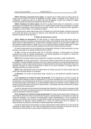 Lunes 13 de marzo de 2006                   DIARIO OFICIAL                                           561


   620-43. Ubicación y protección de los cables. Los soportes de los cables viajeros se deben colocar de
manera que se reduzca al mínimo la posibilidad de daños, debido a contactos de los cables con la
construcción o equipo que esté en el interior del cubo del elevador. Cuando sea necesario se deben
suministrar guardas adecuadas para proteger los cables contra daño.
    620-44. Instalación de cables viajeros. Se permite instalar el cable viajero sin canalización o en tubo
(conduit) para una distancia que no exceda de 1,8 m, medido desde el primer punto de soporte en la cabina
del elevador (montacarga) o pared del cubo del elevador, siempre que los conductores estén agrupados,
protegidos con cinta o cordón, o en revestimiento original.
   Se permite que los cables viajeros estén junto a los tableros de control del elevador y hasta las conexiones
de la cabina del mismo y del cuarto de máquinas, como alambrado fijo, siempre que estén provistos de
soportes y protección contra daño físico.
                                    F. Medios de desconexión y control
    620-51. Medios de desconexión. Se debe proveer un medio individual para desconectar todos los
conductores de fuerza no puestos a tierra para cada unidad y estar diseñado de tal forma que ningún polo
pueda operarse independientemente. Cuando estén conectadas máquinas de accionamiento múltiple a un
solo elevador, escalera eléctrica o pasillo móvil o a una unidad de potencia hidráulica, debe haber un medio
de desconexión para el motor y la válvula magnética de control de la unidad de potencia hidráulica.
    El medio de desconexión de los conductores de la alimentación principal no debe desconectar al circuito
derivado, de acuerdo con lo indicado en 620-22, 620-23 y 620-24.
    a) Tipo. El medio de desconexión debe ser un interruptor automático o desconectador con fusibles
encerrado que pueda ser operado externamente y que pueda bloquearse en la posición de abierto. El
dispositivo de desconexión debe ser de un tipo aprobado.
   NOTA: Para información adicional sobre seguridad en escaleras y elevadores, véase el Apéndice B2.
    b) Operación. No deben poder abrirse o cerrarse estos medios de desconexión de ninguna otra parte de
la instalación. Si están instalados rociadores en el cubo, cuarto de máquinas o en áreas de máquinas (lo que
corresponda), el medio de desconexión debe abrir automáticamente la alimentación del elevador antes de la
aplicación del agua. El medio de desconexión no debe ser de cierre automático. La energía debe ser
restaurada solamente por medios manuales.
    NOTA: Estas disposiciones tienen por objeto reducir los riesgos que pone la caída de agua sobre las
partes vivas del equipo eléctrico en el elevador.
    c) Ubicación. Los medios de desconexión deben ubicarse en un sitio fácilmente accesible a personal
calificado.
    1) En elevadores sin control de campo del generador. En los elevadores sin control de campo del
generador debe instalarse el medio de desconexión a la vista del controlador del motor. Las máquinas de
accionamiento o los controladores de movimiento y operación que no se encuentre a la vista desde el medio
de desconexión deben estar dotados de un desconectador adicional de operación manual, instalado en el
circuito de control para evitar el arranque. El desconectador o interruptores operados manualmente se deben
instalar adyacentes a estos equipos.
    Cuando la maquinaria de accionamiento del elevador esté ubicada en un sitio remoto de maquinaria, debe
instalarse un solo medio que desconecte todos los conductores de fase de la alimentación principal y que sea
capaz de bloquearse en posición de abierto.
    2) En elevadores con control de campo del generador. El medio de desconexión debe instalarse a la
vista desde el control del motor de accionamiento del grupo motor-generador, en elevadores con control de
campo del generador. Las máquinas de accionamiento, grupos motor-generador, o de los controles de
operación y movimiento, que no estén a la vista desde el medio de desconexión deben estar dotados de un
desconectador de operación manual instalado en el circuito de control para evitar el arranque. Los
desconectadores de operación manual deben instalarse adyacentes a estos equipos.
    Cuando la maquinaria de accionamiento o el grupo motor-generador estén ubicados en un sitio remoto de
maquinaria se debe instalar un solo medio de desconexión para los conductores de fase del circuito de
alimentación principal de fuerza y que se capaz de bloquearse en posición de abierto.
 
