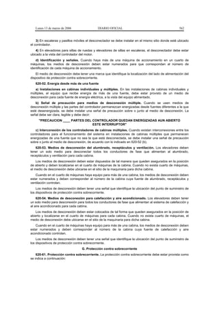 Lunes 13 de marzo de 2006                  DIARIO OFICIAL                                          562


    3) En escaleras y pasillos móviles el desconectador se debe instalar en el mismo sitio donde esté ubicado
el controlador.
    4) En elevadores para sillas de ruedas y elevadores de sillas en escaleras, el desconectador debe estar
ubicado a la vista del controlador del motor.
   d) Identificación y señales. Cuando haya más de una máquina de accionamiento en un cuarto de
máquinas, los medios de desconexión deben estar numerados para que correspondan al número de
identificación de cada máquina de accionamiento.
    El medio de desconexión debe tener una marca que identifique la localización del lado de alimentación del
dispositivo de protección contra sobrecorriente.
   620-52. Energía desde más de una fuente
   a) Instalaciones en cabinas individuales y múltiples. En las instalaciones de cabinas individuales y
múltiples, el equipo que recibe energía de más de una fuente, debe estar provisto de un medio de
desconexión para cada fuente de energía eléctrica, a la vista del equipo alimentado.
   b) Señal de precaución para medios de desconexión múltiple. Cuando se usen medios de
desconexión múltiple y las partes del controlador permanezcan energizadas desde fuentes diferentes a la que
esté desenergizada, se debe instalar una señal de precaución sobre o junto al medio de desconexión. La
señal debe ser clara, legible y debe decir:
     "PRECAUCION ____ PARTES DEL CONTROLADOR QUEDAN ENERGIZADAS AUN ABIERTO
                                 ESTE INTERRUPTOR"
   c) Interconexión de los controladores de cabinas múltiples. Cuando existan interconexiones entre los
controladores para el funcionamiento del sistema en instalaciones de cabinas múltiples que permanecen
energizadas de una fuente que no sea la que está desconectada, se debe instalar una señal de precaución
sobre o junto al medio de desconexión, de acuerdo con lo indicado en 620-52 (b).
   620-53. Medios de desconexión del alumbrado, receptáculos y ventilación. Los elevadores deben
tener un solo medio para desconectar todos los conductores de fase que alimentan al alumbrado,
receptáculos y ventilación para cada cabina.
    Los medios de desconexión deben estar dispuestos de tal manera que queden asegurados en la posición
de abierto y deben localizarse en el cuarto de máquinas de la cabina. Cuando no exista cuarto de máquinas,
el medio de desconexión debe ubicarse en el sitio de la maquinaria para dicha cabina.
   Cuando en el cuarto de máquinas haya equipo para más de una cabina, los medios de desconexión deben
estar numerados y deben corresponder al número de la cabina cuya fuente de alumbrado, receptáculos y
ventilación controlan.
    Los medios de desconexión deben tener una señal que identifique la ubicación del punto de suministro de
los dispositivos de protección contra sobrecorriente.
    620-54. Medios de desconexión para calefacción y aire acondicionado. Los elevadores deben tener
un solo medio para desconexión para todos los conductores de fase que alimentan al sistema de calefacción y
al aire acondicionado para cada cabina.
   Los medios de desconexión deben estar colocados de tal forma que queden asegurados en la posición de
abierto y localizarse en el cuarto de máquinas para cada cabina. Cuando no exista cuarto de máquinas, el
medio de desconexión debe ubicarse en el sitio de la maquinaria para dicha cabina.
   Cuando en el cuarto de máquinas haya equipo para más de una cabina, los medios de desconexión deben
estar numerados y deben corresponder al número de la cabina cuya fuente de calefacción y aire
acondicionado controlan.
    Los medios de desconexión deben tener una señal que identifique la ubicación del punto de suministro de
los dispositivos de protección contra sobrecorriente.
                                   G. Protección contra sobrecorriente
    620-61. Protección contra sobrecorriente. La protección contra sobrecorriente debe estar provista como
se indica a continuación:
 