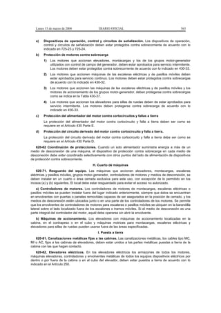 Lunes 13 de marzo de 2006                  DIARIO OFICIAL                                          563


   a)   Dispositivos de operación, control y circuitos de señalización. Los dispositivos de operación,
        control y circuitos de señalización deben estar protegidos contra sobrecorriente de acuerdo con lo
        indicado en 725-23 y 725-24.
   b)   Protección de motores contra sobrecarga
        1)   Los motores que accionan elevadores, montacargas y los de los grupos motor-generador
             utilizados con control de campo del generador, deben estar aprobados para servicio intermitente.
             Los motores deben estar protegidos contra sobrecorriente de acuerdo con lo indicado en 430-33.
        2)   Los motores que accionen máquinas de las escaleras eléctricas y de pasillos móviles deben
             estar aprobados para servicio continuo. Los motores deben estar protegidos contra sobrecargas
             de acuerdo con lo indicado en 430-32.
        3)   Los motores que accionen las máquinas de las escaleras eléctricas y de pasillos móviles y los
             motores de accionamiento de los grupos motor-generador, deben protegerse contra sobrecargas
             como se indica en la Tabla 430-37.
        4)   Los motores que accionan los elevadores para sillas de ruedas deben de estar aprobados para
             servicio intermitente. Los motores deben protegerse contra sobrecarga de acuerdo con lo
             indicado en 430-33.
   c)   Protección del alimentador del motor contra cortocircuitos y fallas a tierra
        La protección del alimentador del motor contra cortocircuito y falla a tierra deben ser como se
        requiere en el Artículo 430 Parte E.
   d)   Protección del circuito derivado del motor contra cortocircuito y falla a tierra.
        La protección del circuito derivado del motor contra cortocircuito y falla a tierra debe ser como se
        requiere en el Artículo 430 Parte D.
   620-62 Coordinación de protecciones. Cuando un solo alimentador suministra energía a más de un
medio de desconexión de una máquina, el dispositivo de protección contra sobrecarga en cada medio de
desconexión debe estar coordinado selectivamente con otros puntos del lado de alimentación de dispositivos
de protección contra sobrecorriente.
                                          H. Cuarto de máquinas
    620-71. Resguardo del equipo. Las máquinas que accionen elevadores, montacargas, escaleras
eléctricas y pasillos móviles, grupos motor-generador, controladores de motores y medios de desconexión, se
deben instalar en un cuarto o área cerrada exclusiva para este uso, con excepción de lo permitido en los
incisos (a) y (b) siguientes. El local debe estar resguardado para evitar el acceso no autorizado.
    a) Controladores de motores. Los controladores de motores de montacargas, escaleras eléctricas o
pasillos móviles se pueden instalar fuera del lugar indicado anteriormente, siempre que éstos se encuentran
en envolventes con puertas o paneles removibles capaces de ser asegurados en la posición de cerrado, y los
medios de desconexión estén ubicados junto o en una parte de los controladores de los motores. Se permite
que los envolventes de controladores de motores para escaleras o pasillos móviles se ubiquen en la barandilla
lateral sobre el lado localizado fuera de los escalones o tramos móviles. Si el medio de desconexión es una
parte integral del controlador del motor, aquél debe operarse sin abrir la envolvente.
    b) Máquinas de accionamiento. Los elevadores con máquinas de accionamiento localizadas en la
cabina, en el contrapeso o en el cubo y máquinas motrices para montacargas, escaleras eléctricas y
elevadores para sillas de ruedas pueden usarse fuera de las áreas especificadas.
                                             I. Puesta a tierra
   620-81. Canalizaciones metálicas fijas a las cabinas. Las canalizaciones metálicas, los cables tipo MC,
MI o AC, fijos a las cabinas de elevadores, deben estar unidos a las partes metálicas puestas a tierra de la
cabina con las que hagan contacto.
    620-82. Elevadores eléctricos. En los elevadores eléctricos los armazones de todos los motores,
máquinas elevadoras, controladores y envolventes metálicas de todos los equipos dispositivos eléctricos por
dentro o por fuera de la cabina o en el cubo del elevador, deben estar puestos a tierra de acuerdo con lo
indicado en el Artículo 250.
 