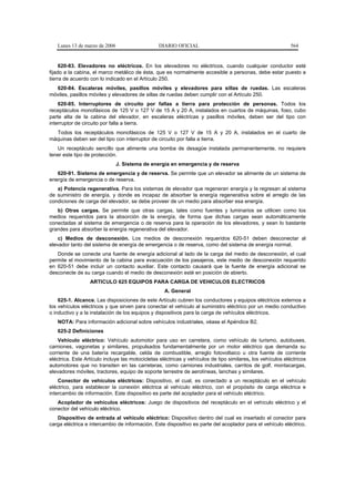 Lunes 13 de marzo de 2006                     DIARIO OFICIAL                                              564


     620-83. Elevadores no eléctricos. En los elevadores no eléctricos, cuando cualquier conductor esté
fijado a la cabina, el marco metálico de ésta, que es normalmente accesible a personas, debe estar puesto a
tierra de acuerdo con lo indicado en el Artículo 250.
  620-84. Escaleras móviles, pasillos móviles y elevadores para sillas de ruedas. Las escaleras
móviles, pasillos móviles y elevadores de sillas de ruedas deben cumplir con el Artículo 250.
    620-85. Interruptores de circuito por fallas a tierra para protección de personas. Todos los
receptáculos monofásicos de 125 V o 127 V de 15 A y 20 A, instalados en cuartos de máquinas, foso, cubo
parte alta de la cabina del elevador, en escaleras eléctricas y pasillos móviles, deben ser del tipo con
interruptor de circuito por falla a tierra.
  Todos los receptáculos monofásicos de 125 V o 127 V de 15 A y 20 A, instalados en el cuarto de
máquinas deben ser del tipo con interruptor de circuito por falla a tierra.
   Un receptáculo sencillo que alimente una bomba de desagüe instalada permanentemente, no requiere
tener este tipo de protección.
                               J. Sistema de energía en emergencia y de reserva
   620-91. Sistema de emergencia y de reserva. Se permite que un elevador se alimente de un sistema de
energía de emergencia o de reserva.
   a) Potencia regenerativa. Para los sistemas de elevador que regeneran energía y la regresan al sistema
de suministro de energía, y donde es incapaz de absorber la energía regenerativa sobre el arreglo de las
condiciones de carga del elevador, se debe proveer de un medio para absorber esa energía.
   b) Otras cargas. Se permite que otras cargas, tales como fuentes y luminarios se utilicen como los
medios requeridos para la absorción de la energía, de forma que dichas cargas sean automáticamente
conectadas al sistema de emergencia o de reserva para la operación de los elevadores, y sean lo bastante
grandes para absorber la energía regenerativa del elevador.
    c) Medios de desconexión. Los medios de desconexión requeridos 620-51 deben desconectar al
elevador tanto del sistema de energía de emergencia o de reserva, como del sistema de energía normal.
   Donde se conecte una fuente de energía adicional al lado de la carga del medio de desconexión, el cual
permite el movimiento de la cabina para evacuación de los pasajeros, este medio de desconexión requerido
en 620-51 debe incluir un contacto auxiliar. Este contacto causará que la fuente de energía adicional se
desconecte de su carga cuando el medio de desconexión esté en posición de abierto.
                  ARTICULO 625 EQUIPOS PARA CARGA DE VEHICULOS ELECTRICOS
                                                    A. General
    625-1. Alcance. Las disposiciones de este Artículo cubren los conductores y equipos eléctricos externos a
los vehículos eléctricos y que sirven para conectar el vehículo al suministro eléctrico por un medio conductivo
o inductivo y a la instalación de los equipos y dispositivos para la carga de vehículos eléctricos.
   NOTA: Para información adicional sobre vehículos industriales, véase el Apéndice B2.
   625-2 Definiciones
    Vehículo eléctrico: Vehículo automotor para uso en carretera, como vehículo de turismo, autobuses,
camiones, vagonetas y similares, propulsados fundamentalmente por un motor eléctrico que demanda su
corriente de una batería recargable, celda de combustible, arreglo fotovoltaico u otra fuente de corriente
eléctrica. Este Artículo incluye las motocicletas eléctricas y vehículos de tipo similares, los vehículos eléctricos
automotores que no transiten en las carreteras, como camiones industriales, carritos de golf, montacargas,
elevadores móviles, tractores, equipo de soporte terrestre de aerolíneas, lanchas y similares.
    Conector de vehículos eléctricos: Dispositivo, el cual, es conectado a un receptáculo en el vehículo
eléctrico, para establecer la conexión eléctrica al vehículo eléctrico, con el propósito de carga eléctrica e
intercambio de información. Este dispositivo es parte del acoplador para el vehículo eléctrico.
   Acoplador de vehículos eléctricos: Juego de dispositivos del receptáculo en el vehículo eléctrico y el
conector del vehículo eléctrico.
   Dispositivo de entrada al vehículo eléctrico: Dispositivo dentro del cual es insertado el conector para
carga eléctrica e intercambio de información. Este dispositivo es parte del acoplador para el vehículo eléctrico.
 