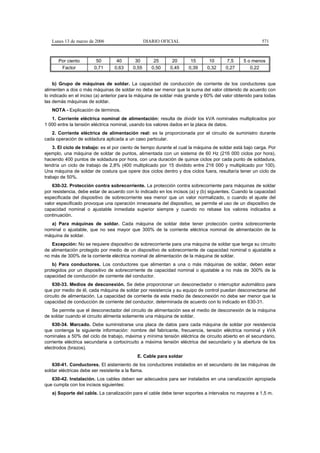 Lunes 13 de marzo de 2006                     DIARIO OFICIAL                                          571



      Por ciento         50       40       30        25      20       15       10      7,5      5 o menos
       Factor           0,71     0,63     0,55      0,50    0,45     0,39     0,32     0,27        0,22


     b) Grupo de máquinas de soldar. La capacidad de conducción de corriente de los conductores que
alimenten a dos o más máquinas de soldar no debe ser menor que la suma del valor obtenido de acuerdo con
lo indicado en el inciso (a) anterior para la máquina de soldar más grande y 60% del valor obtenido para todas
las demás máquinas de soldar.
   NOTA - Explicación de términos.
   1. Corriente eléctrica nominal de alimentación: resulta de dividir los kVA nominales multiplicados por
1 000 entre la tensión eléctrica nominal, usando los valores dados en la placa de datos.
   2. Corriente eléctrica de alimentación real: es la proporcionada por el circuito de suministro durante
cada operación de soldadura aplicada a un caso particular.
    3. El ciclo de trabajo: es el por ciento de tiempo durante el cual la máquina de soldar está bajo carga. Por
ejemplo, una máquina de soldar de puntos, alimentada con un sistema de 60 Hz (216 000 ciclos por hora),
haciendo 400 puntos de soldadura por hora, con una duración de quince ciclos por cada punto de soldadura,
tendría un ciclo de trabajo de 2,8% (400 multiplicado por 15 dividido entre 216 000 y multiplicado por 100).
Una máquina de soldar de costura que opere dos ciclos dentro y dos ciclos fuera, resultaría tener un ciclo de
trabajo de 50%.
    630-32. Protección contra sobrecorriente. La protección contra sobrecorriente para máquinas de soldar
por resistencia, debe estar de acuerdo con lo indicado en los incisos (a) y (b) siguientes. Cuando la capacidad
especificada del dispositivo de sobrecorriente sea menor que un valor normalizado, o cuando el ajuste del
valor especificado provoque una operación innecesaria del dispositivo, se permite el uso de un dispositivo de
capacidad nominal o ajustable inmediata superior siempre y cuando no rebase los valores indicados a
continuación.
   a) Para máquinas de soldar. Cada máquina de soldar debe tener protección contra sobrecorriente
nominal o ajustable, que no sea mayor que 300% de la corriente eléctrica nominal de alimentación de la
máquina de soldar.
   Excepción: No se requiere dispositivo de sobrecorriente para una máquina de soldar que tenga su circuito
de alimentación protegido por medio de un dispositivo de sobrecorriente de capacidad nominal o ajustable a
no más de 300% de la corriente eléctrica nominal de alimentación de la máquina de soldar.
    b) Para conductores. Los conductores que alimentan a una o más máquinas de soldar, deben estar
protegidos por un dispositivo de sobrecorriente de capacidad nominal o ajustable a no más de 300% de la
capacidad de conducción de corriente del conductor.
    630-33. Medios de desconexión. Se debe proporcionar un desconectador o interruptor automático para
que por medio de él, cada máquina de soldar por resistencia y su equipo de control puedan desconectarse del
circuito de alimentación. La capacidad de corriente de este medio de desconexión no debe ser menor que la
capacidad de conducción de corriente del conductor, determinada de acuerdo con lo indicado en 630-31.
   Se permite que el desconectador del circuito de alimentación sea el medio de desconexión de la máquina
de soldar cuando el circuito alimenta solamente una máquina de soldar.
    630-34. Marcado. Debe suministrarse una placa de datos para cada máquina de soldar por resistencia
que contenga la siguiente información: nombre del fabricante, frecuencia, tensión eléctrica nominal y kVA
nominales a 50% del ciclo de trabajo, máxima y mínima tensión eléctrica de circuito abierto en el secundario,
corriente eléctrica secundaria a cortocircuito a máxima tensión eléctrica del secundario y la abertura de los
electrodos (brazos).
                                             E. Cable para soldar
    630-41. Conductores. El aislamiento de los conductores instalados en el secundario de las máquinas de
soldar eléctricas debe ser resistente a la flama.
   630-42. Instalación. Los cables deben ser adecuados para ser instalados en una canalización apropiada
que cumpla con los incisos siguientes:
   a) Soporte del cable. La canalización para el cable debe tener soportes a intervalos no mayores a 1,5 m.
 
