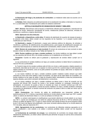 Lunes 13 de marzo de 2006                    DIARIO OFICIAL                                             572


    b) Separación del fuego y de productos de combustión. La instalación debe estar de acuerdo con lo
indicado en 300-21.
   c) Señales. Debe colocarse una señal permanente en la canalización de cables a intervalos no mayores a
6 m. La señal debe decir "Canalización para cables de soldadura solamente".
                   ARTICULO 640-EQUIPOS DE GRABACION DE SONIDO Y SIMILARES
    640-1. Alcance. Este Artículo cubre al equipo y al alambrado utilizado para la grabación y reproducción de
sistemas de sonido, distribución centralizada de sonido, instalaciones públicas de altavoces, entradas de
micrófonos o audífonos y órganos electrónicos.
   640-2. Aplicación de otros Artículos
    a) Alambrado a dispositivos y entre ellos. El sistema de alambrado de usuarios de energía al equipo y
la conexión entre éstos, deben cumplir con los requisitos de los Capítulos 1 a 4, excepto cuando estén
modificados por este Artículo.
   b) Alambrado y equipo. El alambrado y equipo para sistemas públicos de altavoces, de entradas a
micrófonos y audífonos, de radiofrecuencia, de audiofrecuencia y para equipo de amplificación asociado con
estaciones radiorreceptoras en sistemas de distribución centralizados, deben cumplir con el Artículo 725.
   640-3. Número de conductores en tubo (conduit). El número de conductores en tubo (conduit) no debe
exceder el factor de relleno indicado en las Tablas del Capítulo 10.
   640-4. Ductos metálicos con tapa y canales auxiliares. Los ductos metálicos con tapa deben cumplir
con los requisitos del Artículo 362 y los canales auxiliares con lo establecido en el Artículo 374.
    Excepción: Cuando se utilicen para la grabación y reproducción de sonidos deben cumplir con lo
siguiente:
  a. Los conductores en canales metálicos con tapa y en canales auxiliares no deben llenar la canalización a
más de 75% de su profundidad.
    b. Cuando la tapa de los canales auxiliares esté al límite con el piso y esté expuesta a objetos pesados en
movimiento, ésta debe ser de acero con un espesor no menor que 6,4 mm; cuando la tapa no esté expuesta a
objetos pesados en movimiento, como en la parte posterior de paneles de equipo, debe tener un espesor de
por lo menos 3,4 mm.
    c. Los ductos metálicos con tapa y canales auxiliares pueden instalarse ocultos siempre que estén
colocados en línea recta entre salidas a cajas de empalme. Las tapas de las cajas deben ser accesibles. Los
bordes metálicos en las cajas de salida o cajas de empalme deben redondearse y todas las protuberancias
ásperas alisadas, para evitar la abrasión del aislamiento o conductores.
    d. Los ductos metálicos con tapa y canales auxiliares se deben poner a tierra de acuerdo con los
requisitos del Artículo 250. Cuando los ductos y los canales auxiliares no contengan conductores de
alimentación, el conductor de puesta a tierra no necesita ser mayor en tamaño nominal que 2,08 mm2
(14 AWG) de cobre o su equivalente. Cuando los ductos metálicos con tapa y canales auxiliares contengan
conductores de alimentación, el tamaño nominal del conductor de puesta a tierra no debe ser menor que el
exigido en 250-95.
     640-5. Conductores. Los circuitos de salida de amplificadores que transporten señales de
audiofrecuencia de 70 V o menos y cuya tensión eléctrica en circuito abierto no sea mayor que 100 V, pueden
utilizar un sistema de alambrado Clase 2 o 3 como se señala en el Artículo 725.
   NOTA - Lo anterior está basado en amplificadores cuya tensión eléctrica en circuito abierto no es mayor
que 100 V, cuando son excitados por una señal de cualquier frecuencia de 60 Hz a 100 Hz suficiente para
producir su salida de régimen (70,7 V) para su carga nominal. Esto admite el hecho de que el programa medio
es de 12 db menor del régimen del amplificador, y por tanto, la tensión eléctrica eficaz en un circuito abierto de
70 V de salida, debe ser solamente 25 V.
    640-6. Agrupamiento de los conductores. Los conductores de diferentes sistemas agrupados en la
misma canalización u otra cubierta o en cables o cordones portátiles deben cumplir con los requisitos
siguientes:
   a) Conductores de suministro de energía. Los conductores de suministro de energía deben estar
debidamente identificados y se deben utilizar solamente para alimentar al equipo al cual los otros conductores
están conectados.
 