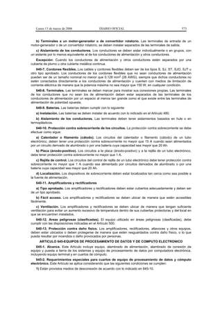 Lunes 13 de marzo de 2006                    DIARIO OFICIAL                                             573


   b) Terminales a un motor-generador o de convertidor rotatorio. Las terminales de entrada de un
motor-generador o de un convertidor rotatorio, se deben instalar separados de las terminales de salida.
   c) Aislamiento de los conductores. Los conductores se deben aislar individualmente o en grupos, con
un aislante por lo menos equivalente al de los conductores de alimentación y otros conductores.
   Excepción: Cuando los conductores de alimentación y otros conductores estén separados por una
cubierta de plomo u otra cubierta metálica continua.
    640-7. Cordones flexibles. Los cables y cordones flexibles deben ser de los tipos S, SJ, ST, SJO, SJT u
otro tipo aprobado. Los conductores de los cordones flexibles que no sean conductores de alimentación
pueden ser de un tamaño nominal no menor que 0,128 mm2 (26 AWG), siempre que dichos conductores no
estén conectados directamente a los conductores de alimentación y cuenten con medios de limitación de
corriente eléctrica de manera que la potencia máxima no sea mayor que 150 W, en cualquier condición.
    640-8. Terminales. Las terminales se deben marcar para mostrar sus conexiones propias. Las terminales
de los conductores que no sean los de alimentación deben estar separados de las terminales de los
conductores de alimentación por un espacio al menos tan grande como el que existe entre las terminales de
alimentación de polaridad opuesta.
   640-9. Baterías. Las baterías deben cumplir con lo siguiente:
   a) Instalación. Las baterías se deben instalar de acuerdo con lo indicado en el Artículo 480.
    b) Aislamiento de los conductores. Las terminales deben tener aislamientos basados en hule o en
termoplásticos.
   640-10. Protección contra sobrecorriente de los circuitos. La protección contra sobrecorriente se debe
efectuar como sigue:
    a) Calentador o filamento (cátodo). Los circuitos del calentador o filamento (cátodo) de un tubo
electrónico, deben tener una protección contra sobrecorriente no mayor que 15 A cuando sean alimentados
por un circuito derivado de alumbrado o por una batería cuya capacidad sea mayor que 20 Ah.
   b) Placa (ánodo-positivo). Los circuitos a la placa (ánodo-positivo) y a la rejilla de un tubo electrónico,
debe tener protección contra sobrecorriente no mayor que 1 A.
   c) Rejilla de control. Los circuitos del control de rejilla de un tubo electrónico debe tener protección contra
sobrecorriente no mayor que 1 A cuando sea alimentado por circuitos derivados de alumbrado o por una
batería cuya capacidad sea mayor que 20 Ah.
    d) Localización. Los dispositivos de sobrecorriente deben estar localizados tan cerca como sea posible a
la fuente de alimentación.
   640-11. Amplificadores y rectificadores
   a) Tipo aprobado. Los amplificadores y rectificadores deben estar cubiertos adecuadamente y deben ser
de un tipo aprobado.
    b) Fácil acceso. Los amplificadores y rectificadores se deben ubicar de manera que estén accesibles
fácilmente.
   c) Ventilación. Los amplificadores y rectificadores se deben ubicar de manera que tengan suficiente
ventilación para evitar un aumento excesivo de temperatura dentro de sus cubiertas protectoras y del local en
que se encuentren instalados.
   640-12. Areas peligrosas (clasificadas). El equipo utilizado en áreas peligrosas (clasificadas), debe
cumplir con las disposiciones indicadas en el Artículo 500.
   640-13. Protección contra daño físico. Los amplificadores, rectificadores, altavoces y otros equipos,
deben estar ubicados o deben protegerse de manera que estén resguardados contra daño físico, o lo que
pueda resultar por incendios o daño provocados por personas.
      ARTICULO 645-EQUIPOS DE PROCESAMIENTO DE DATOS Y DE COMPUTO ELECTRONICO
    645-1. Alcance. Este Artículo incluye equipo, alambrado de alimentación, alambrado de conexión de
equipo y puesta a tierra de los sistemas y equipo de procesamiento de datos por computadora electrónica,
incluyendo equipo terminal y en cuartos de cómputo.
   645-2. Requerimientos especiales para cuartos de equipo de procesamiento de datos y cómputo
electrónico. Este Artículo se aplica considerando que las siguientes condiciones se cumplen:
   1) Están provistos medios de desconexión de acuerdo con lo indicado en 645-10.
 