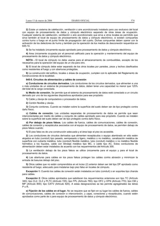 Lunes 13 de marzo de 2006                    DIARIO OFICIAL                                             574


    2) Existe un sistema de calefacción, ventilación o aire acondicionado instalado para uso exclusivo del local
con equipo de procesamiento de datos y cómputo electrónico separado de otras áreas de ocupación.
Cualquier sistema de calefacción, ventilación o aire acondicionado que sirva a otros locales es permitido que
sirva también al local de equipo de procesamiento de datos y cómputo electrónico, si existen compuertas
contra humo o fuego en el punto límite de propagación del cuarto. Dichas compuertas deben operar con la
activación de los detectores de humo y también por la operación de los medios de desconexión requeridos en
645-10.
   3) Se ha instalado únicamente equipo aprobado para procesamiento de datos y cómputo electrónico.
   4) Area únicamente ocupada por el personal calificado para la operación y mantenimiento del equipo de
procesamiento de datos y cómputo electrónico.
   NOTA - El local de cómputo no debe usarse para el almacenamiento de combustibles, excepto de los
necesarios para la operación del equipo de un día para otro.
   5) El local de cómputo debe estar separado de los otros locales por paredes, pisos y techos clasificados
como resistentes al fuego y con aberturas protegidas.
   6) La construcción del edificio, locales o áreas de ocupación, cumplen con lo aplicable del Reglamento de
Construcciones de la localidad.
   645-5. Circuitos de alimentación y cables de conexión
    a) Conductores de circuitos derivados. Los conductores de los circuitos derivados, que alimenten a una
o más unidades de un sistema de procesamiento de datos, deben tener una capacidad no menor que 125%
del total de la carga conectada.
    b) Medio de conexión. Se permite que el sistema de procesamiento de datos esté conectado a un circuito
derivado por uno de los siguientes dispositivos aprobados para ese propósito:
   1) Cable y clavija de computadora o procesador de datos.
   2) Cordón flexible y clavija.
   3) Conjunto cordones. Cuando se instalen sobre la superficie del suelo deben ser de tipo protegido contra
daño físico.
    c) Cables de conexión. Las unidades separadas de procesamiento de datos se permite que sean
interconectadas por medio de cables y conjunto de cables aprobado para ese propósito. Cuando se instalen
sobre la superficie del suelo deben ser de tipo protegido contra daño físico.
    d) Por debajo de pisos falsos. Los cables de fuerza, cables de comunicaciones, cables de conexión,
cables de conexión y receptáculos asociados con el equipo de procesamiento de datos, se permiten debajo de
pisos falsos cuando:
   1) El piso falso es de una construcción adecuada y el área bajo el piso es accesible.
    2) Los conductores de circuitos derivados que alimenten receptáculos o equipo alambrado en sitio estén
alojados en tubo (conduit) tipo pesado, semipesado o ligero, metálico o no metálico, canalización metálica de
superficie con cubierta metálica, tubo (conduit) flexible metálico, tubo (conduit) metálico o no metálico flexible
hermético a los líquidos, cable con blindaje metálico tipo MC, o cable tipo AC. Estos conductores de
alimentación deben estar instalados de acuerdo con los requerimientos del Artículo 300.
   3) La ventilación debajo de los pisos falsos se utilice únicamente para el equipo y para el local de
procesamiento de datos.
    4) Las aberturas para cables en los pisos falsos protegen los cables contra abrasión y minimizan la
entrada de basuras debajo del piso.
    5) Otros cables que no están comprendidos en el inciso (2) anterior deben ser del tipo DP aprobado como
resistente al fuego, adecuado para instalarse bajo piso falso en locales de cómputo.
   Excepción 1: Cuando los cables de conexión están instalados en tubo (conduit) o en soportes tipo charola
para cables.
   Excepción 2: Otros cables aprobados que satisfacen los requerimientos anteriores son tipo TC (Artículo
340); tipo CL2, CL3 y PLTC (Artículo 725); tipo FPL (Artículo 760); tipo OFC y OFN (Artículo 770); tipo CM y
MP (Artículo 800); tipo CATV (Artículo 820). A estas designaciones se les permite agregárseles las letras
P o R.
   e) Fijación de los cables en el lugar. No se requiere que se fijen en su lugar los cables de fuerza, cables
de comunicaciones, cables de conexión e interconexión, y cajas, conectores y receptáculos, cuando estén
aprobados como parte de o para equipo de procesamiento de datos y cómputo electrónico.
 
