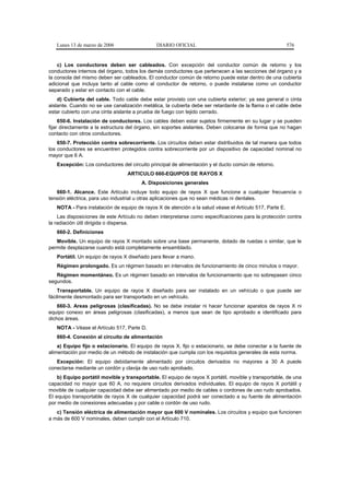 Lunes 13 de marzo de 2006                  DIARIO OFICIAL                                             576


    c) Los conductores deben ser cableados. Con excepción del conductor común de retorno y los
conductores internos del órgano, todos los demás conductores que pertenecen a las secciones del órgano y a
la consola del mismo deben ser cableados. El conductor común de retorno puede estar dentro de una cubierta
adicional que incluya tanto al cable como al conductor de retorno, o puede instalarse como un conductor
separado y estar en contacto con el cable.
    d) Cubierta del cable. Todo cable debe estar provisto con una cubierta exterior; ya sea general o cinta
aislante. Cuando no se use canalización metálica, la cubierta debe ser retardante de la flama o el cable debe
estar cubierto con una cinta aislante a prueba de fuego con tejido cerrado.
     650-6. Instalación de conductores. Los cables deben estar sujetos firmemente en su lugar y se pueden
fijar directamente a la estructura del órgano, sin soportes aislantes. Deben colocarse de forma que no hagan
contacto con otros conductores.
    650-7. Protección contra sobrecorriente. Los circuitos deben estar distribuidos de tal manera que todos
los conductores se encuentren protegidos contra sobrecorriente por un dispositivo de capacidad nominal no
mayor que 6 A.
   Excepción: Los conductores del circuito principal de alimentación y el ducto común de retorno.
                                  ARTICULO 660-EQUIPOS DE RAYOS X
                                        A. Disposiciones generales
   660-1. Alcance. Este Artículo incluye todo equipo de rayos X que funcione a cualquier frecuencia o
tensión eléctrica, para uso industrial u otras aplicaciones que no sean médicas ni dentales.
   NOTA - Para instalación de equipo de rayos X de atención a la salud véase el Artículo 517, Parte E.
    Las disposiciones de este Artículo no deben interpretarse como especificaciones para la protección contra
la radiación útil dirigida o dispersa.
   660-2. Definiciones
   Movible. Un equipo de rayos X montado sobre una base permanente, dotado de ruedas o similar, que le
permite desplazarse cuando está completamente ensamblado.
   Portátil. Un equipo de rayos X diseñado para llevar a mano.
   Régimen prolongado. Es un régimen basado en intervalos de funcionamiento de cinco minutos o mayor.
   Régimen momentáneo. Es un régimen basado en intervalos de funcionamiento que no sobrepasen cinco
segundos.
    Transportable. Un equipo de rayos X diseñado para ser instalado en un vehículo o que puede ser
fácilmente desmontado para ser transportado en un vehículo.
    660-3. Areas peligrosas (clasificadas). No se debe instalar ni hacer funcionar aparatos de rayos X ni
equipo conexo en áreas peligrosas (clasificadas), a menos que sean de tipo aprobado e identificado para
dichos áreas.
   NOTA - Véase el Artículo 517, Parte D.
   660-4. Conexión al circuito de alimentación
    a) Equipo fijo o estacionario. El equipo de rayos X, fijo o estacionario, se debe conectar a la fuente de
alimentación por medio de un método de instalación que cumpla con los requisitos generales de esta norma.
   Excepción: El equipo debidamente alimentado por circuitos derivados no mayores a 30 A puede
conectarse mediante un cordón y clavija de uso rudo aprobado.
    b) Equipo portátil movible y transportable. El equipo de rayos X portátil, movible y transportable, de una
capacidad no mayor que 60 A, no requiere circuitos derivados individuales. El equipo de rayos X portátil y
movible de cualquier capacidad debe ser alimentado por medio de cables o cordones de uso rudo aprobados.
El equipo transportable de rayos X de cualquier capacidad podrá ser conectado a su fuente de alimentación
por medio de conexiones adecuadas y por cable o cordón de uso rudo.
   c) Tensión eléctrica de alimentación mayor que 600 V nominales. Los circuitos y equipo que funcionen
a más de 600 V nominales, deben cumplir con el Artículo 710.
 