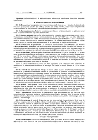 Lunes 13 de marzo de 2006                   DIARIO OFICIAL                                            579


    Excepción: Donde el equipo y el alambrado estén aprobados e identificados para áreas peligrosas
(clasificadas).
                                B. Protección y conexión de puesta a tierra
    665-20. Envolventes. Los aparatos convertidores (incluyendo la línea de c.c.) y circuitos eléctricos de alta
frecuencia (excluyendo circuitos de salida y circuitos de control remoto), deben estar completamente
localizados dentro de una envolvente o envolventes de materiales no combustibles.
    665-21. Paneles de control. Todos los paneles de control deben ser de construcción en gabinetes con el
frente sin partes conductoras expuestas (frente muerto).
   665-22. Acceso a equipo interno. Se deben usar puertas o paneles desmontables para acceso interno.
Donde se usen puertas dando acceso a tensiones eléctricas de 500 V a 1 000 V c.a. o c.c., éstas deben tener
una cerradura. Donde se usen puertas dando acceso a tensiones mayores de 1 000 V c.a. o c.c., éstas deben
tener un bloqueo mecánico con un medio de desconexión. Los paneles desmontables no usados para el
acceso interno a los mismos, deben ser asegurados, de tal manera que se dificulte su desmontaje.
    665-23. Señalización de prevención. Las señales de prevención tales como "Peligro - Alta Tensión
Eléctrica - No Entrar" deben estar fijas al equipo y deben ser totalmente visibles para evitar que personal no
calificado pueda estar en contacto con partes energizadas aun cuando las puertas estén abiertas o cuando los
paneles eléctricos que operen a una tensión eléctrica arriba de 250 V c.c. o c.a. sean removidos de su sitio.
    665-24. Capacitores. Donde se utilicen capacitores que excedan de 0,1 µF en circuitos de c.c., ya sea
como componente de un filtro de rectificadores o como supresores, con circuitos con tensión eléctrica mayor
que 240 V a tierra, deben utilizarse resistencias de descarga o desconectadores de puesta a tierra como
dispositivos de puesta a tierra. El tiempo de descarga debe estar de acuerdo con lo indicado en 460-6(a).
Donde se usen capacitores con desconexión individual, se debe usar una resistencia de descarga o un medio
de desconexión automático como medio de descarga.
    Donde se utilicen rectificadores auxiliares con filtros-capacitores en la salida de fuentes preferentes de
alimentación, se deben instalar resistencias de descarga, aun cuando la tensión eléctrica de c.c. no exceda
240 V.
   665-25. Cubierta del aplicador de trabajo. Se deben utilizar jaulas o envolventes protectoras para
resguardo de los elementos calentadores distintos de los devanados de inducción. Se permite proteger a los
devanados de calentamiento con materiales aislantes y/o refractarios. Se deben instalar desconectadores
conmutadores de bloqueo en todas las puertas embisagradas de acceso, paneles corredizos u otros medios
de acceso fácil al aplicador. Los desconectadores conmutadores de bloqueo deben estar conectados de tal
manera que corten la energía eléctrica del aplicador cuando cualquiera de las puertas de acceso o paneles
estén abiertos. No se requieren bloqueos sobre puertas de acceso o tableros, si el aplicador es un devanado
de calentamiento por inducción a un potencial de c.c. a tierra, o si está operando a menos de 150 V c.a.
    665-26. Puesta a tierra y unión. Deben usarse conexiones de puesta a tierra entre unidades donde sea
requerido para la operación de circuitos y con esto garantizar a un valor seguro de potencial de
radio-frecuencia entre todas las partes expuestas no portadoras de corriente eléctrica del equipo. Tales
conexiones de puesta a tierra y uniones deben estar de acuerdo con lo establecido en el Artículo 250.
    665-27. Identificación. Cada equipo de calentamiento debe suministrarse con una placa de datos
proporcionando el nombre del fabricante, modelo de identificación y los siguientes datos de entrada: tensión
eléctrica de la línea, frecuencia, número de fases, corriente eléctrica máxima, kVA a máxima carga, factor de
potencia a máxima carga.
    665-28. Envolventes de control. Se permite usar c.c. o c.a. de baja frecuencia dentro de la parte de
control del equipo de calentamiento. Esto debe ser limitado a no más de 150 V. También se permite el uso del
cable de tamaño nominal de 0,824 mm2 (18 AWG) o mayor sólido o trenzado. Se permite instalar un
transformador reductor, con protección propia de sobrecorriente, dentro de la envolvente de control para
obtener una tensión eléctrica alterna menor que 150 V. Las terminales con tensiones más altas deben
protegerse para prevenir contactos accidentales. Se permite utilizar componentes de 60 Hz para control de
equipo de alta frecuencia, siempre que esté debidamente dimensionado por el fabricante del equipo
e calentamiento. Se permite que los cables utilizados en circuitos electrónicos que utilicen dispositivos de
estado sólido sean de tamaño nominal más pequeño o en circuitos impresos.
                                         C. Equipo motor-generador
   665-40. Generalidades. El equipo motor-generador debe incluir todo el equipo rotativo diseñado para
operar por un motor de c.c. o c.a. o por accionamiento mecánico de un generador de energía o motor
 