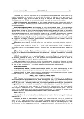Lunes 13 de marzo de 2006                    DIARIO OFICIAL                                             581


    Excepción: Si la operación simultánea de dos o más equipos alimentados de la misma fuente no es
posible, la capacidad de conducción de corriente del alimentador no debe ser menor que la suma de
corrientes eléctricas, según la placa de datos del grupo de máquinas más grande, que pudieran operar
simultáneamente, más 100% de las corrientes eléctricas de reserva de las máquinas alimentadas.
   665-62. Protección por sobrecorriente. Se debe instalar la protección para sobrecorriente según se
especifica en el Artículo 240. Esta protección contra sobrecorriente debe ser suministrada separadamente o
como parte del equipo.
    665-63. Medio de desconexión. Debe instalarse un medio de desconexión rápido y accesible para que
cada equipo de calentamiento pueda ser separado del circuito de alimentación. La capacidad de estos medios
de desconexión no debe ser menor que la corriente eléctrica según datos de placa del equipo. Se permite que
el medio de desconexión del alimentador sea el medio de desconexión del equipo de calentamiento cuando el
circuito alimente únicamente un equipo. Se permite la utilización de controles de temperatura para evitar que
permanezca conectado cuando alcance la temperatura deseada y brindar mejor utilización de la energía.
    665-64. Circuito de salida. El circuito de salida debe incluir a todos los componentes externos de la salida
del convertidor, incluyendo contactores, transformadores, barras de distribución y accesorios mecánicos;
éstos deben cumplir con los incisos (a) y (b):
     a) Salida del convertidor. El circuito de salida debe estar apartado, separado sin conexión de puesta a
tierra.
     Excepción: Donde una tensión eléctrica de c.c. pueda existir en las terminales debido a una falla de un
componente interno, el circuito de salida (directo o acoplado) debe estar a un potencial de c.c. respecto de
tierra.
    b) Convertidor y conexión al aplicador. Si las conexiones entre el convertidor y el aplicador de trabajo
exceden 60 cm de longitud, las conexiones deben estar encerradas o protegidas con material no combustible
ni ferroso.
   665-66. Frecuencia de la línea en la salida del equipo convertidor. Se permite que las salidas de c.a.
de frecuencia comercial de 25 Hz a 60 Hz sean acopladas para propósitos de control, pero no deben ser
mayores a 150 V durante periodos de operación de los circuitos.
    665-67. Conmutador. Donde se utilicen circuitos controlados de alta velocidad que dependen del efecto
de "oscilador de bloqueo", la tensión eléctrica pico de radiofrecuencia de salida durante la porción bloqueada
del ciclo, no debe exceder de 100 V en unidades que utilicen convertidores de radiofrecuencia.
   665-68. Control remoto
   a) Desconectador selector. Donde se utilicen controles remotos para aplicar energía eléctrica, se debe
proveer un desconectador selector para suministrar energía únicamente de un punto de control a la vez.
   b) Desconectador de pedal. Los conmutadores operados por presión del pie deben blindarse sobre el
botón de contacto para evitar un cierre accidental del desconectador.
                                 ARTICULO 668-CELDAS ELECTROLITICAS
    668-1. Alcance. Las disposiciones de este Artículo se aplican a la instalación de los componentes
eléctricos y accesorios de celdas electrolíticas, celdas electrolíticas en línea y a los procesos de suministro de
energía para la producción de aluminio, cadmio, cloro, cobre, flúor, peróxido de hidrógeno, magnesio, sodio,
clorato de sodio y zinc. Las disposiciones de este Artículo no incluyen a las celdas utilizadas como fuente de
energía eléctrica, ni para procesos de galvanoplastia, ni a celdas utilizadas en producción de hidrógeno.
    NOTA - En general, las celdas o grupos de celdas en línea dispuestos como una unidad para la
producción de un metal particular, gas o componentes químicos, pueden diferir de otras celdas o grupos de
celdas en línea, que producen lo mismo en las materias primas utilizadas en la capacidad de salida en el uso
de métodos y procesos apropiados y otros factores que no son el objeto de esta norma.
   668-2. Definiciones
   Celdas en línea. Un conjunto de celdas electrolíticas interconectadas eléctricamente y alimentadas por
una fuente de c.c.
    Accesorios de celdas en línea y equipo auxiliar. Según lo indicado en este Artículo, los accesorios de
celdas en línea y equipo auxiliar incluyen, pero no están limitadas a: tanques auxiliares, tubería de proceso,
ductos de trabajo, soportes estructurales, conductores visibles de las celdas en línea, tubo (conduit) y otras
canalizaciones: bombas, equipo para posicionar y equipo de desconexión o de desvío eléctrico para las
 