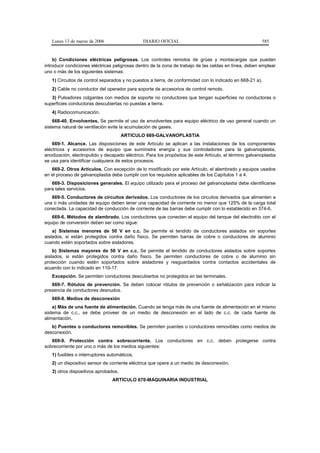 Lunes 13 de marzo de 2006                   DIARIO OFICIAL                                            585


    b) Condiciones eléctricas peligrosas. Los controles remotos de grúas y montacargas que puedan
introducir condiciones eléctricas peligrosas dentro de la zona de trabajo de las celdas en línea, deben emplear
uno o más de los siguientes sistemas:
   1) Circuitos de control separados y no puestos a tierra, de conformidad con lo indicado en 668-21 a).
   2) Cable no conductor del operador para soporte de accesorios de control remoto.
   3) Pulsadores colgantes con medios de soporte no conductores que tengan superficies no conductoras o
superficies conductoras descubiertas no puestas a tierra.
   4) Radiocomunicación.
    668-40. Envolventes. Se permite el uso de envolventes para equipo eléctrico de uso general cuando un
sistema natural de ventilación evite la acumulación de gases.
                                      ARTICULO 669-GALVANOPLASTIA
    669-1. Alcance. Las disposiciones de este Artículo se aplican a las instalaciones de los componentes
eléctricos y accesorios de equipo que suministra energía y sus controladores para la galvanoplastia,
anodización, electropulido y decapado eléctrico. Para los propósitos de este Artículo, el término galvanoplastia
se usa para identificar cualquiera de estos procesos.
   669-2. Otros Artículos. Con excepción de lo modificado por este Artículo, el alambrado y equipos usados
en el proceso de galvanoplastia debe cumplir con los requisitos aplicables de los Capítulos 1 a 4.
   669-3. Disposiciones generales. El equipo utilizado para el proceso del galvanoplastia debe identificarse
para tales servicios.
   669-5. Conductores de circuitos derivados. Los conductores de los circuitos derivados que alimenten a
una o más unidades de equipo deben tener una capacidad de corriente no menor que 125% de la carga total
conectada. La capacidad de conducción de corriente de las barras debe cumplir con lo establecido en 374-6.
   669-6. Métodos de alambrado. Los conductores que conecten el equipo del tanque del electrolito con el
equipo de conversión deben ser como sigue:
    a) Sistemas menores de 50 V en c.c. Se permite el tendido de conductores aislados sin soportes
aislados, si están protegidos contra daño físico. Se permiten barras de cobre o conductores de aluminio
cuando estén soportados sobre aisladores.
    b) Sistemas mayores de 50 V en c.c. Se permite el tendido de conductores aislados sobre soportes
aislados, si están protegidos contra daño físico. Se permiten conductores de cobre o de aluminio sin
protección cuando estén soportados sobre aisladores y resguardados contra contactos accidentales de
acuerdo con lo indicado en 110-17.
   Excepción. Se permiten conductores descubiertos no protegidos en las terminales.
   669-7. Rótulos de prevención. Se deben colocar rótulos de prevención o señalización para indicar la
presencia de conductores desnudos.
   669-8. Medios de desconexión
    a) Más de una fuente de alimentación. Cuando se tenga más de una fuente de alimentación en el mismo
sistema de c.c., se debe proveer de un medio de desconexión en el lado de c.c. de cada fuente de
alimentación.
   b) Puentes o conductores removibles. Se permiten puentes o conductores removibles como medios de
desconexión.
   669-9. Protección contra sobrecorriente. Los conductores en c.c. deben protegerse contra
sobrecorriente por uno o más de los medios siguientes:
   1) fusibles o interruptores automáticos,
   2) un dispositivo sensor de corriente eléctrica que opere a un medio de desconexión,
   3) otros dispositivos aprobados.
                                ARTICULO 670-MAQUINARIA INDUSTRIAL
 