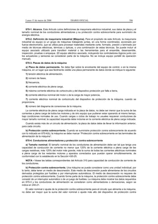 Lunes 13 de marzo de 2006                     DIARIO OFICIAL                                         586


   670-1. Alcance. Este Artículo cubre definiciones de maquinaria eléctrica industrial, sus datos de placa y el
tamaño nominal de los conductores alimentadores y su protección contra sobrecorriente para suministro de
energía eléctrica.
    670-2. Definición de maquinaria industrial (Máquina). Para el propósito de este Artículo, la maquinaria
industrial es equipo (o un grupo de máquinas trabajando juntas, en una forma coordinada), accionado por
fuerza electromotriz, que se utiliza para procesar materiales mediante corte, formado, presión o laminado por
medio de técnicas eléctricas, térmicas u ópticas, o una combinación de estas técnicas. Se puede incluir al
equipo asociado utilizado para transferir material o las herramientas para el ensamble, desensamble,
inspección, pruebas o empaque. (El equipo eléctrico asociado, incluyendo los controladores lógicos junto con
los actuadores y sensores se consideran parte de la máquina. No se incluye equipo portátil de operación
manual).
   670-3. Placas de datos de la máquina
  a) Placa de datos permanente. Se debe fijar sobre la envolvente del equipo de control, o en la misma
máquina, en un lugar que sea fácilmente visible una placa permanente de datos donde se indique lo siguiente:
   1) tensión eléctrica de alimentación,
   2) número de fases,
   3) frecuencia,
   4) corriente eléctrica de plena carga,
   5) máxima corriente eléctrica de cortocircuito y del dispositivo protección por falla a tierra,
   6) corriente eléctrica nominal del motor o de la carga de mayor potencia,
   7) corriente eléctrica nominal de cortocircuito del dispositivo de protección de la máquina, cuando se
proporcione,
   8) número del diagrama de conexiones de la máquina.
    La corriente eléctrica de plena carga indicada en la placa de datos, no debe ser menor que la suma de las
corrientes a plena carga de todos los motores y de otro equipo que pudieran estar operando al mismo tiempo,
bajo condiciones normales de uso. Cuando cargas o ciclos de trabajo no usuales requieran conductores de
mayor tamaño nominal, la capacidad requerida debe incluirse en la corriente eléctrica de plena carga indicada.
   Cuando exista más de un circuito de alimentación, la placa de datos debe de llevar la información anterior,
para cada circuito.
    b) Protección contra sobrecorriente. Cuando se suministre protección contra sobrecorriente de acuerdo
con lo indicado en 670-4(b), la máquina se debe marcar “Protección contra sobrecorriente en las terminales de
alimentación de la máquina”.
   670-4. Conductores alimentadores y protección contra sobrecorriente
   a) Tamaño nominal. El tamaño nominal de los conductores de alimentación debe ser tal que tenga una
capacidad de conducción de corriente no menor que 125% de la corriente eléctrica a plena carga de las
cargas resistivas, más 125% del motor más grande, más la suma de todas las corrientes eléctricas nominales
a plena carga de los restantes motores y aparatos conectados que puedan operar simultáneamente, de
conformidad con lo establecido en la Sección 430-25.
    NOTA - Véase las tablas correspondientes del Artículo 310 para capacidad de conducción de corriente de
los conductores.
    b) Protección contra sobrecorriente. Una máquina se puede considerar como una unidad individual, por
lo tanto, debe tener un medio de desconexión. Este medio de desconexión puede alimentarse de los circuitos
derivados protegidos por fusibles o por interruptores automáticos. El medio de desconexión no requiere de
protección contra sobrecorriente. Cuando forme parte de la máquina, la protección contra sobrecorriente debe
consistir de un interruptor automático o de un juego de fusibles. La máquina debe mostrar los datos requeridos
en 670-3 y los conductores de alimentación se consideran como alimentadores o derivaciones, según se
indica en 240-21.
   El valor nominal o ajuste de la protección contra sobrecorriente para el circuito que alimenta a la máquina,
no debe ser mayor que la suma del valor nominal o ajuste más alto del dispositivo de protección contra
 