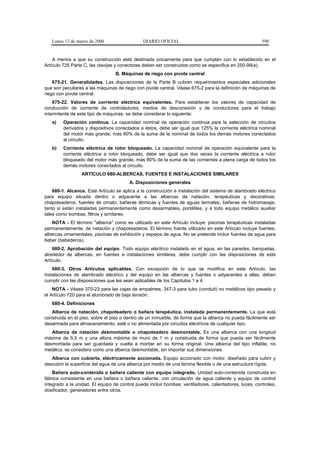 Lunes 13 de marzo de 2006                   DIARIO OFICIAL                                           590


    A menos a que su construcción esté destinada únicamente para que cumplan con lo establecido en el
Artículo 725 Parte C, las clavijas y conectores deben ser construidos como se especifica en 250-99(a).
                                  B. Máquinas de riego con pivote central
    675-21. Generalidades. Las disposiciones de la Parte B cubren requerimientos especiales adicionales
que son peculiares a las máquinas de riego con pivote central. Véase 675-2 para la definición de máquinas de
riego con pivote central.
    675-22. Valores de corriente eléctrica equivalentes. Para establecer los valores de capacidad de
conducción de corriente de controladores, medios de desconexión y de conductores para el trabajo
intermitente de este tipo de máquinas, se debe considerar lo siguiente:
   a)    Operación continua. La capacidad nominal de operación continua para la selección de circuitos
         derivados y dispositivos conectados a éstos, debe ser igual que 125% la corriente eléctrica nominal
         del motor más grande, más 60% de la suma de la nominal de todos los demás motores conectados
         al circuito.
   b)    Corriente eléctrica de rotor bloqueado. La capacidad nominal de operación equivalente para la
         corriente eléctrica a rotor bloqueado, debe ser igual que dos veces la corriente eléctrica a rotor
         bloqueado del motor más grande, más 80% de la suma de las corrientes a plena carga de todos los
         demás motores conectados al circuito.
                 ARTICULO 680-ALBERCAS, FUENTES E INSTALACIONES SIMILARES
                                        A. Disposiciones generales
    680-1. Alcance. Este Artículo se aplica a la construcción e instalación del sistema de alambrado eléctrico
para equipo situado dentro o adyacente a las albercas de natación, terapéuticas y decorativas,
chapoteaderos, fuentes de ornato, bañeras térmicas y fuentes de aguas termales, bañeras de hidromasaje,
tanto si están instaladas permanentemente como desarmables, portátiles, y a todo equipo metálico auxiliar
tales como bombas, filtros y similares.
   NOTA - El término "alberca" como es utilizado en este Artículo incluye: piscinas terapéuticas instaladas
permanentemente, de natación y chapoteaderos. El término fuente utilizado en este Artículo incluye fuentes,
albercas ornamentales, piscinas de exhibición y espejos de agua. No se pretende incluir fuentes de agua para
beber (bebederos).
    680-2. Aprobación del equipo. Todo equipo eléctrico instalado en el agua, en las paredes, banquetas,
alrededor de albercas, en fuentes e instalaciones similares, debe cumplir con las disposiciones de este
Artículo.
    680-3. Otros Artículos aplicables. Con excepción de lo que se modifica en este Artículo, las
instalaciones de alambrado eléctrico y del equipo en las albercas y fuentes o adyacentes a ellas, deben
cumplir con las disposiciones que les sean aplicables de los Capítulos 1 a 4.
    NOTA - Véase 370-23 para las cajas de empalmes, 347-3 para tubo (conduit) no metálicos tipo pesado y
el Artículo 720 para el alumbrado de baja tensión.
   680-4. Definiciones
   Alberca de natación, chapoteadero o bañera terapéutica, instalada permanentemente. La que está
construida en el piso, sobre el piso o dentro de un inmueble, de forma que la alberca no pueda fácilmente ser
desarmada para almacenamiento, esté o no alimentada por circuitos eléctricos de cualquier tipo.
   Alberca de natación desmontable o chapoteadero desmontable. Es una alberca con una longitud
máxima de 5,5 m y una altura máxima de muro de 1 m y construida de forma que pueda ser fácilmente
desmontada para ser guardada y vuelta a montar en su forma original. Una alberca del tipo inflable, no
metálica, se considera como una alberca desmontable, sin importar sus dimensiones.
   Alberca con cubierta, eléctricamente accionada. Equipo accionado con motor, diseñado para cubrir y
descubrir la superficie del agua de una alberca por medio de una lámina flexible o de una estructura rígida.
    Bañera auto-contenida o bañera caliente con equipo integrado. Unidad auto-contenida construida en
fábrica consistente en una bañera o bañera caliente, con circulación de agua caliente y equipo de control
integrado a la unidad. El equipo de control puede incluir bombas, ventiladores, calentadores, luces, controles,
dosificador, generadores entre otros.
 