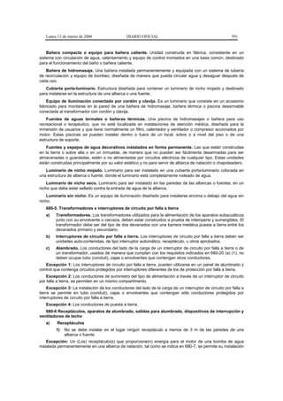 Lunes 13 de marzo de 2006                    DIARIO OFICIAL                                             591


    Bañera compacta o equipo para bañera caliente. Unidad construida en fábrica, consistente en un
sistema con circulación de agua, calentamiento y equipo de control montados en una base común, destinado
para el funcionamiento del baño o bañera caliente.
   Bañera de hidromasaje. Una bañera instalada permanentemente y equipada con un sistema de tubería
de recirculación y equipo de bombeo, diseñada de manera que pueda circular agua y desaguar después de
cada uso.
   Cubierta porta-luminario. Estructura diseñada para contener un luminario de nicho mojado y destinado
para instalarse en la estructura de una alberca o una fuente.
    Equipo de iluminación conectado por cordón y clavija. Es un luminario que consiste en un accesorio
fabricado para montarse en la pared de una bañera de hidromasaje, bañera térmica o piscina desarmable
conectada al transformador con cordón y clavija.
    Fuentes de aguas termales o bañeras térmicas. Una piscina de hidromasajes o bañera para uso
recreacional o terapéutico, que no esté localizada en instalaciones de atención médica, diseñada para la
inmersión de usuarios y que tiene normalmente un filtro, calentador y ventilador o compresor accionados por
motor. Estas piscinas se pueden instalar dentro o fuera de un local, sobre o a nivel del piso o de una
estructura de soporte.
   Fuentes y espejos de agua decorativos instalados en forma permanente. Las que están construidas
en la tierra o sobre ella o en un inmueble, de manera que no puedan ser fácilmente desarmadas para ser
almacenadas o guardadas, estén o no alimentadas por circuitos eléctricos de cualquier tipo. Estas unidades
están construidas principalmente por su valor estético y no para servir de alberca de natación o chapoteadero.
   Luminario de nicho mojado. Luminario para ser instalado en una cubierta porta-luminario colocada en
una estructura de alberca o fuente, donde el luminario está completamente rodeado de agua.
    Luminario de nicho seco. Luminario para ser instalado en las paredes de las albercas o fuentes, en un
nicho que debe estar sellado contra la entrada de agua de la alberca.
    Luminario sin nicho: Es un equipo de iluminación diseñado para instalarse encima o debajo del agua sin
nicho.
   680-5. Transformadores e interruptores de circuito por falla a tierra
   a)    Transformadores. Los transformadores utilizados para la alimentación de los aparatos subacuáticos
         junto con su envolvente o carcaza, deben estar construidos a prueba de intemperie y sumergibles. El
         transformador debe ser del tipo de dos devanados con una barrera metálica puesta a tierra entre los
         devanados primario y secundario.
   b)    Interruptores de circuito por falla a tierra. Los interruptores de circuito por falla a tierra deben ser
         unidades auto-contenidas, de tipo interruptor automático, receptáculo, u otros aprobados.
   c)    Alambrado. Los conductores del lado de la carga de un interruptor de circuito por falla a tierra o de
         un transformador, usados de manera que cumplan con los requisitos indicados en 680-20 (a) (1), no
         deben ocupar tubo (conduit), cajas o envolventes que contengan otros conductores.
   Excepción 1: Los interruptores de circuito por falla a tierra, pueden utilizarse en un panel de alumbrado y
control que contenga circuitos protegidos por interruptores diferentes de los de protección por falla a tierra.
    Excepción 2: Los conductores de suministro del tipo de alimentación a través de un interruptor de circuito
por falla a tierra, se permiten en un mismo compartimento.
     Excepción 3: La instalación de los conductores del lado de la carga de un interruptor de circuito por falla a
tierra se permite en tubo (conduit), cajas o envolventes que contengan sólo conductores protegidos por
interruptores de circuito por falla a tierra.
   Excepción 4: Los conductores de puesta a tierra.
   680-6 Receptáculos, aparatos de alumbrado, salidas para alumbrado, dispositivos de interrupción y
ventiladores de techo
   a)    Receptáculos
         1)   No se debe instalar en el lugar ningún receptáculo a menos de 3 m de las paredes de una
              alberca o fuente.
    Excepción: Un (Los) receptáculo(s) que proporcione(n) energía para el motor de una bomba de agua
instalada permanentemente en una alberca de natación, tal como se indica en 680-7, se permite su instalación
 