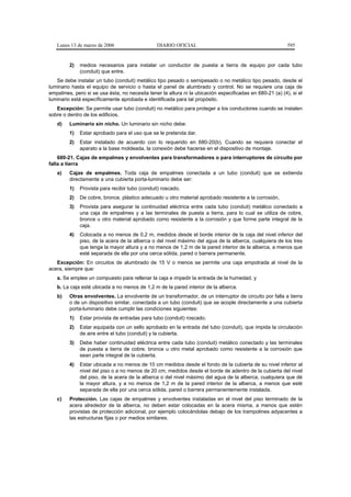 Lunes 13 de marzo de 2006                    DIARIO OFICIAL                                            595


         2)   medios necesarios para instalar un conductor de puesta a tierra de equipo por cada tubo
              (conduit) que entre.
   Se debe instalar un tubo (conduit) metálico tipo pesado o semipesado o no metálico tipo pesado, desde el
luminario hasta el equipo de servicio o hasta el panel de alumbrado y control. No se requiere una caja de
empalmes, pero si se usa ésta, no necesita tener la altura ni la ubicación especificadas en 680-21 (a) (4), si el
luminario está específicamente aprobada e identificada para tal propósito.
   Excepción: Se permite usar tubo (conduit) no metálico para proteger a los conductores cuando se instalen
sobre o dentro de los edificios.
   d)    Luminario sin nicho. Un luminario sin nicho debe:
         1)   Estar aprobado para el uso que se le pretenda dar.
         2)   Estar instalado de acuerdo con lo requerido en 680-20(b). Cuando se requiera conectar el
              aparato a la base moldeada, la conexión debe hacerse en el dispositivo de montaje.
    680-21. Cajas de empalmes y envolventes para transformadores o para interruptores de circuito por
falla a tierra
   a)    Cajas de empalmes. Toda caja de empalmes conectada a un tubo (conduit) que se extienda
         directamente a una cubierta porta-luminario debe ser:
         1)   Provista para recibir tubo (conduit) roscado,
         2)   De cobre, bronce, plástico adecuado u otro material aprobado resistente a la corrosión,
         3)   Provista para asegurar la continuidad eléctrica entre cada tubo (conduit) metálico conectado a
              una caja de empalmes y a las terminales de puesta a tierra, para lo cual se utiliza de cobre,
              bronce u otro material aprobado como resistente a la corrosión y que forme parte integral de la
              caja.
         4)   Colocada a no menos de 0,2 m, medidos desde el borde interior de la caja del nivel inferior del
              piso, de la acera de la alberca o del nivel máximo del agua de la alberca, cualquiera de los tres
              que tenga la mayor altura y a no menos de 1,2 m de la pared interior de la alberca, a menos que
              esté separada de ella por una cerca sólida, pared o barrera permanente.
   Excepción: En circuitos de alumbrado de 15 V o menos se permite una caja empotrada al nivel de la
acera, siempre que:
   a. Se emplee un compuesto para rellenar la caja e impedir la entrada de la humedad, y
   b. La caja esté ubicada a no menos de 1,2 m de la pared interior de la alberca.
   b)    Otras envolventes. La envolvente de un transformador, de un interruptor de circuito por falla a tierra
         o de un dispositivo similar, conectada a un tubo (conduit) que se acople directamente a una cubierta
         porta-luminario debe cumplir las condiciones siguientes:
         1)   Estar provista de entradas para tubo (conduit) roscado.
         2)   Estar equipada con un sello aprobado en la entrada del tubo (conduit), que impida la circulación
              de aire entre el tubo (conduit) y la cubierta.
         3)   Debe haber continuidad eléctrica entre cada tubo (conduit) metálico conectado y las terminales
              de puesta a tierra de cobre, bronce u otro metal aprobado como resistente a la corrosión que
              sean parte integral de la cubierta.
         4)   Estar ubicada a no menos de 10 cm medidos desde el fondo de la cubierta de su nivel inferior al
              nivel del piso o a no menos de 20 cm, medidos desde el borde de adentro de la cubierta del nivel
              del piso, de la acera de la alberca o del nivel máximo del agua de la alberca, cualquiera que dé
              la mayor altura, y a no menos de 1,2 m de la pared interior de la alberca, a menos que esté
              separada de ella por una cerca sólida, pared o barrera permanentemente instalada.
   c)    Protección. Las cajas de empalmes y envolventes instaladas en el nivel del piso terminado de la
         acera alrededor de la alberca, no deben estar colocadas en la acera misma, a menos que estén
         provistas de protección adicional, por ejemplo colocándolas debajo de los trampolines adyacentes a
         las estructuras fijas o por medios similares.
 