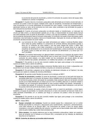 Lunes 13 de marzo de 2006                    DIARIO OFICIAL                                            598


              la envolvente del panel de alumbrado y control. El conductor de puesta a tierra del equipo debe
              instalarse sin uniones ni empalmes.
     Excepción 1: Cuando más de un luminario subacuático esté alimentado por el mismo circuito derivado, el
conductor de puesta a tierra de equipo instalado entre cajas de empalmes, envolventes de transformador u
otras envolventes en el circuito alimentador de luminarios de nicho mojado, o entre los compartimentos de
alambrado hechos en obra, de los luminarios de nicho seco, debe conectarse a las terminales de puesta a
tierra del panel de alumbrado y control.
    Excepción 2: Cuando el luminario subacuático se alimente desde un transformador, un interruptor de
circuito por falla a tierra, un desconectador operado por un reloj, un desconectador de acción rápida manual
que esté localizado entre el panel de alumbrado y control y una caja de empalmes, conectados a la tubería
que se extiende directamente hasta el luminario subacuático, el conductor de puesta a tierra del equipo puede
conectarse a las terminales de puesta a tierra en el transformador, interruptor de circuito por falla a tierra, o
envolvente del desconectador de acción rápida.
         3)   Los luminarios de nicho mojado que estén alimentados por cables o cordones flexibles deben
              tener todas las partes metálicas no conductoras de corriente eléctrica descubiertas puestas a
              tierra por un conductor de cobre aislado y que sea parte integral del cordón o cable. Este
              conductor de puesta a tierra debe conectarse a una terminal de puesta tierra en la caja de
              empalmes de alimentación en la envolvente del transformador u otras envolventes. El conductor
              de puesta a tierra no debe ser menor que el conductor de alimentación y no menor que 1,31
              mm2 (16 AWG).
   c)    Motores. Los motores relacionados con albercas deben conectarse a un conductor de puesta a tierra
         de acuerdo con lo indicado en la Tabla 250-95, pero no menor que 3,31mm2 (12 AWG). Debe ser un
         conductor de cobre aislado y se debe instalar con los conductores del circuito dentro de tubo
         (conduit) metálico tipo pesado, semipesado o no metálico tipo pesado, o en cable tipo MC.
   Excepción 1: Se permite el uso de tubo (conduit) metálico tipo ligero para proteger a los conductores
cuando se instalen sobre o dentro de edificios.
   Excepción 2: Cuando sea necesario emplear conexiones flexibles dentro de un motor o adyacentes a él,
se permite el uso de tubo metálico flexible hermético a líquidos con accesorios aprobados.
   Excepción 3: Se permiten cualquiera de los métodos de alambrado indicados en el Capítulo 3 de esta
norma para ser usado en unidades de vivienda unifamiliares.
   Excepción 4: Se permite cordón flexible de acuerdo con lo indicado en 680-7.
   d)    Paneles de alumbrado y control. Un panel de alumbrado y control que no sea parte del equipo de
         acometida debe tener un conductor de puesta a tierra instalado entre su terminal de puesta a tierra y
         la terminal de puesta a tierra del equipo de acometida. Este conductor debe ser de tamaño nominal
         acorde con la Tabla 250-95 pero no menor que 3,31 mm2 (12 AWG); debe ser un conductor aislado e
         instalado con los conductores alimentadores en tubo (conduit) metálico tipo pesado, semipesado, o
         no metálico tipo pesado. El conductor de puesta a tierra del equipo debe conectarse a una terminal
         de puesta a tierra del panel de alumbrado y control.
    Excepción 1: El conductor de puesta a tierra de equipo entre un panel de alumbrado y control lejano
existente y el equipo de acometida, no necesita colocarse en un tubo si la conexión se hace por medio de un
cable aprobado ensamblado con un aislante que tenga un conductor de puesta a tierra de equipo con
envolvente.
   Excepción 2: Se permite el uso de tubo (conduit) metálico tipo ligero para proteger a los conductores
cuando se instalen sobre o dentro de edificios.
   NOTA - Véase 348-2.
   e)    Equipo conectado con cordones. Cuando se conecte equipo fijo o estacionario con un cordón
         flexible para facilitar su remoción o desconexión para mantenimiento, reparación o almacenamiento,
         como está indicado en la Sección 680-7, los conductores de puesta a tierra de equipo deben
         conectarse a una parte metálica fija del conjunto. La parte que es desmontable debe estar montada
         sobre la parte metálica fija o estar interconectada a ella.
   f)    Otros equipos. Los equipos eléctricos que no sean luminarios subacuáticos, deben ser puestos a
         tierra de acuerdo con lo indicado en el Artículo 250 y conectados por los métodos de alambrado
         descritos en el Capítulo 3.
   680-26. Cubiertas de albercas accionadas eléctricamente
 