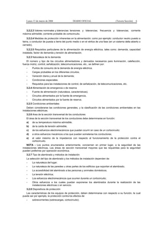 Lunes 13 de marzo de 2006                    DIARIO OFICIAL                           (Tercera Sección)   6


  3.2.2.3 Valores nominales y tolerancias: tensiones y tolerancias; frecuencia y tolerancias; corriente
máxima admisible; corriente probable de cortocircuito.
     3.2.2.4 Medidas de protección inherentes en la alimentación; como por ejemplo: conductor neutro puesto a
tierra, o conductor de puesta a tierra del punto medio o en el vértice de una fase (en un sistema delta abierto o
cerrado).
    3.2.2.5 Requisitos particulares de la alimentación de energía eléctrica, tales como: demanda, capacidad
instalada, factor de demanda y tensión de alimentación.
   3.2.3 Naturaleza de la demanda
    El número y tipo de los circuitos alimentadores y derivados necesarios para iluminación, calefacción,
fuerza motriz, control, señalización, telecomunicaciones, etc., se definen por:
   -     Puntos de consumo de la demanda de energía eléctrica;
   -     Cargas probables en los diferentes circuitos;
   -     Variación diaria y anual de la demanda;
   -     Condiciones especiales;
   -     Requisitos para las instalaciones de control, de señalización, de telecomunicaciones, etc.
   3.2.4 Alimentación de emergencia o de reserva
   -     Fuente de alimentación (naturaleza, características).
   -     Circuitos alimentados por la fuente de emergencia.
   -     Circuitos alimentados por la fuente de reserva.
   3.2.5 Condiciones ambientales
    Deben considerarse las condiciones generales, y la clasificación de las condiciones ambientales en las
instalaciones eléctricas.
   3.2.6 Area de la sección transversal de los conductores
   El área de la sección transversal de los conductores debe determinarse en función:
   a)    de su temperatura máxima admisible;
   b)    de la caída de tensión admisible;
   c)    de los esfuerzos electromecánicos que puedan ocurrir en caso de un cortocircuito;
   d)    a otros esfuerzos mecánicos a los que puedan someterse los conductores;
   e)    el valor máximo de la impedancia con respecto al funcionamiento de la protección contra el
         cortocircuito.
    NOTA - Los puntos enumerados anteriormente, conciernen en primer lugar, a la seguridad de las
instalaciones eléctricas. Las áreas de sección transversal mayores que las requeridas para la seguridad
pueden preferirse por operación económica.
   3.2.7 Tipo de alambrado y métodos de instalación
   La selección del tipo de alambrado y los métodos de instalación dependen de:
   -     La naturaleza del lugar;
   -     La naturaleza de las paredes u otras partes de los edificios que soportan el alambrado;
   -     La accesibilidad del alambrado a las personas y animales domésticos;
   -     La tensión eléctrica;
   -     Los esfuerzos electromecánicos que ocurren durante un cortocircuito;
   -     Otros esfuerzos a los cuales puedan exponerse los alambrados durante la realización de las
         instalaciones eléctricas o en servicio.
   3.2.8 Dispositivos de protección
   Las características de los equipos de protección, deben determinarse con respecto a su función, la cual
puede ser por ejemplo, la protección contra los efectos de:
   -     sobrecorrientes (sobrecargas, cortocircuito);
 