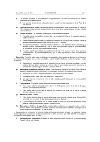 Lunes 13 de marzo de 2006                  DIARIO OFICIAL                                           601


   b.   Los aparatos montados en la superficie con un globo plástico o de vidrio y un dispositivo no metálico
        para usarse en lugares mojados.
        2)   Los aparatos de alumbrado subacuático deben cumplir con las disposiciones de la Parte B de
             esta Sección.
   c)   Desconectadores de pared. Los desconectadores de pared deben estar localizados a no menos de
        1,5 m medidos horizontalmente desde el interior de la pared de la fuente de aguas termales o de las
        bañeras térmicas.
   d)   Puentes de unión. Las siguientes partes deben conectarse eléctricamente:
        1)   Todos los accesorios metálicos dentro o fijos a la estructura de la fuente de aguas termales o de
             la alberca térmica.
        2)   Partes metálicas de equipo eléctrico asociado al sistema de circulación del agua de la fuente de
             aguas termales y bañeras térmicas, incluyendo motores y bombas.
        3)   Canalizaciones metálicas y cañerías metálicas, dentro de 1,5 m del interior de la fuente de aguas
             termales o de las bañeras térmicas y que no estén separadas de la fuente de aguas termales o
             de las bañeras térmicas por una barrera permanente.
        4)   Todas las superficies metálicas que estén dentro de 1,5 m de la pared interna de la fuente de
             aguas termales o de las bañeras térmicas y que no estén separadas de éstas por una barrera
             permanente.
    Excepción: Pequeñas superficies conductoras no susceptibles de energizarse tales como surtidores de
aire, herrajes de desagüe, que no estén conectados a tubería metálica, toalleros, marcos de espejos y equipo
no eléctrico.
        5)   Dispositivos y controles eléctricos no asociados con la fuente de aguas termales o con las
             bañeras térmicas deben ubicarse a 1,5 m o más, de las unidades que deben conectarse al
             sistema de la fuente de aguas termales y bañeras térmicas.
   e)   Métodos de conexión de puentes de unión. Todas las partes metálicas asociadas con la fuente de
        aguas termales y bañeras térmicas deben conectarse por cualquiera de los siguientes métodos:
        1)   la conexión de tubería y accesorios metálicos roscados o de tubería metálica,
        2)   montaje de metal a metal sobre una estructura o base común,
        3)   por la provisión de un puente de unión de cobre aislado, cubierto o desnudo, no menor que 8,37
             mm2 (8 AWG).
   f)   Puesta a tierra. El siguiente equipo debe tener conexión de puesta a tierra:
        1)   Todo equipo eléctrico localizado dentro de 1,5 m de la pared interior de la fuente de aguas
             termales o de las bañeras térmicas.
        2)   Todo equipo eléctrico asociado al sistema de circulación del agua de la fuente de aguas
             termales o bañeras térmicas.
   g)   Método de puesta a tierra
        1)   Todo equipo eléctrico debe ser puesto a tierra de acuerdo con lo indicado en el Artículo 250 y
             conectado por un método de alambrado establecido en el Capítulo 3.
        2)   Cuando el equipo se conecte con un cordón flexible, el conductor de puesta a tierra del equipo
             debe ser conectado a una parte metálica fija del conjunto.
   h)   Calentadores eléctricos de agua. Todos los calentadores eléctricos para aguas termales o bañeras
        térmicas deben estar aprobados, tener los elementos de calefacción subdivididos en carga que no
        exceda 48 A y estar protegidos a no más de 60 A.
    La capacidad de conducción de corriente de los conductores del circuito derivado y la capacidad o ajuste
de los dispositivos de protección contra sobrecorriente, no debe ser menor que 125% del total de la carga de
la capacidad nominal de la placa de datos.
   i)   Equipo de audio subacuático. El equipo de audio subacuático debe cumplir con lo dispuesto en las
        Partes B o C de este Artículo.
 