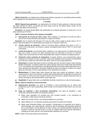 Lunes 13 de marzo de 2006                   DIARIO OFICIAL                                          602


   680-42. Protección. Las salidas para conectar equipo eléctrico asociado con las bañeras térmicas deben
estar protegidas por interruptores de circuito por falla a tierra.
                                                 E. Fuentes
   680-50. Disposiciones generales. Las disposiciones de la Parte E deben aplicarse a todas las fuentes
que están definidas en 680-4. Las fuentes que tienen agua común de una alberca deben cumplir con los
requisitos para alberca de este Artículo.
   Excepción: Las fuentes desmontables auto abastecidas con cualquier dimensión no mayor que 1,5 m no
están cubiertas por la Parte E.
   680-51. Luminario, bombas y otros equipos sumergibles
   a)   Interruptores de circuito por falla a tierra. Debe instalarse un interruptor de circuito por falla a
        tierra en los circuitos derivados que alimenten a equipos de fuentes.
  Excepción: No se requiere del interruptor de circuito por falla a tierra cuando el equipo opere a 15 V o
menos y esté alimentado por un transformador que cumpla con lo indicado en 680-5 (a).
   b)   Tensión eléctrica de operación. Todas los luminarios deben instalarse para operar a 150 V o
        menos entre conductores. Las bombas y equipos sumergibles deben operar a 300 V o menos entre
        conductores.
   c)   Lentes de luminarios. Los luminarios deben instalarse con su parte superior por debajo del nivel de
        agua de la fuente, a menos que estén aprobados para ser colocados por encima. Un luminario
        dirigido hacia arriba debe tener su lente resguardada para impedir el contacto de cualquier persona.
   d)   Protección contra aumentos de temperatura. El equipo eléctrico cuyo funcionamiento seguro
        depende de la condición de estar sumergido, debe estar protegido contra aumentos de temperatura
        por medio de un sistema de interrupción que opere cuando el nivel de agua descienda.
   e)   Alambrados. El equipo debe estar provisto de entradas para tubo (conduit) roscado o para cordones
        flexibles adecuados. La longitud máxima de cordón expuesto dentro de la fuente debe estar limitada
        a 3 m. Los cordones que se prolonguen más allá del perímetro de la fuente, deben estar dentro de un
        ducto aprobado para alambrado. Las partes metálicas de equipo que estén en contacto con el agua
        deben ser de bronce o de otro metal aprobado como resistente a la corrosión.
   f)   Mantenimiento. El equipo debe poder sacarse del agua para cambio de lámparas o para el
        mantenimiento normal. Los luminarios no deben estar permanentemente empotrados en la estructura
        de la fuente, de manera que sea necesario reducir el nivel del agua o sacarla enteramente para el
        cambio de lámparas, para mantenimiento o para inspección.
   g)   Estabilidad. El equipo debe tener una estabilidad inherente o estar fijo en su sitio de manera segura.
   680-52. Cajas de empalmes y otras envolventes
   a)   Disposiciones generales. Las cajas de empalmes y otras envolventes que se utilicen para
        instalaciones que no sean subacuáticas, deben cumplir con lo indicado en 680-21(a)(1), (2) y (3) y (b)
        (c) y (d).
   b)   Cajas de empalmes u otras envolventes subacuáticas. Las cajas de empalmes y otras
        envolventes subacuáticas deben ser herméticas al agua y:
        1)   Deben estar equipadas con entradas para tubo (conduit) roscado, o con conectores de
             compresión o sellos para la entrada de cordones,
        2)   Deben ser de cobre, bronce u otro material resistente a la corrosión,
        3)   Deben sellarse con un compuesto aprobado para prevenir la entrada de humedad,
        4)   Deben estar firmemente fijadas a los soportes o directamente a la superficie de la fuente e
             interconectadas como está requerido. Cuando la caja de empalmes está soportada solamente
             por un tubo eléctrico, el tubo debe ser de cobre, bronce u otro material aprobado resistente a la
             corrosión. Cuando la caja esté unida a un tubo no metálico debe tener soportes adicionales y
             sujetadores de cobre, bronce u otro metal aprobado resistente a la corrosión.
   NOTA - Véase 370-23 para soportes de envolventes.
 