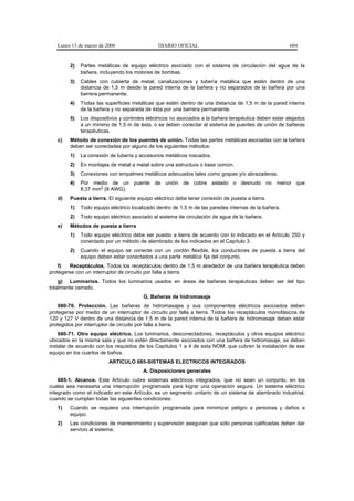 Lunes 13 de marzo de 2006                  DIARIO OFICIAL                                           604


        2)   Partes metálicas de equipo eléctrico asociado con el sistema de circulación del agua de la
             bañera, incluyendo los motores de bombas.
        3)   Cables con cubierta de metal, canalizaciones y tubería metálica que estén dentro de una
             distancia de 1,5 m desde la pared interna de la bañera y no separados de la bañera por una
             barrera permanente.
        4)   Todas las superficies metálicas que estén dentro de una distancia de 1,5 m de la pared interna
             de la bañera y no separada de ésta por una barrera permanente.
        5)   Los dispositivos y controles eléctricos no asociados a la bañera terapéutica deben estar alejados
             a un mínimo de 1,5 m de ésta, o se deben conectar al sistema de puentes de unión de bañeras
             terapéuticas.
   c)   Método de conexión de los puentes de unión. Todas las partes metálicas asociadas con la bañera
        deben ser conectadas por alguno de los siguientes métodos:
        1)   La conexión de tubería y accesorios metálicos roscados.
        2)   En montajes de metal a metal sobre una estructura o base común.
        3)   Conexiones con empalmes metálicos adecuados tales como grapas y/o abrazaderas.
        4)   Por medio de un puente de unión de cobre aislado o desnudo no menor que
             8,37 mm2 (8 AWG).
   d)   Puesta a tierra. El siguiente equipo eléctrico debe tener conexión de puesta a tierra.
        1)   Todo equipo eléctrico localizado dentro de 1,5 m de las paredes internas de la bañera.
        2)   Todo equipo eléctrico asociado al sistema de circulación de agua de la bañera.
   e)   Métodos de puesta a tierra
        1)   Todo equipo eléctrico debe ser puesto a tierra de acuerdo con lo indicado en el Artículo 250 y
             conectado por un método de alambrado de los indicados en el Capítulo 3.
        2)   Cuando el equipo se conecte con un cordón flexible, los conductores de puesta a tierra del
             equipo deben estar conectados a una parte metálica fija del conjunto.
    f)  Receptáculos. Todos los receptáculos dentro de 1,5 m alrededor de una bañera terapéutica deben
protegerse con un interruptor de circuito por falla a tierra.
    g) Luminarios. Todos los luminarios usados en áreas de bañeras terapéuticas deben ser del tipo
totalmente cerrado.
                                        G. Bañeras de hidromasaje
    680-70. Protección. Las bañeras de hidromasajes y sus componentes eléctricos asociados deben
protegerse por medio de un interruptor de circuito por falla a tierra. Todos los receptáculos monofásicos de
120 y 127 V dentro de una distancia de 1,5 m de la pared interna de la bañera de hidromasaje deben estar
protegidos por interruptor de circuito por falla a tierra.
    680-71. Otro equipo eléctrico. Los luminarios, desconectadores, receptáculos y otros equipos eléctrico
ubicados en la misma sala y que no estén directamente asociados con una bañera de hidromasaje, se deben
instalar de acuerdo con los requisitos de los Capítulos 1 a 4 de esta NOM, que cubren la instalación de ese
equipo en los cuartos de baños.
                         ARTICULO 685-SISTEMAS ELECTRICOS INTEGRADOS
                                        A. Disposiciones generales
    685-1. Alcance. Este Artículo cubre sistemas eléctricos integrados, que no sean un conjunto, en los
cuales sea necesaria una interrupción programada para lograr una operación segura. Un sistema eléctrico
integrado como el indicado en este Artículo, es un segmento unitario de un sistema de alambrado industrial,
cuando se cumplan todas las siguientes condiciones:
   1)   Cuando se requiera una interrupción programada para minimizar peligro a personas y daños a
        equipo.
   2)   Las condiciones de mantenimiento y supervisión aseguran que sólo personas calificadas deben dar
        servicio al sistema.
 