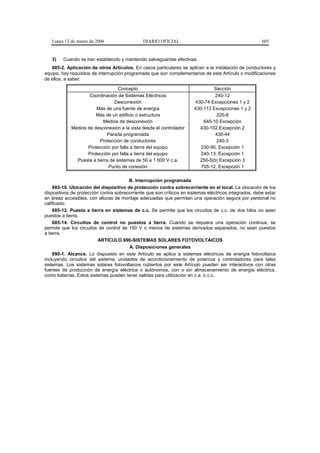 Lunes 13 de marzo de 2006                   DIARIO OFICIAL                                           605


   3)    Cuando se han establecido y mantenido salvaguardas efectivas.
   685-2. Aplicación de otros Artículos. En casos particulares se aplican a la instalación de conductores y
equipo, hay requisitos de interrupción programada que son complementarios de este Artículo o modificaciones
de ellos, a saber:

                                  Concepto                                      Sección
                    Coordinación de Sistemas Eléctricos                          240-12
                                Desconexión                             430-74 Excepciones 1 y 2
                       Más de una fuente de energía                    430-113 Excepciones 1 y 2
                       Más de un edificio o estructura                            225-8
                          Medios de desconexión                            645-10 Excepción
            Medios de desconexión a la vista desde el controlador         430-102 Excepción 2
                            Parada programada                                    430-44
                         Protección de conductores                                240-3
                   Protección por falla a tierra del equipo               230-95, Excepción 1
                   Protección por falla a tierra del equipo               240-13, Excepción 1
              Puesta a tierra de sistemas de 50 a 1 000 V c.a.            250-5(b) Excepción 3
                             Punto de conexión                            705-12, Excepción 1

                                        B. Interrupción programada
    685-10. Ubicación del dispositivo de protección contra sobrecorriente en el local. La ubicación de los
dispositivos de protección contra sobrecorriente que son críticos en sistemas eléctricos integrados, debe estar
en áreas accesibles, con alturas de montaje adecuadas que permitan una operación segura por personal no
calificado.
    685-12. Puesta a tierra en sistemas de c.c. Se permite que los circuitos de c.c. de dos hilos no sean
puestos a tierra.
    685-14. Circuitos de control no puestos a tierra. Cuando se requiera una operación continua, se
permite que los circuitos de control de 150 V o menos de sistemas derivados separados, no sean puestos
a tierra.
                          ARTICULO 690-SISTEMAS SOLARES FOTOVOLTAICOS
                                        A. Disposiciones generales
    690-1. Alcance. Lo dispuesto en este Artículo se aplica a sistemas eléctricos de energía fotovoltaica
incluyendo circuitos del sistema, unidades de acondicionamiento de potencia y controladores para tales
sistemas. Los sistemas solares fotovoltaicos cubiertos por este Artículo pueden ser interactivos con otras
fuentes de producción de energía eléctrica o autónomos, con o sin almacenamiento de energía eléctrica,
como baterías. Estos sistemas pueden tener salidas para utilización en c.a. o c.c.
 
