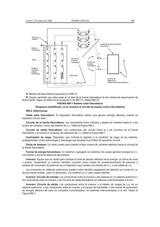 Lunes 13 de marzo de 2006                   DIARIO OFICIAL                                                             606




         Diodo de
         bloqueo


                                                                                   Unidad de acondicionamiento
                                                                                   de pot encia
        Módulo
        f ot ovolt aico                                 B

                                                                               A


                                               Circuit o de
         Panel                                 la fuent e
                                               fot ovoltaica   Circuit o de
                                                               la salida
                                                               fot ovoltaica
        Arreglo o
        f uente de
        energía
        f ot ovolt aica
                                             Celda solar

                                                                                            Circuit o de
                                                                                            Salida de la
                                                                                            Unidad de acondicionamiento




    A: Medios de desconexión requeridos en 690-13.
    B: Equipo permitido que debe estar en el lado de la fuente fotovoltaica de los medios de desconexión de
dicha fuente, según se indica en la excepción 2 de 690-14. Véase 690-16
                                  FIGURA 690-1 Sistema solar fotovoltaico
             (Diagrama simplificado, no se muestra el circuito de puesta a tierra del sistema)
   690-2. Definiciones
   Celda solar fotovoltaica: El dispositivo fotovoltaico básico que genera energía eléctrica cuando es
expuesto a la luz solar.
   Circuito de la fuente fotovoltaica: Los conductores entre módulos y desde los módulos hasta el o los
puntos de conexión común del sistema de c.c. Véase la Figura 690-1.
    Circuito de salida fotovoltaica: Los conductores del circuito entre el o los circuitos de la fuente
fotovoltaica y el inversor o el equipo de utilización de c.c. Véase la Figura 690-1.
    Controlador de carga: Dispositivo que controla el régimen y la condición de carga de las baterías,
protegiéndolas contra sobrecargas y descargas que excedan sus límites de operación normal.
    Diodo de bloqueo: Un diodo usado para impedir el flujo inverso de corriente eléctrica hacia el circuito de
la fuente fotovoltaica.
    Fuente de energía fotovoltaica: Un sistema o agregado de sistemas, los cuales generan energía en c.c.
a la tensión y corriente eléctricas del sistema.
    Inversor: Equipo que es usado para cambiar el nivel de tensión eléctrica de la energía, su forma de onda
o ambos. Usualmente un inversor (también conocido como unidad de acondicionamiento de potencia o
sistema de conversión de potencia) es un dispositivo que cambia una entrada de c.c. a una salida de c.a.
   Los inversores en sistemas autónomos pueden incluir también cargadores de baterías que toman la c.a.
de una fuente auxiliar, como un generador, y la rectifican a c.c. para cargar baterías.
    Inversor: Circuito de entrada: Los conductores entre el inversor y las baterías en un sistema autónomo o
los conductores entre el inversor y los circuitos de salida fotovoltaica en sistemas interconectados a la red.
    Inversor: Circuito de salida: Los conductores entre el inversor y el tablero de cargas de c.a. en un
sistema autónomo, o los conductores entre el inversor y el equipo de acometida u otra fuente de producción
de energía eléctrica tal como la compañía suministradora, en sistemas interconectados a la red. Véase la
Figura 690-1.
 